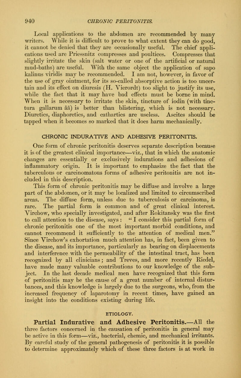 Local applications to the abdomen are recommended by many writers. Wliile it is difficult to prove to what extent they can do good, it cannot be denied that they are occasionally useful. The chief appli- cations used are Priessnitz compresses and poultices. Compresses that slightly irritate the skin (salt water or one of the artificial or natural mud-baths) are useful. With the same object the application of sapo kalinus viridis may be recommended. I am not, however, in favor of the use of gray ointment, for its so-called absorptive action is too uncer- tain and its effect on diuresis (H. Yierordt) too slight to justify its use, while the fact that it may have bad effects must be borne in mind. When it is necessary to irritate the skin, tincture of iodin (with tinc- tura gallarum aa) is better than blistering, which is not necessary. Diuretics, diaphoretics, and cathartics are useless. Ascites should be tapped when it becomes so marked that it does harm mechanically. CHRONIC INDURATIVE AND ADHESIVE PERITONITIS. One form of chronic peritonitis deserves separate description because it is of the greatest clinical importance—viz., that in which the anatomic changes are essentially or exclusively indurations and adhesions of inflammatory origin. It is important to emphasize the fact that the tuberculous or carcinomatous forms of adhesive peritonitis are not in- cluded in this description. This form of chronic peritonitis may be diffuse and involve a large part of the abdomen, or it may be localized and limited to circumscribed areas. The diffuse form, unless due to tuberculosis or carcinoma, is rare. The partial form is common and of great clinical interest. Virchow, who specially investigated, and after Eokitansky was the first to call attention to the disease, says :  I consider this partial form of chronic peritonitis one of the most important morbid conditions, and cannot recommend it sufficiently to the attention of medical men. Since VirchoVs exhortation much attention has, in fact, been given to the disease, and its importance, particularly as bearing on displacements and interference with the permeability of the intestinal tract, has been recognized by all clinicians; and Treves, and more recently Riedel, have made many valuable contributions to our knowledge of the sub- ject. In the last decade medical men have recognized that this form of peritonitis may be the cause of a great number of internal distur- bances, and this knowledge is largely due to the surgeons, who, from the increased frequency of laparotomy in recent times, have gained an insight into the conditions existing during life. ETIOLOGY. Partial Indurative and Adhesive Peritonitis.—AU the three factors concerned in the causation of peritonitis in general may be active in this form—viz., bacterial, chemic, and mechanical irritants. By careful study of the general pathogenesis of peritonitis it is possible to determine approximately which of these three factors is at work in