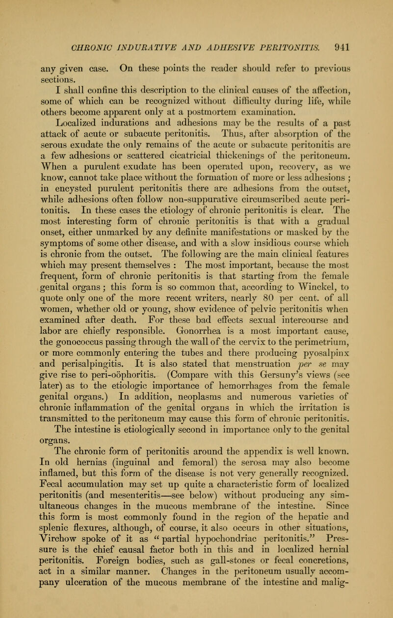 any given case. On these points the reader should refer to previous sections. I shall confine this description to the clinical causes of the affection, some of which can be recognized without difficulty during life, while others become apparent only at a postmortem examination. Localized indurations and adhesions may be the results of a past attack of acute or subacute peritonitis. Thus, after absorption of the serous exudate the only remains of the acute or subacute peritonitis are a few adhesions or scattered cicatricial thickenings of the peritoneum. When a purulent exudate has been operated upon, recovery, as we know, cannot take place without the formation of more or less adhesions ; in encysted purulent peritonitis there are adhesions from the outset, while adhesions often follow non-suppurative circumscribed acute peri- tonitis. In these cases the etiology of chronic peritonitis is clear. The most interesting form of chronic peritonitis is that with a gradual onset, either unmarked by any definite manifestations or masked by the symptoms of some other disease, and with a slow insidious course which is chronic from the outset. The following are the main clinical features which may present themselves : The most important, because the most frequent, form of chronic peritonitis is that starting from the female genital organs; this form is so common that, according to Winckel, to quote only one of the more recent writers, nearly 80 per cent, of all women, whether old or young, show evidence of pelvic peritonitis when examined after death. For these bad effects sexual intercourse and labor are chiefly responsible. Gonorrhea is a most important cause, the gonococcus passing through the wall of the cervix to the perimetrium, or more commonly entering the tubes and there producing pyosalpinx and perisalpingitis. It is also stated that menstruation per se may give rise to peri-o5phoritis. (Compare with this Gersuny's views (see later) as to the etiologic importance of hemorrhages from the female genital organs.) In addition, neoplasms and numerous varieties of chronic inflammation of the genital organs in which the irritation is transmitted to the peritoneum may cause this form of chronic peritonitis. The intestine is etiologically second in importance only to the genital organs. The chronic form of peritonitis around the appendix is well known. In old hernias (inguinal and femoral) the serosa may also become inflamed, but this form of the disease is not very generally recognized. Fecal accumulation may set up quite a characteristic form of localized peritonitis (and mesenteritis—see below) without producing any sim- ultaneous changes in the mucous membrane of the intestine. Since this form is most commonly found in the region of the hepatic and splenic flexures, although, of course, it also occurs in other situations, Virchow spoke of it as  partial hypochondriac peritonitis. Pres- sure is the chief causal factor both in this and in localized hernial peritonitis. Foreign bodies, such as gall-stones or fecal concretions, act in a similar manner. Changes in the peritoneum usually accom- pany ulceration of the mucous membrane of the intestine and malig-