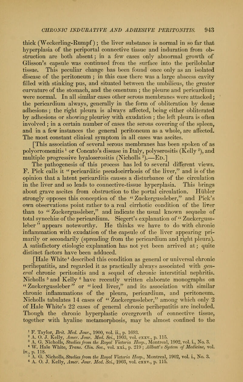 thick (Weckerling-Rumpf) ; the liver substance is normal in so far that hyperplasia of the periportal connective tissue and induration from ob- struction are both absent; in a few cases only abnormal growth of Glisson's capsule was continued from the surface into the perilobular tissue. This peculiar change has been found once only as an isolated disease of the peritoneum ; in this case there was a large abscess cavity filled with stinking pus, and situated between the umbilicus, the greater curvature of the stomach, and the omentum ; the pleurae and })ericardium were normal. In all similar cases other serous membranes were attacked; the pericardium always, generally in the form of obliteration by dense adhesions; the right pleura is always aifected, being either obliterated by adhesions or showing pleurisy with exudation ; the left pleura is often involved ; in a certain number of cases the serous covering of the spleen, and in a few instances the general peritoneum as a whole, are affected. The most constant clinical symptom in all cases was ascites. [This association of several serous membranes has been spoken of as polyorromenitis ^ or Concato's disease in Italy, polyserositis (Kelly ^), and multiple progressive hyaloserositis (Nicholls ^).—Ed.] The pathogenesis of this process has led to several different views. F. Pick calls it  pericarditic pseudocirrhosis of the liver, and is of the opinion that a latent pericarditis causes a disturbance of the circulation in the liver and so leads to connective-tissue hyperplasia. This brings about grave ascites from obstruction to the portal circulation. Hiibler strongly opposes this conception of the  Zuckergussleber, and Pick's own observations point rather to a real cirrhotic condition of the liver than to  Zuckergussleber, and indicate the usual known sequelae of total synechise of the pericardium. Siegert's explanation of  Zuckerguss- leber appears noteworthy. He thinks we have to do with chronic inflammation with exudation of the capsule of the liver appearing pri- marily or secondarily (spreading from the pericardium and right pleura). A satisfactory etiologic explanation has not yet been arrived at; quite distinct factors have been adduced. [Hale White ^ described this condition as general or universal chronic perihepatitis, and regarded it as practically always associated with gen- eral chronic peritonitis and a sequel of chronic interstitial nephritis. Nicholls ^ and Kelly ^ have recently written elaborate monographs on  Zuckergussleber or  iced liver, and its association with similar chronic inflammations of the pleura, pericardium, and peritoneum. Nicholls tabulates 14 cases of  Zuckergussleber, among which only 2 of Hale White's 22 cases of general chronic perihepatitis are included. Though the chronic hyperplastic overgrowth of connective tissue, together with hyaline metamorphosis, may be almost confined to the ' F. Taylor, Brit. Med. Jour., 1900, vol. ii., p. 1693. ^ A. O. J. Kelly, Amer. Joxir. Med. Sci., 1903, vol. cxsv., p. 115. ^ A. G. Nicholls, Studies from the Royal Victwia Hoi>p., Montreal, 1902, vol. i., No. 3. * W. Hale White, Trans. Clin. Soc.,\o\. xxi., p. 219; AUbMt's System of Medicine, vol. iv., p. 118. ^ A. G. Nicholls, Studies from the Royal Victoria Hosp., Montreal, 1902^ vol. i., No. 3. ^ A. O. J. Kelly, Amer. Jour. Med. Sci., 1903, vol. cxxv., p. 115.