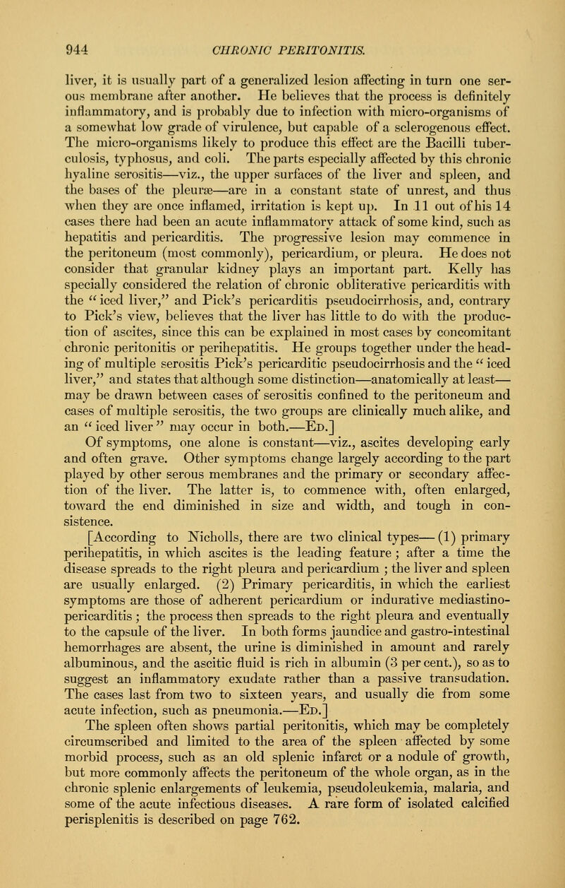 liver, it is usually part of a generalized lesion affecting in turn one ser- ous membrane after another. He believes that the process is definitely inflammatory, and is probably due to infection with micro-organisms of a somewhat low grade of virulence, but capable of a sclerogenous effect. The micro-organisms likely to produce this effect are the Bacilli tuber- culosis, typhosus, and coli. The parts especially affected by this chronic hyaline serositis—viz., the upper surfaces of the liver and spleen, and the bases of the pleurae—are in a constant state of unrest, and thus when they are once inflamed, irritation is kept up. In 11 out of his 14 cases there had been an acute inflammatory attack of some kind, such as hepatitis and pericarditis. The progressive lesion may commence in the peritoneum (most commonly), pericardium, or pleura. He does not consider that granular kidney plays an important part. Kelly has specially considered the relation of chronic obliterative pericarditis with the iced liver, and Pick's pericarditis pseudocirrhosis, and, contrary to Pick's view, believes that the liver has little to do with the produc- tion of ascites, since this can be explained in most cases by concomitant chronic peritonitis or perihepatitis. He groups together under the head- ing of multiple serositis Pick's pericarditic pseudocirrhosis and the  iced liver, and states that although some distinction—anatomically at least— may be drawn between cases of serositis confined to the peritoneum and cases of multiple serositis, the two groups are clinically much alike, and an  iced liver  may occur in both.—Ed.] Of symptoms, one alone is constant—viz., ascites developing early and often grave. Other symptoms change largely according to the part played by other serous membranes and the primary or secondary affec- tion of the liver. The latter is, to commence with, often enlarged, toward the end diminished in size and width, and tough in con- sistence. [According to Nicholls, there are two clinical types—(1) primary perihepatitis, in which ascites is the leading feature; after a time the disease spreads to the right pleura and pericardium ; the liver and spleen are usually enlarged. (2) Primary pericarditis, in which the earliest symptoms are those of adherent pericardium or indurative mediastino- pericarditis; the process then spreads to the right pleura and eventually to the capsule of the liver. In both forms jaundice and gastro-intestinal hemorrhages are absent, the urine is diminished in amount and rarely albuminous, and the ascitic fluid is rich in albumin (3 per cent.), so as to suggest an inflammatory exudate rather than a passive transudation. The cases last from two to sixteen years, and usually die from some acute infection, such as pneumonia.—Ed.] The spleen often shows partial peritonitis, which may be completely circumscribed and limited to the area of the spleen affected by some morbid process, such as an old splenic infarct or a nodule of growth, but more commonly affects the peritoneum of the whole organ, as in the chronic splenic enlargements of leukemia, pseudoleukemia, malaria, and some of the acute infectious diseases. A rare form of isolated calcified perisplenitis is described on page 762.