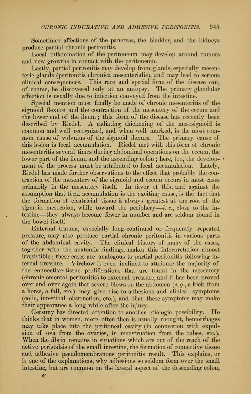 Sometimes affections of the pancreas, the bladder, and the kidneys produce partial chronic peritonitis. Local inflammation of the peritoneum may develop around tumors and new growths in contact with the peritoneum. Lastly, partial peritonitis may develop from glands, especially mesen- teric glands (peritonitis chronica mesenterialis), and may lead to serious clinical consequences. This rare and special form of the disease can, of course, be discovered only at an autopsy. The primary glandular affection is usually due to infection conveyed from the intestine. Special mention must finally be made of chronic mesenteritis of the sigmoid flexure and the contraction of the mesentery of the cecum and the lower end of the ileum ; this form of the disease has recently been described by Riedel. A radiating thickening of the mesosigmoid is common and well recognized, and when well marked, is the most com- mon cause of volvulus of the sigmoid flexure. The primary cause of this lesion is fecal accumulation. Riedel met with this form of chronic mesenteritis several times during abdominal operations on the cecum, the lower part of the ileum, and the ascending colon ; here, too, the develop- ment of the process must be attributed to fecal accumulation. Lately, Riedel has made further observations to the effect that probably the con- traction of the mesentery of the sigmoid and cecum occurs in most cases primarily in the mesentery itself. In favor of this, and against the assumption that fecal accumulation is the exciting cause, is the fact that the formation of cicatricial tissue is always greatest at the root of the sigmoid mesocolon, while toward the periphery—i. e., close to the in- testine—^they always become fewer in number and are seldom found in the bowel itself. External trauma, especially long-continued or frequently repeated pressure, may also produce partial chronic peritonitis in various parts of the abdominal cavity. The clinical history of many of the cases, together with the anatomic findings, makes this interpretation almost irresistible; these cases are analogous to partial peritonitis following in- ternal pressure. Virchow is even inclined to attribute the majority of the connective-tissue proliferations that are found in the mesentery (chronic omental peritonitis) to external pressure, and it has been proved over and over again that severe blows on the abdomen (e. g., a kick from a horse, a fall, etc.) may give rise to adhesions and clinical symptoms (colic, intestinal obstruction, etc.), and that these symptoms may make their appearance a long while after the injury. Gersuny has directed attention to another etiologic possibility. He thinks that in women, more often then is usually thought, hemorrhages may take place into the peritoneal cavity (in connection with expul- sion of ova from the ovaries, in menstruation from the tubes, etc.). When the fibrin remains in situations which are out of the reach of the active peristalsis of the small intestine, the formation of connective tissue and adhesive pseudomembranous peritonitis result. This explains, or is one of the explanations, why adhesions so seldom form over the small intestine, but are common on the lateral aspect of the descending colon, 60