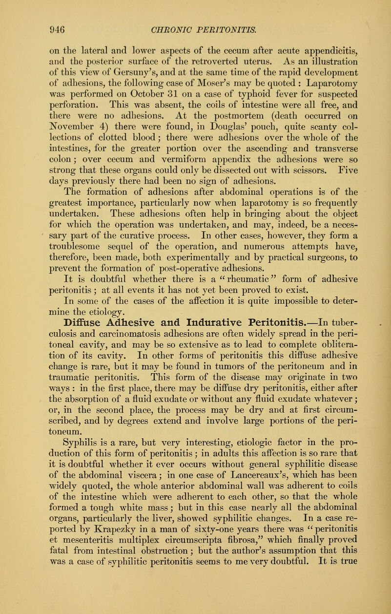 on the lateral and lower aspects of the cecum after acute appendicitis, and the posterior surface of the retroverted uterus. As an illustration of this view of Gersuny's, and at the same time of the rapid development of adhesions, the following case of Moser's may be quoted : Laparotomy was performed on October 31 on a case of typhoid fever for suspected perforation. This was absent, the coils of intestine were all free, and there were no adhesions. At the postmortem (death occurred on November 4) there were found, in Douglas' pouch, quite scanty col- lections of clotted blood; there were adhesions over the whole of the intestines, for the greater portion over the ascending and transverse colon; over cecum and vermiform appendix the adhesions were so strong that these organs could only be dissected out with scissors. Five days previously there had been no sign of adhesions. The formation of adhesions after abdominal operations is of the greatest importance, particularly now when laparotomy is so frequently undertaken. These adhesions often help in bringing about the object for which the operation was undertaken, and may, indeed, be a neces- sary part of the curative process. In other cases, however, they form a troublesome sequel of the operation, and numerous attempts have, therefore, been made, both experimentally and by practical surgeons, to prevent the formation of post-operative adhesions. It is doubtful whether there is a rheumatic form of adhesive peritonitis ; at all events it has not yet been proved to exist. In some of the cases of the afiectiou it is quite impossible to deter- mine the etiology. Diffuse Adhesive and Indurative Peritonitis.—In tuber- culosis and carcinomatosis adhesions are often widely spread in the peri- toneal cavity, and may be so extensive as to lead to complete oblitera- tion of its cavity. In other forms of peritonitis this difPuse adhesive change is rare, but it may be found in tumors of the peritoneum and in traumatic peritonitis. This form of the disease may originate in two ways : in the first place, there may be diffuse dry peritonitis, either after the absorption of a fluid exudate or without any fluid exudate whatever; or, in the second place, the process may be dry and at first circum- scribed, and by degrees extend and involve large portions of the peri- toneum. Syphilis is a rare, but very interesting, etiologic factor in the pro- duction of this form of peritonitis ; in adults this aflFection is so rare that it is doubtful whether it ever occurs without general syphilitic disease of the abdominal viscera; in one case of Lancereaux's, which has been widely quoted, the whole anterior abdominal wall was adherent to coils of the intestine which were adherent to each other, so that the whole formed a tough white mass; but in this case nearly all the abdominal organs, particularly the liver, showed syphilitic changes. In a case re- ported by Krapezky in a man of sixty-one years there was peritonitis et mesenteritis multiplex circumscripta fibrosa, which finally proved fatal from intestinal obstruction; but the author's assumption that this was a case of syphilitic peritonitis seems to me very doubtful. It is true