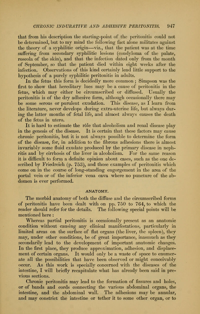 that from his description the sturtiug-point of the ])eritonitis could not be determined, but to my mind the following fact alone militates against the theory of a syphilitic origin—viz., that the patient was at the time sutfering from secondary syphilitic lesions (condyloma of the palate, roseola of the skin), and that the infection dated only from the month of September, so that the patient died within eight weeks after the infection. Observations of this kind certainly lend little support to the hypothesis of a purely syphilitic peritonitis in adults. In the fetus this form is decidedly more common; Simpson was the first to show that hereditary lues may be a cause of peritonitis in the fetus, which may either be circumscribed or diffused. Usually the peritonitis is of the dry adhesive form, although occasionally there may be some serous or purulent exudation. This disease, as I learn from the literature, never develops during extra-uterine life, but always dur- ing the latter months of fetal life, and almost always causes the death of the fetus in utero. It is hard to estimate the role that alcoholism and renal disease play in the genesis of the disease. It is certain that these factors may cause chronic peritonitis, but it is not always possible to determine the form of the disease, for, in addition to the fibrous adhesions there is almost invariably some fluid exudate produced by the primary disease in neph- ritis and by cirrhosis of the liver in alcoholism. For the same reason it is difficult to form a definite opinion about cases, such as the one de- scribed by Friedreich (p. 753), and those examples of peritonitis which come on in the course of long-standing engorgement in the area of the portal vein or of the inferior vena cava where no puncture of the ab- domen is ever performed. ANATOMY. The morbid anatomy of both the diffuse and the circumscribed forms of peritonitis have been dealt with on pp. 750 to 764, to which the reader should refer for the details. The following special points will be mentioned here : Whereas partial peritonitis is occasionally present as an anatomic condition without causing any clinical manifestations, particularly in limited areas on the surface of flat organs (the liver, the spleen), they may, under other conditions, be of great importance, inasmuch as they secondarily lead to the development of important anatomic changes. In the first place, they produce approximation, adhesion, and displace- ment of certain organs. It would only be a waste of space to enumer- ate all the possibilities that have been observed or might conceivably occur. As this work is specially concerned with the diseases of the intestine, I will briefly recapitulate what has already been said in pre- vious sections. Chronic peritonitis may lead to the formation of fissures and holes, or of bands and cords connecting the various abdominal organs, the intestine, and the abdominal wall. The adhesions may be annular, and may constrict the intestine or tether it to some other organ, or to