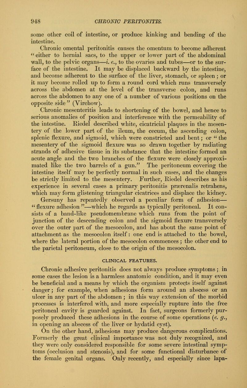 some other coil of intestine, or produce kinking and bending of the intestine. Chronic omental peritonitis causes the omentum to become adherent  either to hernial sacs, to the upper or loAver part of the abdominal wall, to the pelvic organs—i. e., to the ovaries and tubes—or to the sur- face of the intestine. It may be displaced backward by the intestine, and become adherent to the surface of the liver, stomach, or spleen; or it may become rolled up to form a round cord which runs transversely across the abdomen at the level of the transverse colon, and runs across the abdomen to any one of a number of various positions on the opposite side  (Virchow). Chronic mesenteritis leads to shortening of the bowel, and hence to serious anomalies of position and interference with the permeability of the intestine. Riedel described white, cicatricial plaques in the mesen- tery of the lower part of the ileum, the cecum, the ascending colon, splenic flexure, and sigmoid, which were constricted and bent; or  the mesentery of the sigmoid flexure was so drawn together by radiating strands of adhesive tissue in its substance that the intestine formed an acute angle and the two branches of the flexure were closely approxi- mated like the two barrels of a gun. The peritoneum covering the intestine itself may be perfectly normal in such cases, and the changes be strictly limited to the mesentery. Further, Riedel describes as his experience in several cases a primary peritonitis preerenalis retrahens, which may form glistening triangular cicatrices and displace the kidney. Gersuny has repeatedly observed a peculiar form of adhesion—  flexure adhesion —which he regards as typically peritoneal. It con- sists of a band-like pseudomembrane which runs from the point of junction of the descending colon and the sigmoid flexure transversely over the outer part of the mesocolon, and has about the same point of attachment as the mesocolon itself: one end is attached to the bowel, where the lateral portion of the mesocolon commences ; the other end to the parietal peritoneum, close to the origin of the mesocolon. CLINICAL FEATURES. Chronic adhesive peritonitis does not always produce symptoms; in some cases the lesion is a harmless anatomic condition, and it may even be beneficial and a means by which the organism protects itself against danger; for example, when adhesions form around an abscess or an ulcer in any part of the abdomen; in this way extension of the morbid processes is interfered with, and more especially rupture into the free peritoneal cavity is guarded against. In fact, surgeons formerly pur- posely produced these adhesions in the course of some operations (e. g., in opening an abscess of the liver or hydatid cyst). On the other hand, adhesions may produce dangerous complications. Formerly the great clinical importance was not duly recognized, and they were only considered responsible for some severe intestinal symp- toms (occlusion and stenosis), and for some functional disturbance of the female genital organs. Only recently, and especially since lapa-