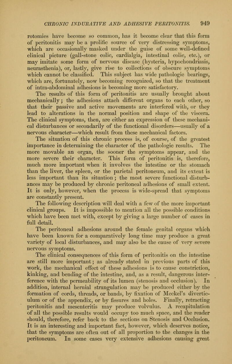 rotomies have become so common, has it become clear that this form of peritonitis may be a prolific source of very distressing symptoms, which are occasionally masked under the guise of some well-defined clinical picture (gall-stone colic, cardialgia, intestinal colic, etc.), or may imitate some form of nervous disease (hysteria, hypochondriasis, neurasthenia), or, lastly, give rise to collections of obscure symptoms which cannot be classified. This subject has wide pathologic bearings, which are, fortunately, now becoming recognized, so that the treatment of intra-abdominal adhesions is becoming more satisfactory. The results of this form of peritonitis are usually brought about mechanically; the adhesions attach different organs to each other, so that their passive and active movements are interfered with, or they lead to alterations in the normal position and shape of the viscera. The clinical symptoms, then, are either an expression of these mechani- cal disturbances or secondarily of the functional disorders—usually of a nervous character—which result from these mechanical factors. The situation of this chronic process is, of course, of the greatest importance in determining the character of the pathologic results. The more movable an organ, the sooner the symptoms appear, and the more severe their character. This form of peritonitis is, therefore, much more important when it involves the intestine or the stomach than the liver, the spleen, or the parietal peritoneum, and its extent is less important than its situation; the most severe functional disturb- ances may be produced by chronic peritoneal adhesions of small extent. It is only, however, when the process is wide-spread that symptoms are constantly present. The following description will deal with a few of the more important clinical groups. It is impossible to mention all the possible conditions which have been met with, except by giving a large number of cases in full detail. The peritoneal adhesions around the female genital organs which have been known for a comparatively long time may produce a great variety of local disturbances, and may also be the cause of very severe nervous symptoms. The clinical consequences of this form of peritonitis on the intestine are still more important; as already stated in previous parts of this work, the mechanical effect of these adhesions is to cause constriction, kinking, and bending of the intestine, and, as a result, dangerous inter- ference with the permeability of its lumen (stenosis and occlusion). In addition, internal hernial strangulation may be produced either by the formation of cords, threads, or bands, by fixation of Meckel's divertic- ulum or of the appendix, or by fissures and holes. Finally, retracting peritonitis and mesenteritis may produce volvulus. A recapitulation of all the possible results would occupy too much space, and the reader should, therefore, refer back to the sections on Stenosis and Occlusion. It is an interesting and important fact, however, which deserves notice, that the symptoms are often out of all proportion to the changes in the peritoneum. In some cases very extensive adhesions causing great