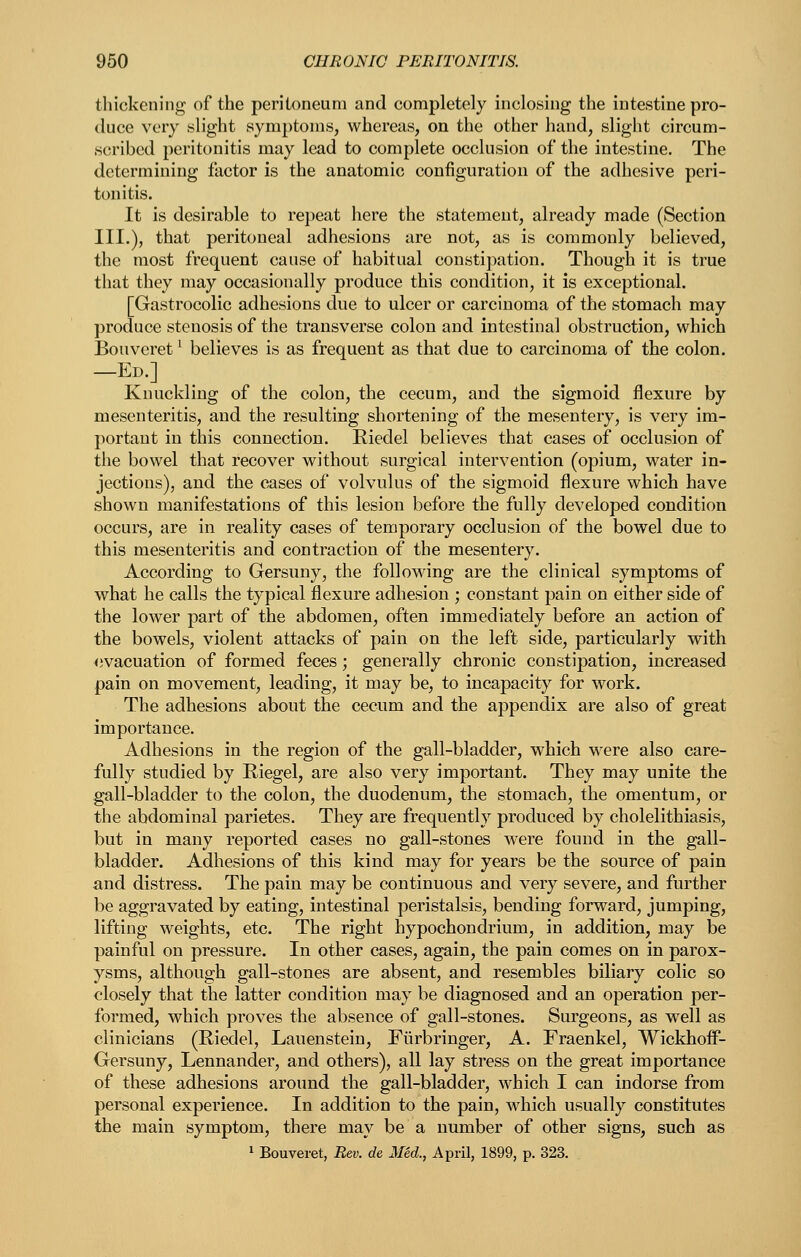 thickening of the peritoneum and completely inclosing the intestine pro- duce very slight symptoms, whereas, on the other hand, slight circum- scribed peritonitis may lead to complete occlusion of the intestine. The determining factor is the anatomic configuration of the adhesive peri- tonitis. It is desirable to repeat here the statement, already made (Section III.), that peritoneal adhesions are not, as is commonly believed, the most frequent cause of habitual constipation. Though it is true that they may occasionally produce this condition, it is exceptional. [Gastrocolic adhesions due to ulcer or carcinoma of the stomach may produce stenosis of the transverse colon and intestinal obstruction, which Bouveret ^ believes is as frequent as that due to carcinoma of the colon. —Ed.] Knuckling of the colon, the cecum, and the sigmoid flexure by mesenteritis, and the resulting shortening of the mesentery, is very im- portant in this connection. Riedel believes that cases of occlusion of the bowel that recover without surgical intervention (opium, water in- jections), and the cases of volvulus of the sigmoid flexure which have shown manifestations of this lesion before the fully developed condition occurs, are in reality cases of temporary occlusion of the bowel due to this mesenteritis and contraction of the mesentery. According to Gersuny, the following are the clinical symptoms of what he calls the typical flexure adhesion ; constant pain on either side of the lower part of the abdomen, often immediately before an action of the bowels, violent attacks of pain on the left side, particularly with evacuation of formed feces; generally chronic constipation, increased pain on movement, leading, it may be, to incapacity for work. The adhesions about the cecum and the appendix are also of great importance. Adhesions in the region of the gall-bladder, which were also care- fully studied by Riegel, are also very important. They may unite the gall-bladder to the colon, the duodenum, the stomach, the omentum, or the abdominal parietes. They are frequently produced by cholelithiasis, but in many reported cases no gall-stones were found in the gall- bladder. Adhesions of this kind may for years be the source of pain and distress. The pain may be continuous and very severe, and further be aggravated by eating, intestinal peristalsis, bending forward, jumping, lifting weights, etc. The right hypochondrium, in addition, may be painful on pressure. In other cases, again, the pain comes on in parox- ysms, although gall-stones are absent, and resembles biliary colic so closely that the latter condition may be diagnosed and an operation per- formed, which proves the absence of gall-stones. Surgeons, as well as clinicians (Riedel, Lauenstein, Fiirbringer, A. Fraenkel, Wickhoff- Gersuny, Lennander, and others), all lay stress on the great importance of these adhesions around the gall-bladder, which I can indorse from personal experience. In addition to the pain, which usually constitutes the main symptom, there may be a number of other signs, such as 1 Bouveret, Rev. de Med., April, 1899, p. 323.