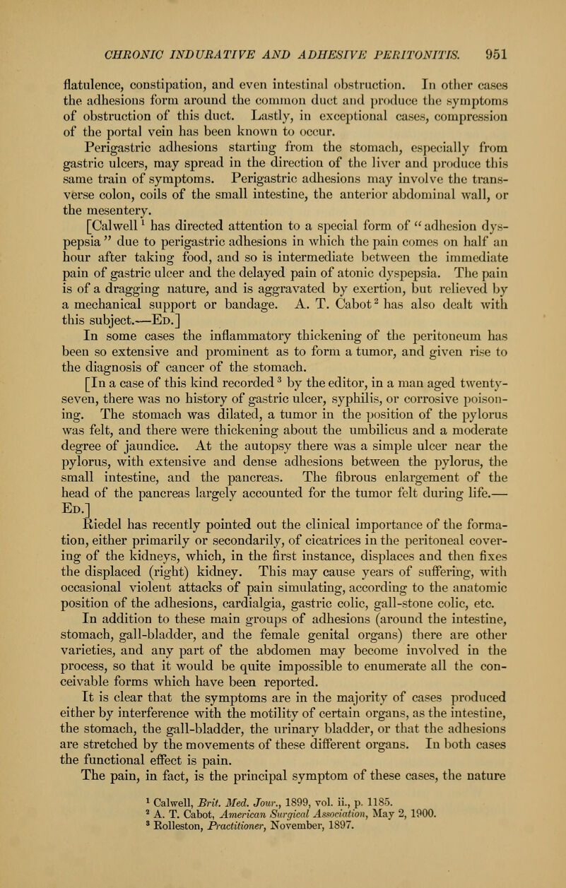 flatulence, constipation, and even intestinal obstruction. In other cases the adhesions form around the common duct and produce the symptoms of obstruction of this duct. Lastly, in exceptional cases, compression of the portal vein has been known to occur. Perigastric adhesions starting from the stomach, especially from gastric ulcers, may spread in the direction of the liver and produce this same train of symptoms. Perigastric adhesions may involve the trans- verse colon, coils of the small intestine, the anterior abdominal wall, or the mesentery. [Calwell ^ has directed attention to a special form of  adhesion dys- pepsia  due to perigastric adhesions in which the pain comes on half an hour after taking food, and so is intermediate between the immediate pain of gastric ulcer and the delayed pain of atonic dyspepsia. The pain is of a dragging nature, and is aggravated by exertion, but relieved by a mechanical support or bandage. A. T. Cabot ^ has also dealt with this subject.—Ed.] In some cases the inflammatory thickening of the peritoneum has been so extensive and prominent as to form a tumor, and given rise to the diagnosis of cancer of the stomach. [In a case of this kind recorded ^ by the editor, in a man aged twenty- seven, there was no history of gastric ulcer, syphilis, or corrosive poison- ing. The stomach was dilated, a tumor in the position of the pylorus was felt, and there were thickening about the umbilicus and a moderate degree of jaundice. At the autopsy there was a simple ulcer near the pylorus, with extensive and dense adhesions between the pylorus, the small intestine, and the pancreas. The fibrous enlargement of the head of the pancreas largely accounted for the tumor felt during life.—■ Ed.] Riedel has recently pointed out the clinical importance of the forma- tion, either primarily or secondarily, of cicatrices in the peritoneal cover- ing of the kidneys, which, in the first instance, displaces and then fixes the displaced (right) kidney. This may cause years of suffering, with occasional violent attacks of pain simulating, according to the anatomic position of the adhesions, cardialgia, gastric colic, gall-stone colic, etc. In addition to these main groups of adhesions (around the intestine, stomach, gall-bladder, and the female genital organs) there are other varieties, and any part of the abdomen may become involved in the process, so that it would be quite impossible to enumerate all the con- ceivable forms which have been reported. It is clear that the symptoms are in the majority of cases produced either by interference with the motility of certain organs, as the intestine, the stomach, the gall-bladder, the urinary bladder, or that the adhesions are stretched by the movements of these diflPerent organs. In both cases the functional eifect is pain. The pain, in fact, is the principal symptom of these cases, the nature 1 Calwell, Brit. Med. Jour., 1899, vol. ii., p. 1185.  A. T. Cabot, American Surgical Association, May 2, 1900. ' EoUeston, Practitioner, November, 1897.