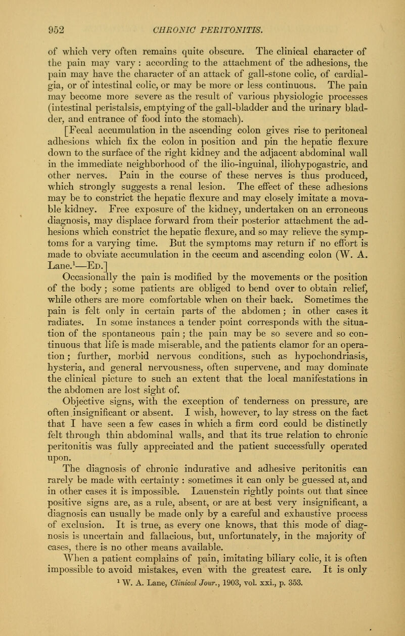 of which very often remains quite obscure. The clinical character of the pain may vary : according to the attachment of the adhesions, the pain may have the character of an attack of gall-stone colic, of cardial- gia, or of intestinal colic, or may be more or less continuous. The pain may become more severe as the result of various physiologic processes (intestinal peristalsis, emptying of the gall-bladder and the urinary blad- der, and entrance of food into the stomach). [Fecal accumulation in the ascending colon gives rise to peritoneal adhesions which fix the colon in position and pin the hepatic flexure down to the surface of the right kidney and the adjacent abdominal wall in the immediate neighborhood of the ilio-inguinal, iliohypogastric, and other nerves. Pain in the course of these nerves is thus produced, which strongly suggests a renal lesion. The effect of these adhesions may be to constrict the hepatic flexure and may closely imitate a mova- ble kidney. Free exposure of the kidney, undertaken on an erroneous diagnosis, may displace forward from their posterior attachment the ad- hesions which constrict the hepatic flexure, and so may relieve the symp- toms for a varying time. But the symptoms may return if no effort is made to obviate accumulation in the cecum and ascending colon (W. A. Lane.^—Ed.] Occasionally the pain is modified by the movements or the position of the body; some patients are obliged to bend over to obtain relief, while others are more comfortable when on their back. Sometimes the pain is felt only in certain parts of the abdomen; in other cases it radiates. In some instances a tender point corresponds with the situa- tion of the spontaneous pain; the pain may be so severe and so con- tinuous that life is made miserable, and the patients clamor for an opera- tion ; further, morbid nervous conditions, such as hypochondriasis, hysteria, and general nervousness, often supervene, and may dominate the clinical picture to such an extent that the local manifestations in the abdomen are lost sight of. Objective signs, with the exception of tenderness on pressure, are often,insignificant or absent. I wish, however, to lay stress on the fact that I have seen a few cases in which a firm cord could be distinctly felt through thin abdominal walls, and that its true relation to chronic peritonitis was fully appreciated and the patient successfully operated upon. The diagnosis of chronic indurative and adhesive peritonitis can rarely be made with certainly : sometimes it can only be guessed at, and in other cases it is impossible. Lauenstein rightly points out that since positive signs are, as a rule, absent, or are at best very insignificant, a diagnosis can usually be made only by a careful and exhaustive process of exclusion. It is true, as every one knows, that this mode of diag- nosis is uncertain and fallacious, but, unfortunately, in the majority of cases, there is no other means available. When a patient complains of pain, imitating biliary colic, it is often impossible to avoid mistakes, even with the greatest care. It is only ^ W. A. Lane, Clinical Jour., 1903, vol. xxi., p. 353.