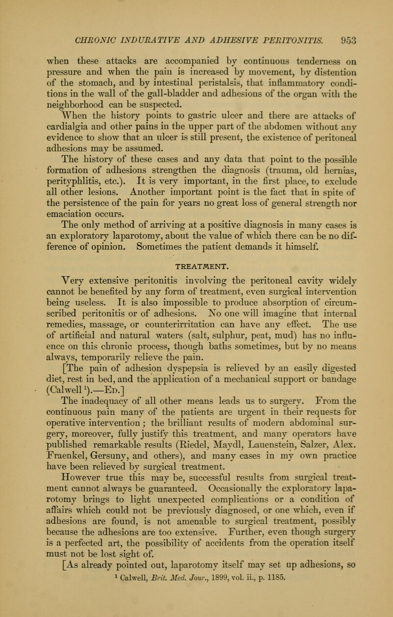 when these attacks are accompanied by continuous tenderness on pressure and when the pain is increased by movement, by distention of the stomach, and by intestinal peristalsis, that inflammatory condi- tions in the wall of the gall-bladder and adhesions of the organ with the neighborhood can be suspected. When the history points to gastric ulcer and there are attacks of cardialgia and other pains in the upper part of the abdomen without any evidence to show that an ulcer is still present, the existence of peritoneal adhesions may be assumed. The history of these cases and any data that point to the possible formation of adhesions strengthen the diagnosis (trauma, old hernias, perityphlitis, etc.). It is very important, in the first place, to exclude all other lesions. Another important point is the fact that in spite of the persistence of the pain for years no great loss of general strength nor emaciation occurs. The only method of arriving at a positive diagnosis in many cases is an exploratory laparotomy, about the value of which there can be no dif- ference of opinion. Sometimes the patient demands it himself. TREATMENT. Very extensive peritonitis involving the peritoneal cavity widely cannot be benefited by any form of treatment, even surgical intervention being useless. It is also impossible to produce absorption of circum- scribed peritonitis or of adhesions. !N^o one will imagine that internal remedies, massage, or counterirritation can have any effect. The use of artificial and natural waters (salt, sulphur, peat, mud) has no influ- ence on this chronic process, though baths sometimes, but by no means always, temporarily relieve the pain. [The pain of adhesion dyspepsia is relieved by an easUy digested diet, rest in bed, and the application of a mechanical support or bandage (CalwelP).—Ed.] The inadequacy of all other means leads us to surgery. From the continuous pain many of the patients are urgent in their requests for operative intervention ; the brilliant results of modern abdominal sur- gery, moreover, fully justify this treatment, and many operators have published remarkable results (Riedel, Maydl, Lauenstein, Salzer, Alex. Fraenkel, Gersuny, and others), and many cases in my own practice have been relieved by surgical treatment. However true this may be, successful results from surgical treat- ment cannot always be guaranteed. Occasionally the exploratory lapa- rotomy brings to light unexpected complications or a condition of affairs which could not be previously diagnosed, or one which, even if adhesions are found, is not amenable to surgical treatment, possibly because the adhesions are too extensive. Further, even though surgery is a perfected art, the possibility of accidents from the operation itself must not be lost sight of. [As already pointed out, laparotomy itself may set up adhesions, so 1 CalweU, Brit. Med. Jour., 1899, vol. ii., p. 1185.