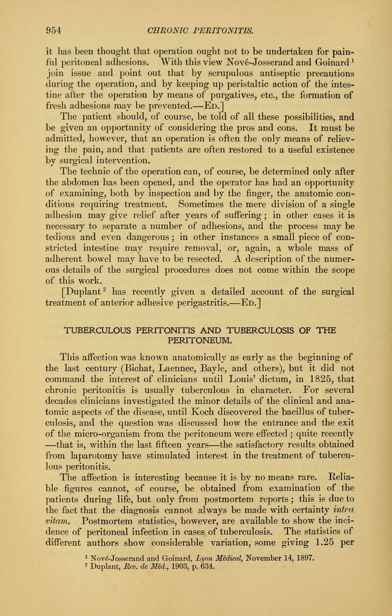 it has been thought that operation ought not to be undertaken for pain- ful peritoneal adhesions. With this view Nove-Josserand and Goinard ^ join issue and point out that by scrupulous antiseptic precautions during the operation, and by keeping up peristaltic action of the intes- tine after the operation by means of purgatives, etc., the formation of fresh adhesions may be prevented.—Ed.] The patient should, of course, be told of all these possibilities, and be given an opportunity of considering the pros and cons. It must be admitted, however, that an operation is often the only means of reliev- ing the pain, and that patients are often restored to a useful existence by surgical intervention. The technic of the operation can, of course, be determined only after the abdomen has been opened, and the operator has had an opportunity of examining, both by inspection and by the finger, the anatomic con- ditions requiring treatment. Sometimes the mere division of a single adhesion may give relief after years of suffering; in other cases it is necessary to separate a number of adhesions, and the process may be tedious and even dangerous; in other instances a small piece of con- stricted intestine may require removal, or, again, a whole mass of adherent bowel may have to be resected. A description of the numer- ous details of the surgical procedures does not come within the scope of this work. [Duplant^ has recently given a detailed account of the surgical treatment of anterior adhesive perigastritis.—Ed.] TUBERCULOUS PERITONITIS AND TUBERCULOSIS OF THE PERITONEUM. This affection was known anatomically as early as the beginning of the last century (Bichat, Laennec, Bayle, and others), but it did not command the interest of clinicians until Louis' dictum, in 1825, that chronic peritonitis is usually tuberculous in character. For several decades clinicians investigated the minor details of the clinical and ana- tomic aspects of the disease, until Koch discovered the bacillus of tuber- culosis, and the question was discussed how the entrance and the exit of the micro-organism from the peritoneum were effected ; quite recently —that is, within the last fifteen years—the satisfactory results obtained from laparotomy have stimulated interest in the treatment of tubercu- lous peritonitis. The affection is interesting because it is by no means rare. Relia- ble figures cannot, of course, be obtained from examination of the patients during life, but only from postmortem reports; this is due to the fact that the diagnosis cannot always be made with certainty intra vitam. Postmortem statistics, however, are available to show the inci- dence of peritoneal infection in cases of tuberculosis. The statistics of different authors show considerable variation, some giving 1.25 per ''■ Nov^-Josserand and Goinard, Lyon Medical, November 14, 1897. 2 Duplant, Rev. de lied., 1903, p. 634.