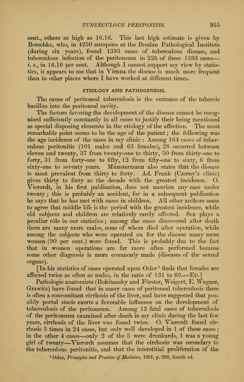 cent., others as high as 16.16. This last high estimate is given by Borschke, who, in 4250 autopsies at the Breslau Pathological Institute (during six years), found 1393 cases of tuberculous disease, and tuberculous infection of the peritoneum in 226 of these 1393 cases— i. e., in 16.16 per cent. Although I cannot support my view by statis- tics, it appears to me that in Vienna the disease is much more frequent than in other places where I have worked at diiferent times. ETIOLOGY AND PATHOGENESIS. The cause of peritoneal tuberculosis is the entrance of the tubercle bacillus into the peritoneal cavity. The factors favoring the development of the disease cannot be recog- nized sufficiently constantly in all cases to justify their being mentioned as special disposing elements in the etiology of the affection. The most remarkable point seems to be the age of the patient; the following was the age incidence of the cases in my clinic : Among 164 cases of tuber- culous peritonitis (101 males and 63 females), 28 occurred between eleven and twenty, 37 from twenty-one to thirty, 50 from thirty-one to forty, 31 from forty-one to fifty, 12 from fifty-one to sixty, 6 from sixty-one to seventy years. Miinstermann also states that the disease is most prevalent from thirty to forty. Ad. Frank (Czerny's clinic) gives thirty to forty as the decade with the greatest incidence. O. Vierordt, in his first publication, does not mention any case under twenty; this is probably an accident, for in a subsequent publication he says that he has met with cases in children. All other authors seem to agree that middle life is the period with the greatest incidence, while old subjects and children are relatively rarely affected. Sex plays a peculiar role in our statistics; among the cases discovered after death there are many more males, none of whom died after operation, while among the subjects who were operated on for the disease many more women (90 per cent.) were found. This is probably due to the fact that in women operations are far more often performed because some other diagnosis is more commonly made (diseases of the sexual organs). [In his statistics of cases operated upon Osier ^ finds that females are affected twice as often as males, in the ratio of 131 to 60.—Ed.] Pathologic anatomists (Rokitansky and Forster, Weigert, E. Wagner, Grawitz) have found that in many cases of peritoneal tuberculosis there is often a concomitant cirrhosis of the liver, and have suggested that pos- sibly portal stasis exerts a favorable influence on the development of tuberculosis of the peritoneum. Among 13 fatal cases of tuberculosis of the peritoneum examined after death in my clinic during the last few years, cirrhosis of the liver was found twice. O. Vierordt found cir- rhosis 5 times in 24 cases, but only well developed in 1 of these cases; in the other 4 cases—only 2 of the 5 were drunkards, 1 was a young girl of twenty—^Vierordt assumes that the cirrhosis was secondary to the tuberculous peritonitis, and that the interstitial proliferation of the