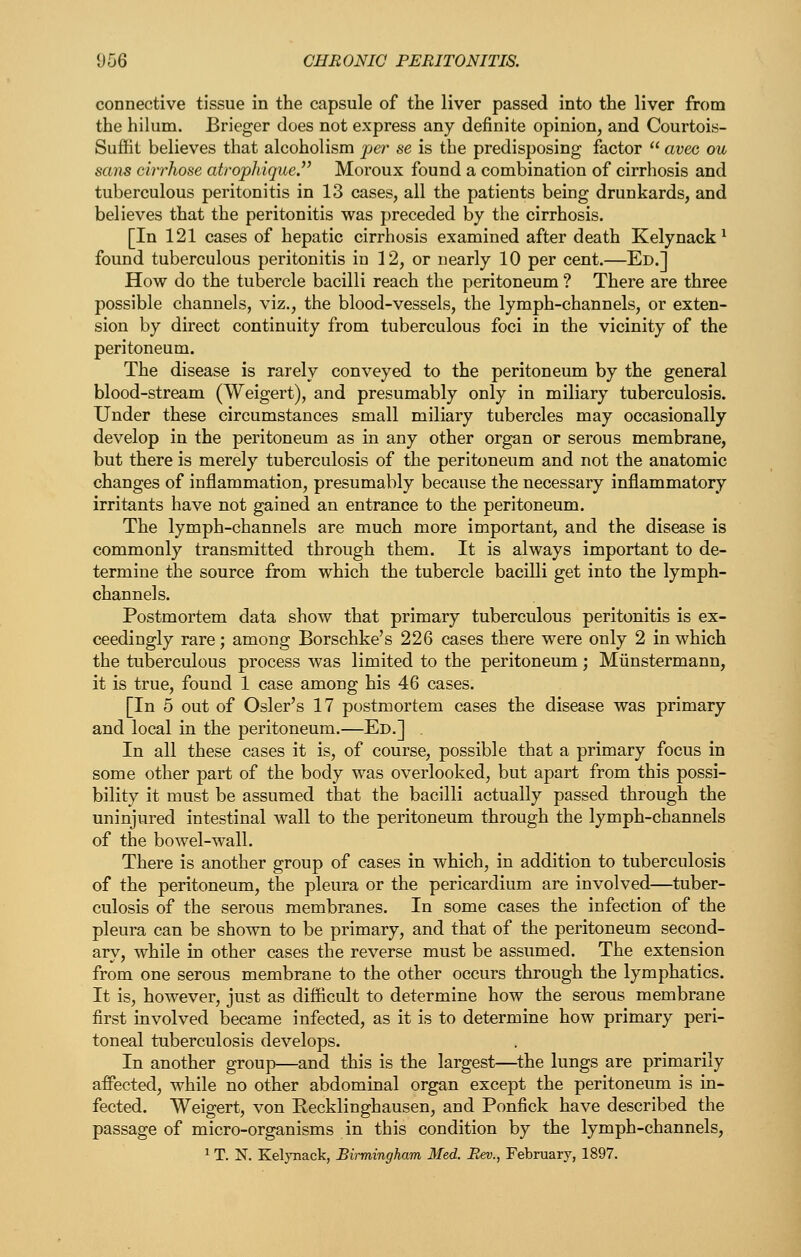 connective tissue in the capsule of the liver passed into the liver from the hilum. Brieger does not express any definite opinion, and Courtois- Suffit believes that alcoholism per se is the predisposing factor  avec ou sans cirrhose atrophique. Moroux found a combination of cirrhosis and tuberculous peritonitis in 13 cases, all the patients being drunkards, and believes that the peritonitis was preceded by the cirrhosis. [In 121 cases of hepatic cirrhosis examined after death Kelynack ^ found tuberculous peritonitis in 12, or nearly 10 per cent.—Ed.] How do the tubercle bacilli reach the peritoneum ? There are three possible channels, viz., the blood-vessels, the lymph-channels, or exten- sion by direct continuity from tuberculous foci in the vicinity of the peritoneum. The disease is rarely conveyed to the peritoneum by the general blood-stream (Weigert), and presumably only in miliary tuberculosis. Under these circumstances small miliary tubercles may occasionally develop in the peritoneum as in any other organ or serous membrane, but there is merely tuberculosis of the peritoneum and not the anatomic changes of inflammation, presumably because the necessary inflammatory irritants have not gained an entrance to the peritoneum. The lymph-channels are much more important, and the disease is commonly transmitted through them. It is always important to de- termine the source from which the tubercle bacilli get into the lymph- channels. Postmortem data show that primary tuberculous peritonitis is ex- ceedingly rare; among Borschke's 226 cases there were only 2 in which the tuberculous process was limited to the peritoneum; Miinstermann, it is true, found 1 case among his 46 cases. [In 5 out of Osier's 17 postmortem cases the disease was primary and local in the peritoneum.—Ed.] In all these cases it is, of course, possible that a primary focus in some other part of the body was overlooked, but apart from this possi- bility it must be assumed that the bacilli actually passed through the uninjured intestinal wall to the peritoneum through the lymph-channels of the bowel-wall. There is another group of cases in which, in addition to tuberculosis of the peritoneum, the pleura or the pericardium are involved—tuber- culosis of the serous membranes. In some cases the infection of the pleura can be shown to be primary, and that of the peritoneum second- ary, while in other cases the reverse must be assumed. The extension from one serous membrane to the other occurs through the lymphatics. It is, however, just as difficult to determine how the serous membrane first involved became infected, as it is to determine how primary peri- toneal tuberculosis develops. In another group—and this is the largest—the lungs are primarily affected, while no other abdominal organ except the peritoneum is in- fected. Weigert, von Recklinghausen, and Ponfick have described the passage of micro-organisms in this condition by the lymph-channels, 1 T. X. Kelynack, Birmingham Med. Rev., February, 1897.