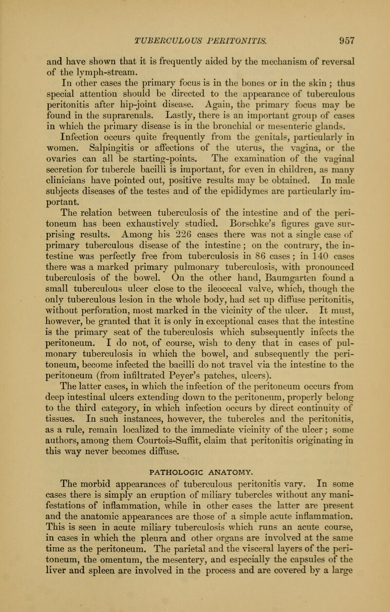 and have shown that it is frequently aided by the mechanism of reversal of the lymph-stream. In other cases the primary focus is in the bones or in the skin; thus special attention should be directed to the appearance of tuberculous peritonitis after hip-joint disease. Again, the primary focus may be found in the suprarenals. Lastly, there is an important group of cases in which the primary disease is in the bronchial or mesenteric glands. Infection occurs quite frequently from the genitals, particularly in women. Salpingitis or affections of the uterus, the vagina, or the ovaries can all be starting-points. The examination of the vaginal secretion for tubercle bacilli is important, for even in children, as many clinicians have pointed out, positive results may be obtained. In male subjects diseases of the testes and of the epldidymes are particularly im- portant. The relation between tuberculosis of the intestine and of the peri- toneum has been exhaustively studied. Borschke's figures gave sur- prising results. Among his 226 cases there was not a single case of primary tuberculous disease of the intestine; on the contrary, the in- testine was perfectly free from tuberculosis in 86 cases; in 140 cases there was a marked primary pulmonary tuberculosis, with pronounced tuberculosis of the bowel. On the other hand, Baumgarten found a small tuberculous ulcer close to the ileocecal valve, which, though the only tuberculous lesion in the whole body, had set up diffuse peritonitis, without perforation, most marked in the vicinity of the ulcer. It must, however, be granted that it is only in exceptional cases that the intestine is the primary seat of the tuberculosis which subsequently infects the peritoneum. I do not, of course, wish to deny that in cases of pul- monary tuberculosis in which the bowel, and subsequently the peri- toneum, become infected the bacilli do not travel via the intestine to the peritoneum (from infiltrated Beyer's patches, ulcers). The latter cases, in which the infection of the peritoneum occurs from deep intestinal ulcers extending down to the peritoneum, properly belong to the third category, in which infection occurs by direct continuity of tissues. In such instances, however, the tubercles and the peritonitis, as a rule, remain localized to the immediate vicinity of the ulcer; some authors, among them Courtois-Suffit, claim that peritonitis originating in this way never becomes diffuse. PATHOLOGIC ANATOMY. The morbid appearances of tuberculous peritonitis vary. In some cases there is simply an eruption of miliary tubercles without any mani- festations of inflammation, while in other cases the latter are present and the anatomic appearances are those of a simple acute inflammation. This is seen in acute miliary tuberculosis which runs an acute course, in cases in which the pleura and other organs are involved at the same time as the peritoneum. The parietal and the visceral layers of the peri- toneum, the omentum, the mesentery, and especially the capsules of the liver and spleen are involved in the process and are covered by a large