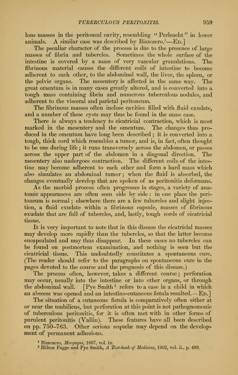 lous masses in the peritoneal cavity, resembling Perlsucht in lower animals. A similar case was described by Bizzo/ero.'—Ed.] The peculiar character of the process is due to the presence of large masses of fibrin and tubercles. Sometimes the whole surface of the intestine is covered by a mass of very vascular granulations. The fibrinous material causes the different coils of intestine to become adherent to each other, to the abdominal wall, the liver, the spleen, or the pelvic organs. The mesentery is affected in the same way. The great omentum is in many cases greatly altered, and is converted into a tough mass containing fibrin and numerous tuberculous nodules, and adherent to the visceral and parietal peritoneum. The fibrinous masses often inclose cavities filled with fluid exudate, and a number of these cysts may thus be found in the same case. There is always a tendency to cicatricial contraction, which is most marked in the mesentery and the omentum. The changes thus pro- duced in the omentum have long been described; it is converted into a tough, thick cord which resembles a tumor, and is, in fact, often thought to be one during life; it runs transversely across the abdomen, or passes across the upper part of the abdomen in a diagonal direction. The mesentery also undergoes contraction. The different coils of the intes- tine may become adherent to each other and form a hard mass which also simulates an abdominal tumor; when the fluid is absorbed, the changes eventually develop that are spoken of as peritonitis deformans. As the morbid process often progresses in stages, a variety of ana- tomic appearances are often seen side by side : in one place the peri- toneum is normal; elsewhere there are a few tubercles and slight injec- tion, a fluid exudate within a fibrinous capsule, masses of fibrinous exudate that are full of tubercles, and, lastly, tough cords of cicatricial tissue. It is very important to note that in this disease the cicatricial masses may develop more rapidly than the tubercles, so that the latter become encapsulated and may thus disappear. In these cases no tubercles can be found on postmortem examination, and nothing is seen but the cicatricial tissue. This undoubtedly constitutes a spontaneous cure. (The reader should refer to the paragraphs on spontaneous cure in the pages devoted to the course and the prognosis of this disease.) The process often, however, takes a different course; perforation may occur, usually into the intestine or into other organs, or through the abdominal wall. [Pye Smith ^ refers to a case in a child in which an abscess was opened and an intestino-cutaneous fistula resulted.—Ed.] The situation of a cutaneous fistula is comparatively often either at or near the umbilicus, but perforation at this point is not pathognomonic of tuberculous peritonitis, for it is often met with in other forms of purulent peritonitis (Vallin). These features have all been described on pp. 750—763. Other serious sequelae may depend on the develop- ment of permanent adhesions. ^ Bizzozero, Morgagni, 1867, vol. ix. 2 HUton Fagge and Pye Smith, A Text-book of Medicine, 1902, vol. ii., p. 489.