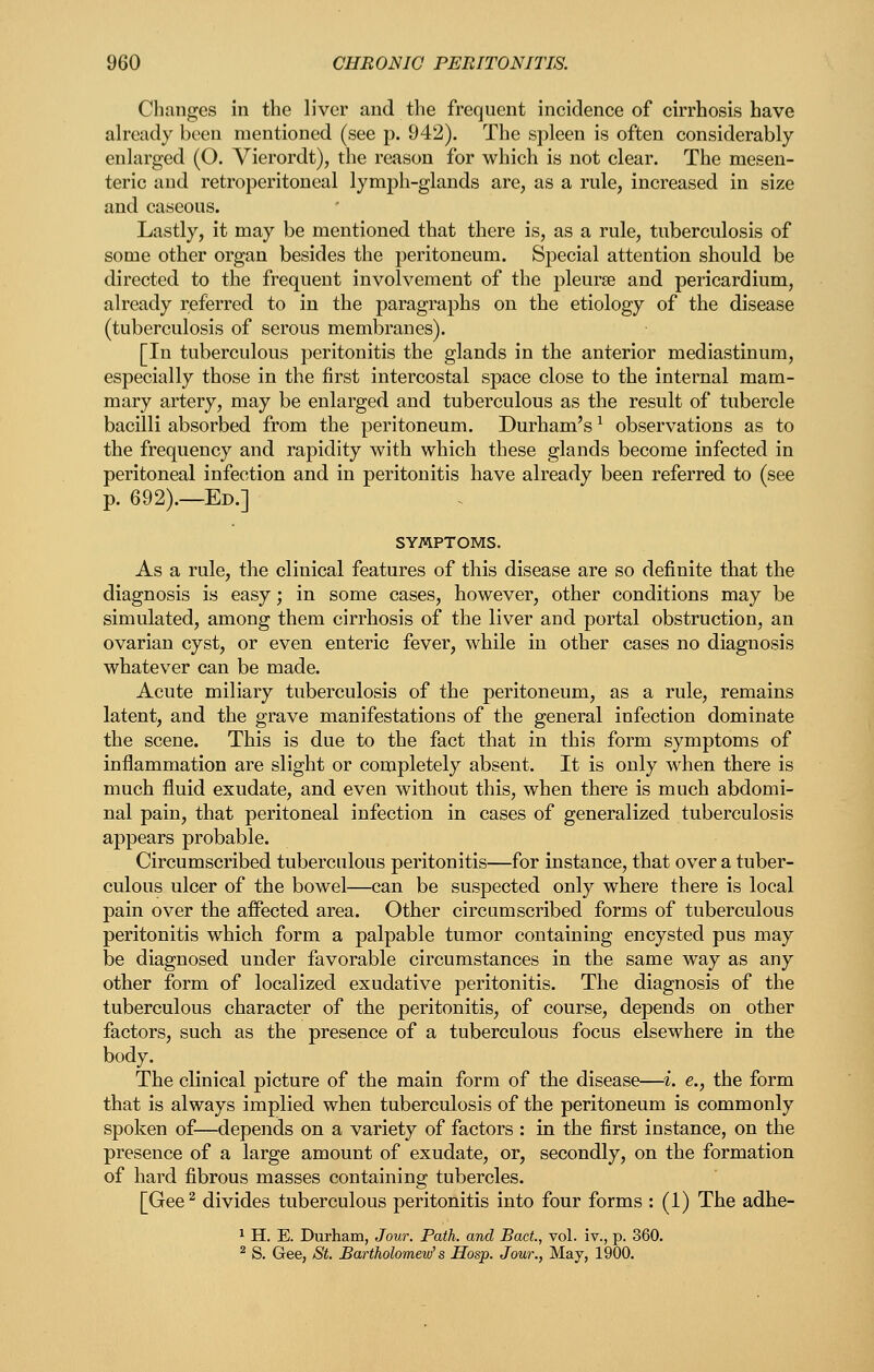 Changes in the liver and tlie frequent incidence of cirrhosis have already been mentioned (see p. 942). The spleen is often considerably- enlarged (O. Vierordt), the reason for which is not clear. The mesen- teric and retroperitoneal lymph-glands are, as a rule, increased in size and caseous. Lastly, it may be mentioned that there is, as a rule, tuberculosis of some other organ besides the peritoneum. Special attention should be directed to the frequent involvement of the pleurae and pericardium, already referred to in the paragraphs on the etiology of the disease (tuberculosis of serous membranes). [In tuberculous peritonitis the glands in the anterior mediastinum, especially those in the first intercostal space close to the internal mam- mary artery, may be enlarged and tuberculous as the result of tubercle bacilli absorbed from the peritoneum. Durham's ^ observations as to the frequency and rapidity with which these glands become infected in peritoneal infection and in peritonitis have already been referred to (see p. 692).—Ed.] SYMPTOMS. As a rule, the clinical features of this disease are so definite that the diagnosis is easy; in some cases, however, other conditions may be simulated, among them cirrhosis of the liver and portal obstruction, an ovarian cyst, or even enteric fever, while in other cases no diagnosis whatever can be made. Acute miliary tuberculosis of the peritoneum, as a rule, remains latent, and the grave manifestations of the general infection dominate the scene. This is due to the fact that in this form symptoms of inflammation are slight or completely absent. It is only when there is much fluid exudate, and even without this, when there is much abdomi- nal pain, that peritoneal infection in cases of generalized tuberculosis appears probable. Circumscribed tuberculous peritonitis—for instance, that over a tuber- culous ulcer of the bowel—can be suspected only where there is local pain over the affected area. Other circumscribed forms of tuberculous peritonitis which form a palpable tumor containing encysted pus may be diagnosed under favorable circumstances in the same way as any other form of localized exudative peritonitis. The diagnosis of the tuberculous character of the peritonitis, of course, depends on other factors, such as the presence of a tuberculous focus elsewhere in the body. The clinical picture of the main form of the disease—i. e., the form that is always implied when tuberculosis of the peritoneum is commonly spoken of—depends on a variety of factors : in the first instance, on the presence of a large amount of exudate, or, secondly, on the formation of hard fibrous masses containing tubercles. [Gee^ divides tuberculous peritonitis into four forms : (1) The adhe- ^ H. E. Durham, Jour. Path, and Bact, vol. iv., p. 360. ^ S. Gee, St. Bartholomew's Hosp. Jour., May, 1900.