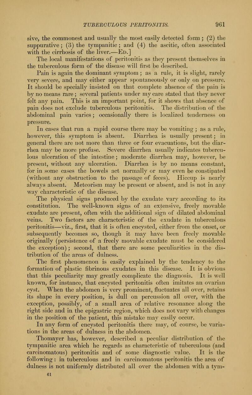 sive, the commonest and usually the most easily detected form ; (2) the suppurative; (3) the tympanitic; and (4) the ascitic, often associated with the cirrhosis of the liver.—Ed.] The local manifestations of peritonitis as they j)resent themselves in the tuberculous form of the disease will first be described. Pain is again the dominant symptom; as a rule, it is slight, rarely very severe, and may either appear spontaneously or only on pressure. It should be specially insisted on that complete absence of the pain is by no means rare ; several patients under my care stated that they never felt any pain. This is an important point, for it shows that aljsence of pain does not exclude tuberculous peritonitis. The distribution of the abdominal pain varies; occasionally there is localized tenderness on pressure. In cases that run a rapid course there may be vomiting ; as a rule, however, this symptom is absent. Diarrhea is usually present; in general there are not more than three or four evacuations, but the diar- rhea may be more profuse. Severe diarrhea usually indicates tubercu- lous ulceration of the intestine; moderate diarrhea may, however, be present, without any ulceration. Diarrhea is by no means constant, for in some cases the bowels act normally or may even be constipated (without any obstruction to the passage of feces). Hiccup is nearly always absent. Meteorism may be present or absent, and is not in any way characteristic of the disease. The physical signs produced by the exudate vary according to its constitution. The well-known signs of an extensive, freely movable exudate are present, often with the additional sign of dilated abdominal veins. Two factors are characteristic of the exudate in tuberculous peritonitis—viz., first, that it is often encysted, either from the onset, or subsequently becomes so, though it may have been freely movable originally (persistence of a freely movable exudate must be considered the exception); second, that there are some peculiarities in the dis- tribution of the areas of dulness. The first phenomenon is easily explained by the tendency to the formation of plastic fibrinous exudates in this disease. It is obvious that this peculiarity may greatly complicate the diagnosis. It is well known, for instance, that encysted peritonitis often imitates an ovarian cyst. When the abdomen is very prominent, fluctuates all over, retains its shape in every position, is dull on percussion all over, with the exception, possibly, of a small area of relative resonance along the right side and in the epigastric region, which does not vary with changes in the position of the patient, this mistake may easily occur. In any form of encysted peritonitis there may, of course, be varia- tions in the areas of dulness in the abdomen. Thomayer has, however, described a peculiar distribution of the tympanitic area which he regards as characteristic of tuberculous (and carcinomatous) peritonitis and of some diagnostic value. It is the following: in tuberculous and in carcinomatous peritonitis the area of dulness is not uniformly distributed all over the abdomen with a tym- 61