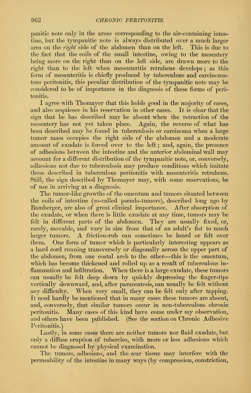 panitic note only in the areas corresponding to the air-containing intes- tine, but the tympanitic note is always distributed over a much larger area on the right side of the abdomen than on the left. This is due to the fact that the coils of the small intestine, owing to the mesentery being more on the right than on the left side, are drawn more to the right than to the left when mesenteritis retrahens develops; as this form of mesenteritis is chiefly produced by tuberculous and carcinoma- tous peritonitis, this peculiar distribution of the tympanitic note may be considered to be of importance in the diagnosis of these forms of peri- tonitis. I agree with Thomayer that this holds good in the majority of cases, and also acquiesce in his reservation in other cases. It is clear that the sign that he has described may be absent when the retraction of the mesentery has not yet taken place. Again, the reverse of what has been described may be found in tuberculosis or carcinoma when a large tumor mass occupies the right side of the abdomen and a moderate amount of exudate is forced over to the left; and, again, the presence of adhesions between the intestine and the anterior abdominal wall may account for a different distribution of the tympanitic note, or, conversely, adhesions not due to tuberculosis may produce conditions which imitate those described in tuberculous peritonitis with mesenteritis retrahens. Still, the sign described by Thomayer may, with some reservations, be of use in arriving at a diagnosis. The tumor-like growths of the omentum and tumors situated between the coils of intestine (so-called pseudo-tumors), described long ago by Bamberger, are also of great clinical importance. After absorption of the exudate, or when there is little exudate at any time, tumors may be felt in different parts of the abdomen. They are usually fixed, or, rarely, movable, and vary in size from that of an adult's fist to much larger tumors. A friction-rub can sometimes be heard or felt over them. One form of tumor which is particularly interesting appears as a hard cord running transversely or diagonally across the upper part of the abdomen, from one costal arch to the other—^this is the omentum, which has become thickened and rolled up as a result of tuberculous in- flammation and infiltration. When there is a large exudate, these tumors can usually be felt deep down by quickly depressing the finger-tips vertically downward, and, after paracentesis, can usually be felt without any difficulty. When very small, they can be felt only after tapping. It need hardly be mentioned that in many cases these tumors are absent, and, conversely, that similar tumors occur in non-tuberculous chronic peritonitis. Many cases of this kind have come under my observation, and others have been published. (See the section on Chronic Adhesive Peritonitis.) Lastly, in some cases there are neither tumors nor fluid exudate, but only a diffuse eruption of tubercles, with more or less adhesions which cannot be diagnosed by physical examination. The tumors, adhesions, and the scar tissue may interfere with the permeability of the intestine in many ways (by compression, constriction,