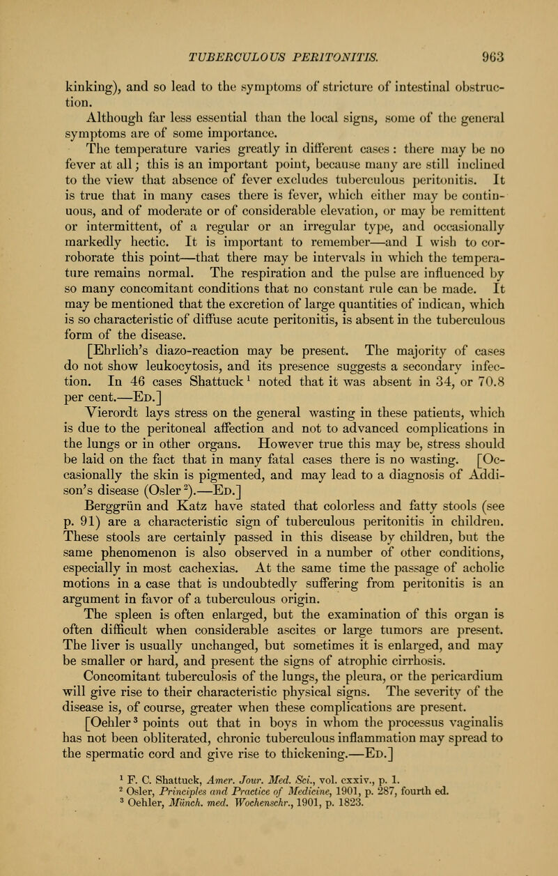 kinking), and so lead to the symptoms of stricture of intestinal obstruc- tion. Although far less essential than the local signs, some of the general symptoms are of some importance. The temperature varies greatly in different cases: there may be no fever at all; this is an important point, because many are still inclined to the view that absence of fever excludes tuberculous perit<jnitis. It is true that in many cases there is fever, which either may be contin- uous, and of moderate or of considerable elevation, or may be remittent or intermittent, of a regular or an irregular type, and occasionally markedly hectic. It is important to remember—and I wish to cor- roborate this point—that there may be intervals in which the tempera- ture remains normal. The respiration and the pulse are influenced by so many concomitant conditions that no constant rule can be made. It may be mentioned that the excretion of large quantities of indican, which is so characteristic of diffuse acute peritonitis, is absent in the tuberculous form of the disease. [Ehrlich's diazo-reaction may be present. The majority of cases do not show leukocytosis, and its presence suggests a secondary infec- tion. In 46 cases Shattuck^ noted that it was absent in 34, or 70.8 per cent.—Ed.] Vierordt lays stress on the general wasting in these patients, which is due to the peritoneal affection and not to advanced complications in the lungs or in other organs. However true this may be, stress should be laid on the fact that in many fatal cases there is no wasting. [Oc- casionally the skin is pigmented, and may lead to a diagnosis of Addi- son's disease (Osier ^).—Ed.] Berggriin and Katz have stated that colorless and fatty stools (see p. 91) are a characteristic sign of tuberculous peritonitis in children. These stools are certainly passed in this disease by children, but the same phenomenon is also observed in a number of other conditions, especially in most cachexias. At the same time the passage of acholic motions in a case that is undoubtedly suffering from peritonitis is an argument in favor of a tuberculous origin. The spleen is often enlarged, but the examination of this organ is often difficult when considerable ascites or large tumors are present. The liver is usually unchanged, but sometimes it is enlarged, and may be smaller or hard, and present the signs of atrophic cirrhosis. Concomitant tuberculosis of the lungs, the pleura, or the pericardium will give rise to their characteristic physical signs. The severity of the disease is, of course, greater when these complications are present. [Oehler^ points out that in boys in whom the processus vaginalis has not been obliterated, chronic tuberculous inflammation may spread to the spermatic cord and give rise to thickening.—Ed.] ^ F. C. Shattuck, Amer. Jour. Med. Set., vol. cxxiv., p. 1. ^ Osier, Principles and Practice of Medicine, 1901, p. 287, fourth ed. ^ Oehler, Mixnch. med. Wochensckr., 1901, p. 1823.