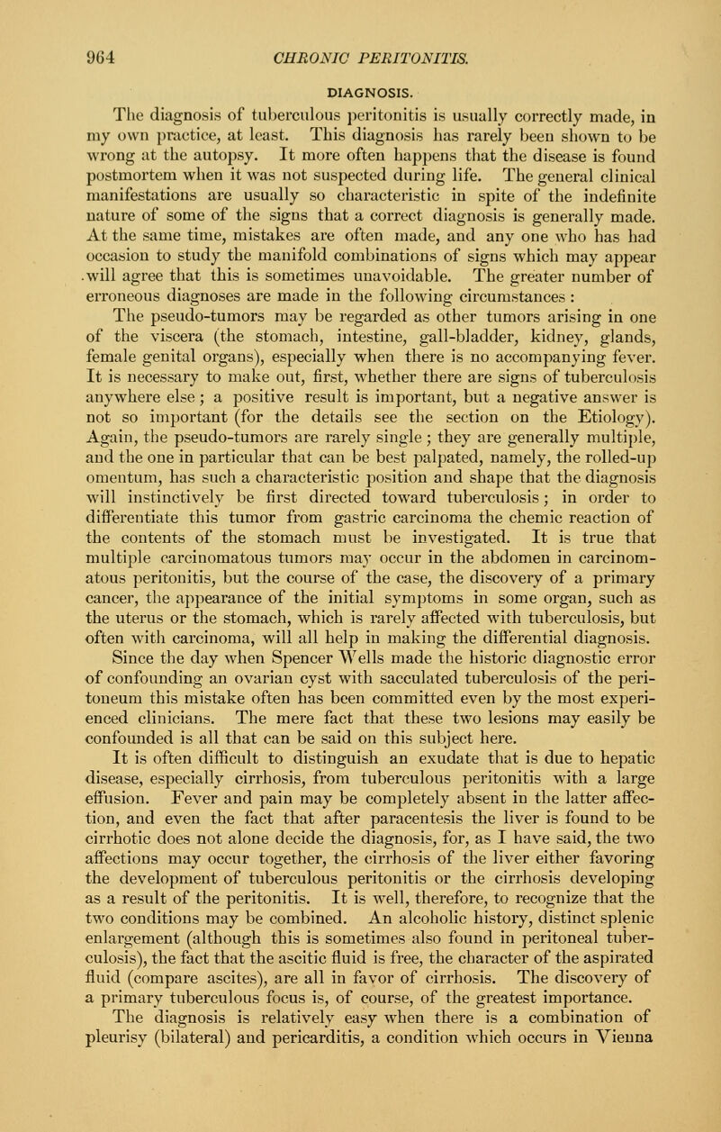 DIAGNOSIS. The diagnosis of tuberculous peritonitis is usually correctly made, in my own practice, at least. This diagnosis has rarely been shown to be wrong at the autopsy. It more often happens that the disease is found postmortem when it was not suspected during life. The general clinical manifestations are usually so characteristic in spite of the indefinite nature of some of the signs that a correct diagnosis is generally made. At the same time, mistakes are often made, and any one who has had occasion to study the manifold combinations of signs which may appear .will agree that this is sometimes unavoidable. The greater number of erroneous diagnoses are made in the following circumstances : The pseudo-tumors may be regarded as other tumors arising in one of the viscera (the stomach, intestine, gall-bladder, kidney, glands, female genital organs), especially when there is no accompanying fever. It is necessary to make out, first, whether there are signs of tuberculosis anywhere else; a positive result is important, but a negative answer is not so important (for the details see the section on the Etiology). Again, the pseudo-tumors are rarely single; they are generally multiple, and the one in particular that can be best palpated, namely, the rolled-up omentum, has such a characteristic position and shape that the diagnosis will instinctively be first directed toward tuberculosis; in order to dijBPerentiate this tumor from gastric carcinoma the chemic reaction of the contents of the stomach must be investigated. It is true that multiple carcinomatous tumors may occur in the abdomen in carcinom- atous peritonitis, but the course of the case, the discovery of a primary cancer, the appearance of the initial symptoms in some organ, such as the uterus or the stomach, which is rarely affected with tuberculosis, but often witli carcinoma, will all help in making the differential diagnosis. Since the day when Spencer Wells made the historic diagnostic error of confounding an ovarian cyst with sacculated tuberculosis of the peri- toneum this mistake often has been committed even by the most experi- enced clinicians. The mere fact that these two lesions may easily be confounded is all that can be said on this subject here. It is often difficult to distinguish an exudate that is due to hepatic disease, especially cirrhosis, from tuberculous peritonitis with a large eflPusion. Fever and pain may be completely absent in the latter aflPec- tion, and even the fact that after paracentesis the liver is found to be cirrhotic does not alone decide the diagnosis, for, as I have said, the two affections may occur together, the cirrhosis of the liver either favoring the development of tuberculous peritonitis or the cirrhosis developing as a result of the peritonitis. It is well, therefore, to recognize that the two conditions may be combined. An alcoholic history, distinct splenic enlargement (although this is sometimes also found in peritoneal tuber- culosis), the fact that the ascitic fluid is free, the character of the aspirated fluid (compare ascites), are all in favor of cirrhosis. The discovery of a primary tuberculous focus is, of course, of the greatest importance. The diagnosis is relatively easy when there is a combination of pleurisy (bilateral) and pericarditis, a condition which occurs in Vienna