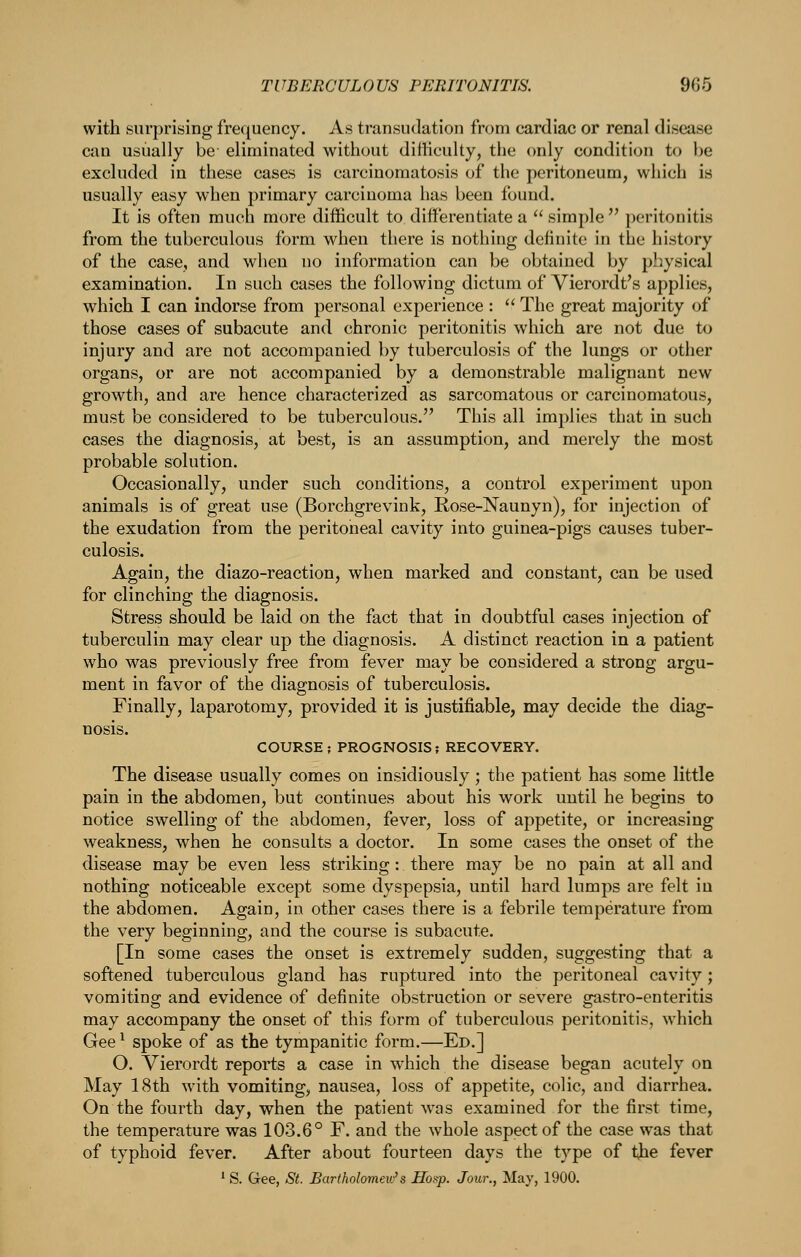 with surprising frequency. As transudation from cardiac or renal disease can usually be eliminated without difficulty, the only condition to be excluded in these cases is carcinomatosis of the peritoneum, which is usually easy when primary carcinoma has been found. It is often much more difficult to differentiate a  simple  peritonitis from the tuberculous form when there is nothing definite in the history of the case, and when no information can be obtained by pl^ysical examination. In such cases the following dictum of Vierordt's applies, which I can indorse from personal experience :  The great majority of those cases of subacute and chronic peritonitis which are not due to injury and are not accompanied by tuberculosis of the lungs or other organs, or are not accompanied by a demonstrable malignant new growth, and are hence characterized as sarcomatous or carcinomatous, must be considered to be tuberculous. This all implies that in such cases the diagnosis, at best, is an assumption, and merely the most probable solution. Occasionally, under such conditions, a control experiment upon animals is of great use (Borchgrevink, Rose-Naunyn), for injection of the exudation from the peritoneal cavity into guinea-pigs causes tuber- culosis. Again, the diazo-reaction, when marked and constant, can be used for clinching the diagnosis. Stress should be laid on the fact that in doubtful cases injection of tuberculin may clear up the diagnosis. A distinct reaction in a patient who was previously free from fever may be considered a strong argu- ment in favor of the diagnosis of tuberculosis. Finally, laparotomy, provided it is justifiable, may decide the diag- nosis. COURSE; PROGNOSIS; RECOVERY. The disease usually comes on insidiously; the patient has some little pain in the abdomen, but continues about his work until he begins to notice swelling of the abdomen, fever, loss of appetite, or increasing weakness, when he consults a doctor. In some cases the onset of the disease may be even less striking: there may be no pain at all and nothing noticeable except some dyspepsia, until hard lumps are felt in the abdomen. Again, in other cases there is a febrile temperature from the very beginning, and the course is subacute. [In some cases the onset is extremely sudden, suggesting that a softened tuberculous gland has ruptured into the peritoneal cavity; vomiting and evidence of definite obstruction or severe gastro-enteritis may accompany the onset of this form of tuberculous peritonitis, which Gee ^ spoke of as the tympanitic form.—Ed.] O. Vierordt reports a case in which the disease began acutely on May 18th with vomiting, nausea, loss of appetite, colic, and diarrhea. On the fourth day, when the patient was examined for the first time, the temperature was 103.6° F. and the whole aspect of the case was that of typhoid fever. After about fourteen days the type of t^e fever