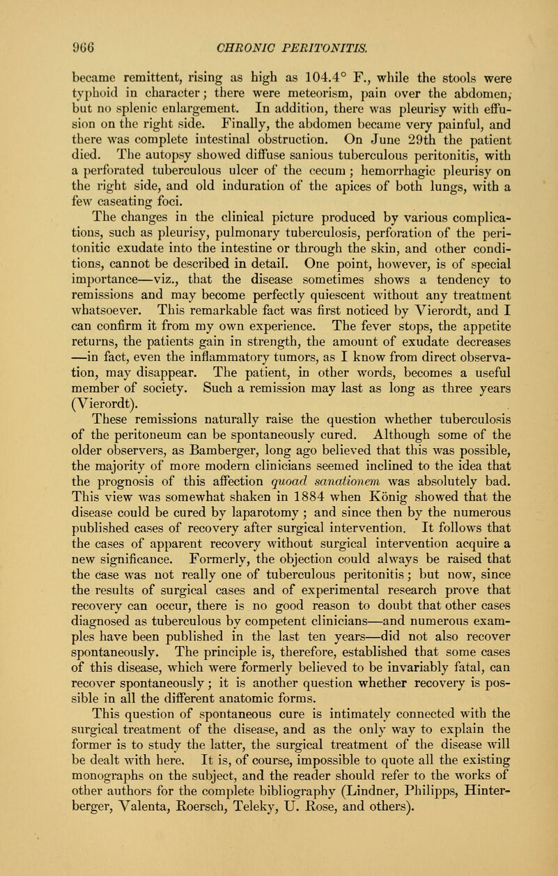 became remittent, rising as high as 104.4° F., while the stools were typhoid in character; there were meteorism, pain over the abdomen, but no splenic enlargement. In addition, there was pleurisy with effu- sion on the right side. Finally, the abdomen became very painful, and there was complete intestinal obstruction. On June 29th the patient died. The autopsy showed diffuse sanious tuberculous peritonitis, with a perforated tuberculous ulcer of the cecum ; hemorrhagic pleurisy on the right side, and old induration of the apices of both lungs, with a few caseating foci. The changes in the clinical picture produced by various complica- tions, such as pleurisy, pulmonary tuberculosis, perforation of the peri- tonitic exudate into the intestine or through the skin, and other condi- tions, cannot be described in detail. One point, however, is of special importance—viz., that the disease sometimes shows a tendency to remissions and may become perfectly quiescent without any treatment whatsoever. This remarkable fact was first noticed by Vierordt, and I can confirm it from my own experience. The fever stops, the appetite returns, the patients gain in strength, the amount of exudate decreases —in fact, even the inflammatory tumors, as I know from direct observa- tion, may disappear. The patient, in other words, becomes a useful member of society. Such a remission may last as long as three years (Vierordt). These remissions naturally raise the question whether tuberculosis of the peritoneum can be spontaneously cured. Although some of the older observers, as Bamberger, long ago believed that this was possible, the majority of more modern clinicians seemed inclined to the idea that the prognosis of this affection quoad sanationem was absolutely bad. This view was somewhat shaken in 1884 when Konig showed that the disease could be cured by laparotomy; and since then by the numerous published cases of recovery after surgical intervention. It follows that the cases of apparent recovery without surgical intervention acquire a new significance. Formerly, the objection could always be raised that the Case was not really one of tuberculous peritonitis; but now, since the results of surgical cases and of experimental research prove that recovery can occur, there is no good reason to doubt that other cases diagnosed as tuberculous by competent clinicians—and numerous exam- ples have been published in the last ten years—did not also recover spontaneously. The principle is, therefore, established that some cases of this disease, which were formerly believed to be invariably fatal, can recover spontaneously; it is another question whether recovery is pos- sible in all the different anatomic forms. This question of spontaneous cure is intimately connected with the surgical treatment of the disease, and as the only way to explain the former is to study the latter, the surgical treatment of the disease will be dealt with here. It is, of course, impossible to quote all the existing monographs on the subject, and the reader should refer to the works of other authors for the complete bibliography (Lindner, Philipps, Hinter- berger, Valenta, Hoersch, Teleky, U. Kose, and others).