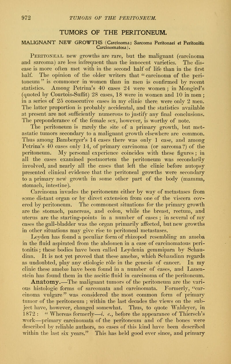 TUMORS OF THE PERITONEUM, MALIGNANT NEW GROWTHS (Carcinoma; Sarcoma Peritonaei et Peritonitis Carcinomatosa). Peritoneal new growths are rare, but the malignant (carcinoma and sarcoma) are less infrequent than the innocent varieties. The dis- ease is more often met with in the second half of life than in the first half. The opinion of tlie older writers that  carcinoma of the peri- toneum  is commoner in women than in men is confirmed by recent statistics. Among Petrina's 40 cases 24 were women ; in Mongird's (quoted by Courtois-Sufht) 28 cases, 18 were in women and 10 in men; in a series of 25 consecutive cases in my clinic there were only 2 men. The latter proportion is probably accidental, and the statistics available at present are not sufficiently numerous to justify any final conclusions. The preponderance of the female sex, however, is worthy of note. The peritoneum is rarely the site of a primary growth, but met- astatic tumors secondary to a malignant growth elsewhere are common. Thus among Bamberger's 14 cases there was only 1 case, and among Petrina's 40 cases only 14, of primary carcinoma (or sarcoma?) of the peritoneum. My personal experience coincides with these figures; in all the cases examined postmortem the peritoneum was secondarily involved, and nearly all the cases that left the clinic before autopsy presented clinical evidence that the peritoneal growths were secondary to a primary new growth in some other part of the body (mamma, stomach, intestine). Carcinoma invades the peritoneum either by way of metastases from some distant organ or by direct extension from one of the viscera cov- ered by peritoneum. The commonest situations for the primary growth are the stomach, pancreas, and colon, while the breast, rectum, and uterus are the starting-points in a number of cases ; in several of my cases the gall-bladder was the organ primarily affected, but new growths in other situations may give rise to peritoneal metastases. Leyden has found a peculiar form of rhizopod resembling an ameba in the fluid aspirated from the abdomen in a case of carcinomatous peri- tonitis ; these bodies have been called Leydenia gemmipara by Schau- dinn. It is not yet proved that these amebse, which Schaudinn regards as undoubted, play any etiologic role in the genesis of cancer. In my clinic these amebse have been found in a number of cases, and Lauen- stein has found them in the ascitic fluid in carcinoma of the peritoneum. Anatomy.—The malignant tumors of the peritoneum are the vari- ous histologic forms of sarcomata and carcinomata. Formerly, car- cinoma vulgare was considered the most common form of primary tumor of the peritoneum ; within the last decades the views on the sub- ject have, however, changed somewhat. Thus, to quote Waldeyer, in 1872 :  Whereas formerly—i. e., before the appearance of Thiersch's work—primary carcinomata of the peritoneum and of the bones were described by reliable authors, no cases of this kind have been described within the last six years. This has held good ever since, and primary