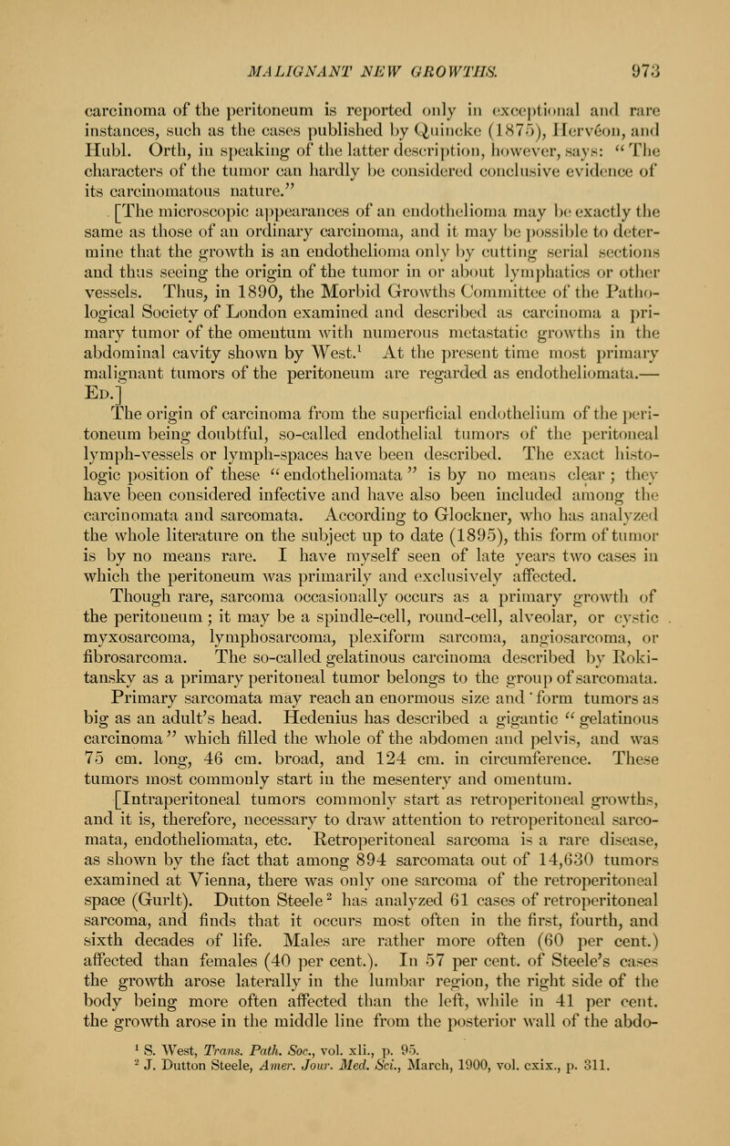 carcinoma of the peritoneum is reported only in ('xcej)ti(»nal and rare instances, such as the cases published by Quincke (1875), Jlerveon, and Hubl. Orth, in si)eaking of the latter description, however, says:  The characters of the tumor can hardly be considered conclusive evidence of its carcinomatous nature. . [The microscopic a])pearances of an endothelioma may l)(' exactly the same as those of an ordinary carcinoma, and it may be possible to deter- mine that the growth is an endothelioma only by cutting serial sections and thus seeing the origin of tlie tumor in or about lymphatics or other vessels. Thus, in 1890, the Morbid Growths Committee of the Patho- logical Society of London examined and described as carcinoma a pri- mary tumor of the omentum with numerous metastatic growths in the abdominal cavity shown by West.^ At the present time most primary malignant tumors of the peritoneum are regarded as endotheliomata.— Ed.] The origin of carcinoma from the superficial endothelium of the peri- toneum being doubtful, so-called endothelial tumors of the peritoneal lymph-vessels or lymph-spaces have been described. The exact histo- logic position of these  endotheliomata  is by no means clear ; they have been considered infective and have also been included among the carcinomata and sarcomata. According to Glockner, who has analyzed the whole literature on the subject up to date (1895), this form of tumor is by no means rare. I have myself seen of late years two cases in which the peritoneum was primarily and exclusively affected. Though rare, sarcoma occasionally occurs as a primary growth of the peritoneum ; it may be a spindle-cell, round-cell, alveolar, or cystic myxosarcoma, lymphosarcoma, plexiform sarcoma, angiosarcoma, or fibrosarcoma. The so-called gelatinous carcinoma described by Roki- tansky as a primary peritoneal tumor belongs to the group of sarcomata. Primary sarcomata may reach an enormous size and ' form tumors as big as an adult's head. Hedenius has described a gigantic  gelatinous carcinoma  which filled the whole of the abdomen and pelvis, and was 75 cm. long, 46 cm. broad, and 124 cm. in circumference. These tumors most commonly start in the mesentery and omentum. [Intraperitoneal tumors commonly start as retroperitoneal growths, and it is, therefore, necessary to draw attention to retroperitoneal sarco- mata, endotheliomata, etc. Retroperitoneal sarcoma is a rare disease, as shown by the fact that among 894 sarcomata out of 14,630 tumors examined at Vienna, there was only one sarcoma of the retroperitoneal space (Gurlt). Dutton Steele^ has analyzed 61 cases of retroperitoneal sarcoma, and finds that it occurs most often in the first, fourth, and sixth decades of life. Males are rather more often (60 per cent.) affected than females (40 per cent.). In 57 per cent, of Steele's cases the growth arose laterally in the lumbar region, the right side of the body being more often affected than the left, while in 41 per cent, the growth arose in the middle line from the posterior wall of the abdo- '■ S. West, Trans. Path. Soc, vol. xli., p. 95. ^ J. Dutton Steele, Amer. Jour. Med. ScL, March, 1900, vol. cxix., p. 311.