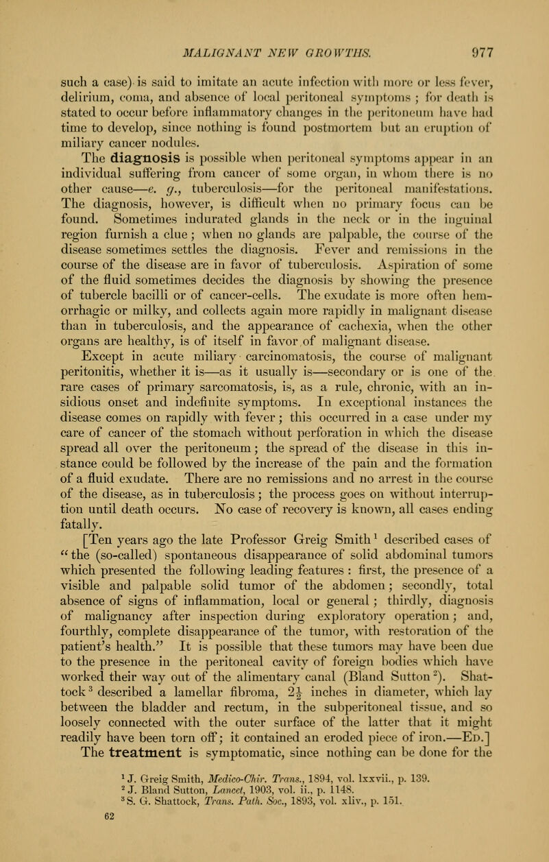 such a case) is said to imitate an acute infection with more or less fever, delirium, coma, and absence of local peritoneal symj)toms ; for death is stated to occur before inflammatory changes in the peritoneum have had time to develop, since nothing is found postmortem but an eruption of miliary cancer nodules. The diagnosis is possible when j)eritoneal symptoms appear in an individual suffering from cancer of some organ, in whom there is no other cause—e. g., tuberculosis—for the peritoneal manifestations. The diagnosis, however, is difficult when no primary focus can be found. Sometimes indurated glands in the neck or in the inguinal region furnish a clue; when no glands are palpable, the course of the disease sometimes settles the diagnosis. Fever and remissions in the course of the disease are in favor of tuberculosis. Aspiration of some of the fluid sometimes decides the diagnosis by showing the presence of tubercle bacilli or of cancer-cells. The exudate is more often hem- orrhagic or milky, and collects again more rapidly in malignant disease than in tuberculosis, and the appearance of cachexia, when tlie other organs are healthy, is of itself in favor of malignant disease. Except in acute miliary carcinomatosis, the course of malignant peritonitis, whether it is—as it usually is—secondary or is one of the rare cases of primary sarcomatosis, is, as a rule, chronic, with an in- sidious onset and indefinite symptoms. In exceptional instances the disease comes on rapidly with fever; this occurred in a case under my care of cancer of the stomach without perforation in which the disease spread all over the peritoneum; the spread of the disease in this in- stance could be followed by the increase of the pain and the formation of a fluid exudate. There are no remissions and no arrest in the course of the disease, as in tuberculosis; the process goes on without interrup- tion until death occurs. No case of recovery is known, all cases ending fatally. [Ten years ago the late Professor Greig Smith ^ described cases of the (so-called) spontaneous disappearance of solid abdominal tumors which presented the following leading features : first, the presence of a visible and palpable solid tumor of the abdomen; secondly, total absence of signs of inflammation, local or general; thirdly, diagnosis of malignancy after inspection during exploratory operation; and, fourthly, complete disappearance of the tumor, with restoration of the patient's health. It is possible that these tumors may have been due to the presence in the peritoneal cavity of foreign bodies which have worked their way out of the alimentary canal (Bland Sutton ^). Shat- tock ^ described a lamellar fibroma, 2 J inches in diameter, which lay between the bladder and rectum, in the subperitoneal tissue, and so loosely connected with the outer surface of the latter that it might readily have been torn off; it contained an eroded piece of iron.—Ed.] The treatment is symptomatic, since nothing can be done for the 1 J. Greig Smith, Medko-Chir. Trans., 1894, vol. Ixxvii., p. 139. 2 J. Bland Sutton, Lancet, 1903, vol. ii., p. 1148. ^S. G. Shattock, Trans. Path. Soc, 1893, vol. xliv., p. 151. 62