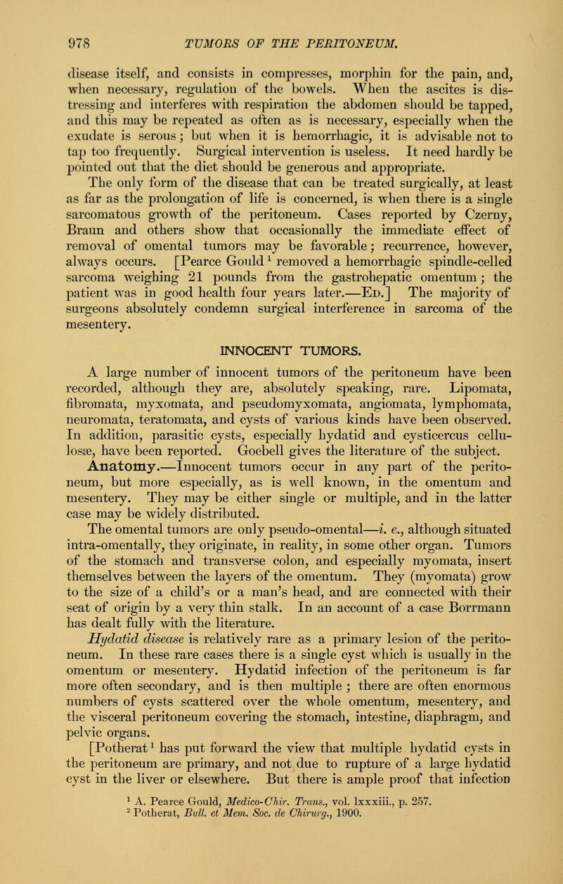 disease itself, and consists in compresses, morphin for the pain, and, when necessary, regulation of the bowels. When the ascites is dis- tressing and interferes with respiration the abdomen should be tapped, and this may be repeated as often as is necessary, especially when the exudate is serous; but when it is hemorrhagic, it is advisable not to tap too frequently. Surgical intervention is useless. It need hardly be pointed out that the diet should be generous and appropriate. The only form of the disease that can be treated surgically, at least as far as the prolongation of life is concerned, is when there is a single sarcomatous growth of the peritoneum. Cases reported by Czerny, Braun and others show that occasionally the immediate effect of removal of omental tumors may be favorable; recurrence, however, always occurs. [Pearce Gould ^ removed a hemorrhagic spindle-celled sarcoma weighing 21 pounds from the gastrohepatic omentum ; the patient was in good health four years later.—Ed.] The majority of surgeons absolutely condemn surgical interference in sarcoma of the mesentery. INNOCENT TUMORS. A large number of innocent tumors of the peritoneum have been recorded, although they are, absolutely speaking, rare. Lipomata, fibromata, myxomata, and pseudomyxomata, angiomata, lymphomata, neuromata, teratomata, and cysts of various kinds have been observed. In addition, parasitic cysts, especially hydatid and cysticercus cellu- losse, have been reported. Goebell gives the literature of the subject. Anatomy.—Innocent tumors occur in any part of the perito- neum, but more especially, as is well known, in the omentum and mesentery. They may be either single or multiple, and in the latter case may be widely distributed. The omental tumors are only pseudo-omental—i. e., although situated intra-omentally, they originate, in reality, in some other organ. Tumors of the stomach and transverse colon, and especially myomata, insert themselves between the layers of the omentum. They (myomata) grow to the size of a child's or a man's head, and are connected with their seat of origin by a very thin stalk. In an account of a case Borrmann has dealt fully with the literature. Hydatid disease is relatively rare as a primary lesion of the perito- neum. In these rare cases there is a single cyst which is usually in the omentum or mesentery. Hydatid infection of the peritoneum is far more often secondary, and is then multiple ; there are often enormous numbers of cysts scattered over the whole omentum, mesentery, and the visceral peritoneum covering the stomach, intestine, diaphragm, and pelvic organs. [Potherat ^ has put forward the view that multiple hydatid cysts in the peritoneum are primary, and not due to rupture of a large hydatid cyst in the liver or elsewhere. But there is ample proof that infection ^ A. Pearce Gould, Medico-Chir. Trans., vol. Ixxxiii., p. 257. ^ Potherat, Bull, et Mem. Soc. de Chirurg., 1900.