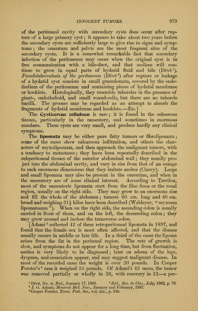 of the peritoneal cavity with secondary cysts does occur after rup- ture of a large primary cyst; it appears to take about t\V(j years before the secondary cysts are sufficiently large to give rise to signs and symp- toms ; the omentum and pelvis are the most frequent sites of the secondary cysts. It is a somewhat remarkable fact that secondary infection of the peritoneum may occur when the original cyst is in free communication with a bile-duct, and that scolices will con- tinue to grow in equal parts of hydatid fluid and bile (Deve'). Pseudoiuberoulosis of the jperitoneum, (D6v§^) after rupture or leakage of a hydatid cyst consists in small granulomata, covered by the endo- thelium of the peritoneum and containing pieces of hydatid membrane or booklets. Histologically, they resemble tubercles in the presence of giant-, endothelioid, and small round-cells, but there are no tubercle bacilli. The process may be regarded as an attempt to absorb the fragments of hydatid membrane and booklets.—Ed.] The Cysticercus cellulosae is rare; it is found in the subserous tissues, particularly in the mesentery, and sometimes in enormous numbers. These cysts are very small, and produce hardly any clinical symptoms. The lipomata may be either pure fatty tumors or fibrolipomata; some of the cases show calcareous infiltration, and others the char- acters of myxolipomata, and then approach the malignant tumors, with a tendency to metastases; they have been repeatedly described in the subperitoneal tissues of the anterior abdominal wall; they usually pro- ject into the abdominal cavity, and vary in size from that of an orange to such enormous dimensions that they imitate ascites (Canvy). Large and small lipomata may also be present in the omentum, and when in the mesentery are of some clinical interest. According to Terrilon, most of the mesenteric lipomata start from the iliac fossa or the renal region, usually on the right side. They may grow to an enormous size and fill the whole of the abdomen; tumors 60 cm. long and 40 cm. broad and weighing 31J kilos have been described (Waldeyer,  myxoma lipomatosum ). When on the right side, the ascending colon is usually carried in front of them, and on the left, the descending colon; they may grow around and inclose the transverse colon. [Adami^ collected 42 of these retroperitoneal lipomata in 1897, and found that the female sex is most often affected, and that the disease usually occurs in middle or late life. In a third of the cases the lipoma arises from the fat in the perirenal region. The rate of growth is slow, and symptoms do not appear for a long time, but from fluctuation, ascites is very likely to be diagnosed ; later on edema of the legs, dyspnea, and emaciation appear, and may suggest malignant disease. In most of the recorded cases the weight is over 20 pounds. In Cooper Forster's'* case it weighed 55 pounds. Of Adami's 42 cases, the tumor was removed partially or wholly in 26, with recovery in 12—a per- ^D^v^, Soc. de Biol, January 17, 1903. ^Ibid., Rev. de Chir., July, 1902, p. 79. ^ J. G. Adami, Montreal Med. Jour., Januaiy and February, 1897. * Cooper Forster, Trans. Path. Soc, vol. xix., p. 246.