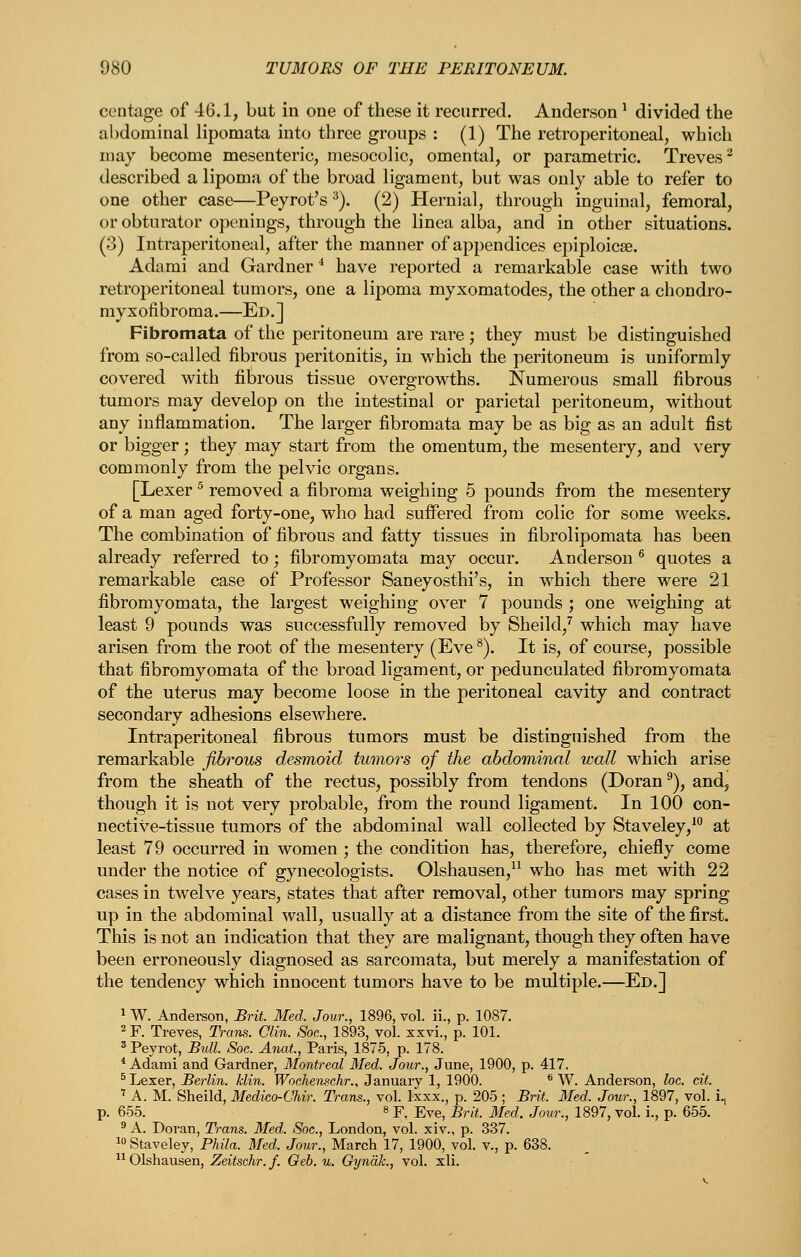 centage of 46.1, but in one of these it recurred. Anderson ^ divided the abdominal lipomata into three groups : (1) The retroperitoneal, which may become mesenteric, mesocolic, omental, or parametric. Treves ^ described a lipoma of the broad ligament, but was only able to refer to one other case—Peyrot's ^). (2) Hernial, through inguinal, femoral, or obturator openings, through the linea alba, and in other situations. (3) Intraperitoneal, after the manner of appendices epiploicae. Adami and Gardner ** have reported a remarkable case with two retroperitoneal tumors, one a lipoma myxomatodes, the other a chondro- myxofibroma.—Ed.] Fibromata of the peritoneum are rare ; they must be distinguished from so-called fibrous peritonitis, in which the peritoneum is uniformly covered with fibrous tissue overgrowths. Numerous small fibrous tumors may develop on the intestinal or parietal peritoneum, without any inflammation. The larger fibromata may be as big as an adult fist or bigger; they may start from the omentum, the mesentery, and very commonly from the pelvic organs. [Lexer ^ removed a fibroma weighing 5 pounds from the mesentery of a man aged forty-one, who had suffered from colic for some weeks. The combination of fibrous and fatty tissues in fibrolipomata has been already referred to; fibromyomata may occur. Anderson ® quotes a remarkable case of Professor Saneyosthi's, in which there were 21 fibromyomata, the largest weighing over 7 pounds ; one weighing at least 9 pounds was successfully removed by Sheild,^ which may have arisen from the root of the mesentery (Eve ^). It is, of course, possible that fibromyomata of the broad ligament, or pedunculated fibromyomata of the uterus may become loose in the peritoneal cavity and contract secondary adhesions elsewhere. Intraperitoneal fibrous tumors must be distinguished from the remarkable fibrous desmoid tumors of the abdominal wall M^hich arise from the sheath of the rectus, possibly from tendons (Doran ^), and, though it is not very probable, from the round ligament. In 100 con- nective-tissue tumors of the abdominal wall collected by Staveley,' at least 79 occurred in women ; the condition has, therefore, chiefly come under the notice of gynecologists. Olshausen,^^ who has met with 22 cases in twelve years, states that after removal, other tumors may spring up in the abdominal wall, usually at a distance from the site of the first. This is not an indication that they are malignant, though they often have been erroneously diagnosed as sarcomata, but merely a manifestation of the tendency which innocent tumors have to be multiple.—Ed.] 1 W. Andereon, Brit. Med. Jour., 1896, vol. ii., p. 1087. 2 F. Treves, Trans. Clin. Soc, 1893, vol. xxvi., p. 101. ' Peyrot, Bull. Soc. Anat, Paris, 1875, p. 178. * Adami and Gardner, Montreal Med. Jour., June, 1900, p. 417. ^ Lexer, Berlin, klin. Woehen^chr., January 1, 1900. ** W. Anderson, loc. eit. ''A.M. Sheild, Medico-Chir. Trans., vol. Ixxx., p. 205 ; Brit. Med. Jour., 1897, vol. i^ p. 655. 8 F. Eve, Brit. Med. Jour., 1897, vol. i., p. 655. ' A. Doran, Trans. Med. Soc., London, vol. xiv., p. 337. i« Staveley, Phila. Med. Jour., March 17, 1900, vol. v., p. 638. ^^ Olshausen, Zeitschr. f. Geb. u. Oyndk., vol. xli.