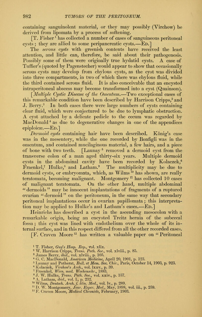 containing sanguinolcnt nuitcrial, or they may possibly (Virchow) be derived from lipomata by a process of softening. [T. Fisher ^ has collected a number of cases of sangumeous peritoneal cysts ; they are allied to some peripancreatic cysts.—Ed.] The serous cysts with greenish contents have received the least attention, and little can, therefore, be said about their pathogenesis. Possibly some of them were originally true hydatid cysts. A case of Tuffier's (quoted by Pagenstecher) would appear to show that occasionally serous cysts may develop from chylous cysts, as the cyst was divided into three compartments, in two of which there was chylous fluid, while the third contained serous fluid. It is also conceivable that an encysted intraperitoneal abscess may become transformed into a cyst (Quainson). \_Midti2')le Cyst'iG Disease of the Omentum.—Two exceptional cases of this remarkable condition have been described by Harrison Cripps,^ and J. Berry.^ In both cases there were large numbers of cysts containing clear fluid, which were conjectured to be due to lymphatic obstruction. A cyst attached by a delicate pedicle to the cecum was regarded by MacDonald^ as due to degenerative changes in one of the appendices epiploicse.—Ed.] Dermoid cysts containing hair have been described. Konig's case was in the mesentery, while the one recorded by Bonfigli was in the omentum, and contained mucilaginous material, a few hairs, and a piece of bone with two teeth. [Launay ^ removed a dermoid cyst from the transverse colon of a man aged thirty-six years. Multiple dermoid cysts in the abdominal cavity have been recorded by Kolaczek,® Fraenkel,'' Hulke,^ and Latham.^ The multiplicity may be due to dermoid cysts, or embryomata, which, as Wilms ^^ has shown, are really teratomata, becoming malignant. Montgomery  has collected 10 cases of malignant teratomata. On the other hand, multiple abdominal  dermoids  may be innocent implantations of fragments of a ruptured ovarian  dermoid  on the peritoneum, in the same way that secondary peritoneal implantations occur in ovarian papillomata; this interpreta- tion may be applied to Hulke's and Latham's cases.—Ed.] Heinrichs has described a cyst in the ascending mesocolon with a remarkable origin, being an encysted Treitz hernia of the subcecal fossa; this cyst was lined with endothelium over the whole of its in- ternal surface, and in this respect dificred from all the other recorded cases. [F. Craven Moore ^^ has written a valuable paper on  Peritoneal ^ T. Fisher, Owi/s Hosp. Rep., Vol. xlix. ^ AV. Harrison Cripps, Trans. Path. Soc, vol. xlviii., p. 85. ' James Berry, ibid., vol. xlviii., p. 105. * G. C. MacDonald, American Medicine, April 20, 1901, p. 123. ° Launay and Potherat, Bidl. et Mem. Soc. Chir., Paris, October 14, 1903, p. 923.  Kolaczek, Virchov/s Arch., vol. Ixxv., p. 39. ' Fraenkel, Wien. med. Wochenschr., 1883. ^ J. W. Hulke, Trans. Path. Soc, vol. xxiv., p. 157. 8 A. Latham, ibid., vol. 1., p. 232. ^0 Wilms, Deutsch. Arch. f. klin. Med., vol. Iv., p. 289.  D. W. Montgomery, Jour. Exper. Med., May, 1898, vol. iii., p. 259. •^'^ F. Craven Moore, Medical Chronicle, February, 1903.