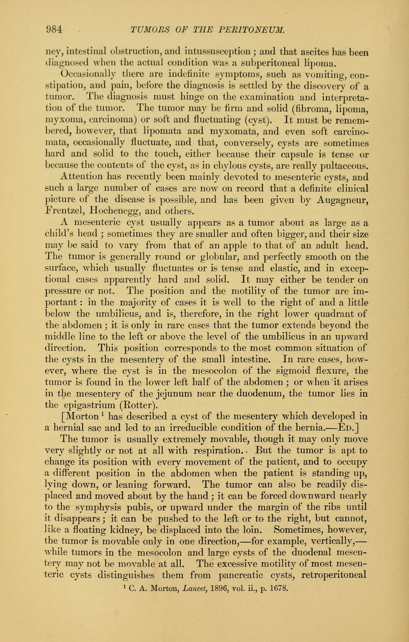 ney, intestinal obstruction, and intussusception ; and that ascites has been diagnosed when the actual condition was a subperitoneal lipoma. Occasionally there are indefinite symptoms, such as vomiting, con- stipation, and jiain, before the diagnosis is settled by the discovery of a tumor. The diagnosis must hinge on the examination and interpreta- tion of the tumor. The tumor may be firm and solid (fibroma, lipoma, myxoma, carcinoma) or soft and fluctuating (cyst). It must be remem- bered, however, that lipomata and myxomata, and even soft carcino- mata, occasionally fluctuate, and that, conversely, cysts are sometimes hard and solid to the touch, either because their capsule is tense or because the contents of the cyst, as in chylous cysts, are really pultaceous. Attention has recently been mainly devoted to mesenteric cysts, and such a large number of cases are now on record that a definite clinical picture of the disease is possible, and has been given by Augagneur, Frentzel, Hochenegg, and others. A mesenteric cyst usually appears as a tumor about as large as a child's head ; sometimes they are smaller and often bigger, and their size may Ije said to vary from that of an apple to that of an adult head. The tumor is generally round or globular, and perfectly smooth on the surface, which usually fluctuates or is tense and elastic, and in excep- tional cases apparently hard and solid. It may either be tender on pressure or not. The position and the motility of the tumor are im- portant : in the majority of cases it is well to the right of and a little below the umbilicus, and is, therefore, in the right lower quadrant of the abdomen; it is only in rare cases that the tumor extends beyond the middle line to the left or above the level of the umbilicus in an upward direction. This position corresponds to the most common situation of the cysts in the mesentery of the small intestine. In rare cases, how- ever, where the cyst is in the mesocolon of the sigmoid flexure, the tumor is found in the lower left half of the abdomen ; or when it arises in the mesentery of the jejunum near the duodenum, the tumor lies in the epigastrium (Rotter). [Morton ^ has described a cyst of the mesentery which developed in a hernial sac and led to an irreducible condition of the hernia.—Ed.] The tumor is usually extremely movable, though it may only move very slightly or not at all with respiration.. But the tumor is apt to change its position with every movement of the patient, and to occupy a different position in the abdomen when the patient is standing up, lying down, or leaning forward. The tumor can also be readily dis- placed and moved about by the hand ; it can be forced downward nearly to the symphysis pubis, or upward under the margin of the ribs until it disappears; it can be pushed to the left or to the right, but cannot, like a floating kidney, be displaced into the loin. Sometimes, however, the tumor is movable only in one direction,—for example, vertically,— while tumors in the mesocolon and large cysts of the duodenal mesen- tery may not be movable at all. The excessive motility of most mesen- teric cysts distinguishes them from pancreatic cysts, retroperitoneal ^ C. A. Moi-ton, Lancet, 1896, vol. ii., p. 1678.