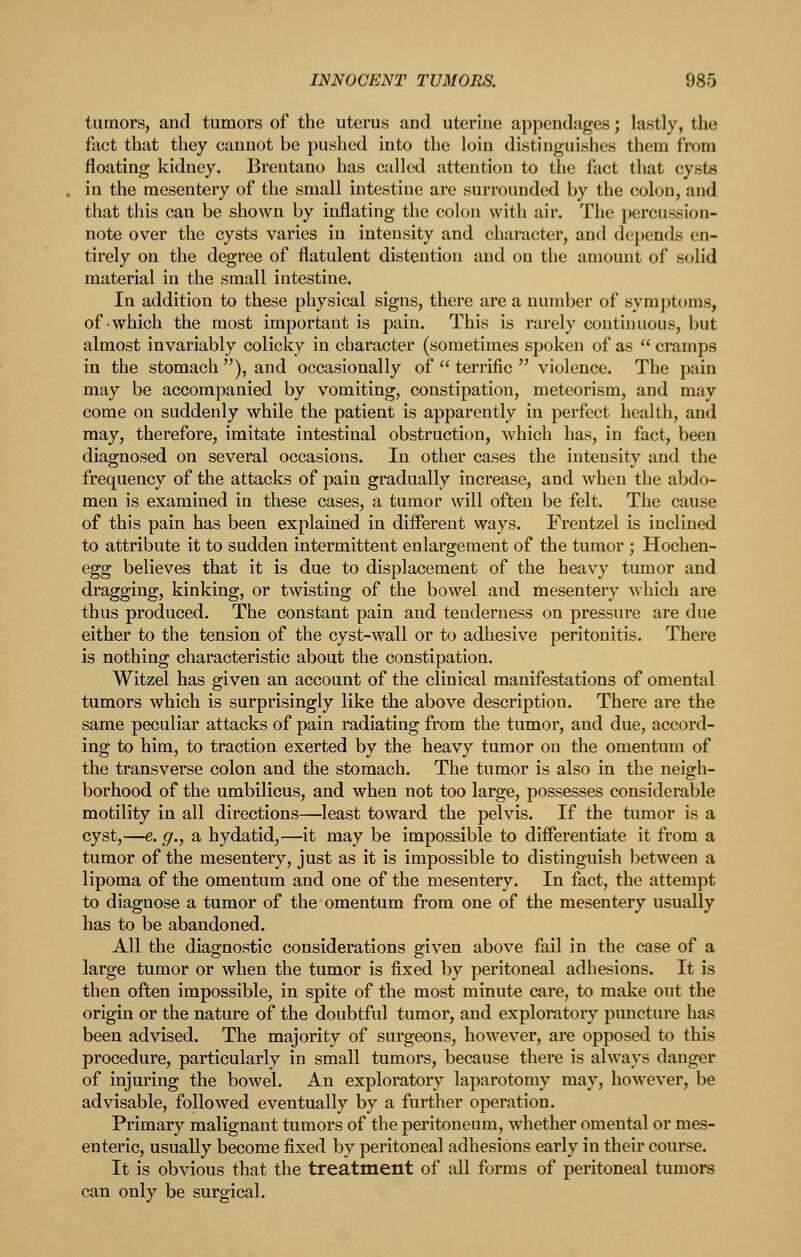 tumors, and tumors of the uterus and uterine aj)pendages; lastly, the fact that they cannot be pushed into the loin distinguishes them from floating kidney. Brentano has called attention to the fact that cysts in the mesentery of the small intestine are surrounded by the colon, and that this can be shown by inflating the colon with air. The i)ercussion- note over the cysts varies in intensity and character, and depends en- tirely on the degree of flatulent distention and on the amount of solid material in the small intestine. In addition to these physical signs, there are a number of sym])t()ms, of which the most important is pain. This is rarely continuous, but almost invariably colicky in character (sometimes spoken of as  cramps in the stomach ), and occasionally of  terrific  violence. The pain may be accompanied by vomiting, constipation, meteorism, and may come on suddenly while the patient is apparently in perfect health, and may, therefore, imitate intestinal obstruction, which has, in fact, been diagnosed on several occasions. In other cases the intensity and the frequency of the attacks of pain gradually increase, and when the abdo- men is examined in these cases, a tumor will often be felt. The cause of this pain has been explained in different ways. Frentzel is inclined to attribute it to sudden intermittent enlargement of the tumor ; Hochen- egg believes that it is due to displacement of the heavy tumor and dragging, kinking, or twisting of the bowel and mesentery which are thus produced. The constant pain and tenderness on pressure are due either to the tension of the cyst-wall or to adhesive peritonitis. There is nothing characteristic about the constipation. Witzel has given an account of the clinical manifestations of omental tumors which is surprisingly like the above description. There are the same peculiar attacks of pain radiating from the tumor, and due, accord- ing to him, to traction exerted by the heavy tumor on the omentum of the transverse colon and the stomach. The tumor is also in the neigh- borhood of the umbilicus, and when not too large, possesses considerable motility in all directions—^least toward the pelvis. If the tumor is a cyst,—e. g., a hydatid,—it may be impossible to difi*erentiate it from a tumor of the mesentery, just as it is impossible to distinguish between a lipoma of the omentum and one of the mesentery. In fact, the attempt to diagnose a tumor of the omentum from one of the mesentery usually has to be abandoned. All the diagnostic considerations given above fail in the case of a large tumor or when the tumor is fixed by peritoneal adhesions. It is then often impossible, in spite of the most minute care, to make out the origin or the nature of the doubtful tumor, and exploratory puncture has been advised. The majority of surgeons, however, are opposed to this procedure, particularly in small tumors, because there is always danger of injuring the bowel. An exploratory laparotomy may, however, be advisable, followed eventually by a further operation. Primary malignant tumors of the peritoneum, whether omental or mes- enteric, usually become fixed by peritoneal adhesions early in their course. It is obvious that the treatment of all forms of peritoneal tumors can only be surgical.