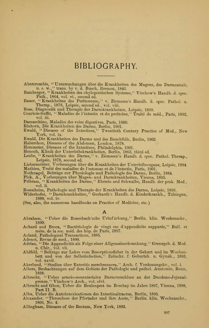 BIBLIOGRAPHY. Abercrombie,  Untersuchungen iiber die Krankheiten des Magens, des Darmcanals, u. s. w., trans, by v. d. Busch, Bremen, 1843. Bamberger,  Krankheiten des chylopoetischen Systems, Virchow's Handb. d. spec. Path., 1864, vol. vi., second ed. Bauer, Krankheiten des Peritoneum, v. Ziemssen's Handb. d. spec. Pathol, u. Therap., 1878, Leipsic, seconded., vol. viii. Boas, Diagnostik und Therapie der Darmkrankheiten, Leipsic, 1899. Courtois-Suffit,  Maladies de I'intestin et du peritoine, Traite de med., Paris, 1892. vol. iii. Damaschino, Maladies des voies digestives, Paris, 1880. Einhorn, Die Krankheiten des Darms, Berlin, 1901. Ewald, Diseases of the Intestines, Twentieth Century Practice of Med., New York, vol. ix. Ewald, Die Krankheiten des Darms und des Bauchfells, Berlin, 1902. Habershon, Diseases of the Abdomen, London, 1878. Hemmeter, Diseases of the Intestines, Philadelphia, 1901. Henoch, Klinik der Unterleibskrankheiten, Berlin, 1863, third ed. Leube, Krankheiten des Darms, v. Ziemssen's Handb. d. spec. Pathol. Therap., Leipsic, 1878, second ed. Liebermeister, Vorlesungen iiber die Krankheiten der TJnterleibsorgane, Leipsic, 1894. Mathieu, Traite des maladies de Testomac et de I'intestin, Paris, 1901. Nothnagel, Beitrage zur Physiologic und Pathologic des Darms, Berlin, 1884. Pick, A., Vorlesungen iiber Magen- und Darmkrankheiten, Vienna, 1895. Pribram,  Krankheiten des Darms, Ebstein and Schwalbe, Handb. der prak. Med., vol. ii. Rosenheim, Pathologic und Therapie der Krankheiten des Darms, Leipsic, 1893. Widerhofer,  Darmkrankheiten, Gerhardt's Handb. d. Kinderkrankh., Tubingen, 1880, vol. iv. (See, also, the numerous handbooks on Practice of Medicine, etc.) Abraham,  Ueber die Rosenbach'sche Urinf arbung, Berlin, klin. Wochenschr., 1890. Achard and Broca,  Bacteriologie de vingt cas d'appendicite suppuree, Bull, et mem. de la soc. med. des hop. de Paris, 1897. Acland, Pathological Transactions, 1885. Adenot, Eevue de med., 1890. Adrian, Die Appendicitis als Folge einer Allgemeinerkrankung, Grenzgeb. d. Med. u. Chir., vol. vii. Ahlfeld, Beitrage zur Lehre vom Eesorptionsfieber in der Geburt und im Wochen- bett und von der Selbstinfection, Zeitschr. f. Geburtsh. u. Gynak., 1893, vol. XXvii. Akerlund,  Studien liber Enteritis membranacea, Arch. f. Verdauungskr., vol. i. Albers, Beobachtungen auf dem Gebiete der Pathologic und pathol. Anatomie, Bonn, 1838. Albrecht, Ueber arterio-mesenterialen Darmverschluss an der Duodeno-Jejunal- grenze, Virchow's Arch., vol. clvi. Albrecht and Ghon, Ueber die Beulenpest im Bombav im Jabre 1897, Vienna, 1898, Part II. B. Albu, Ueber die Autointoxicationen des Intestinaltractus, Berlin, 1895. Alexander, Thrombose der Pfortader und ihre Aeste, Berlin, klin. Wochenschr., 1866, No. 4. Allingham, Diseases of the Eectum, New York, 1883.