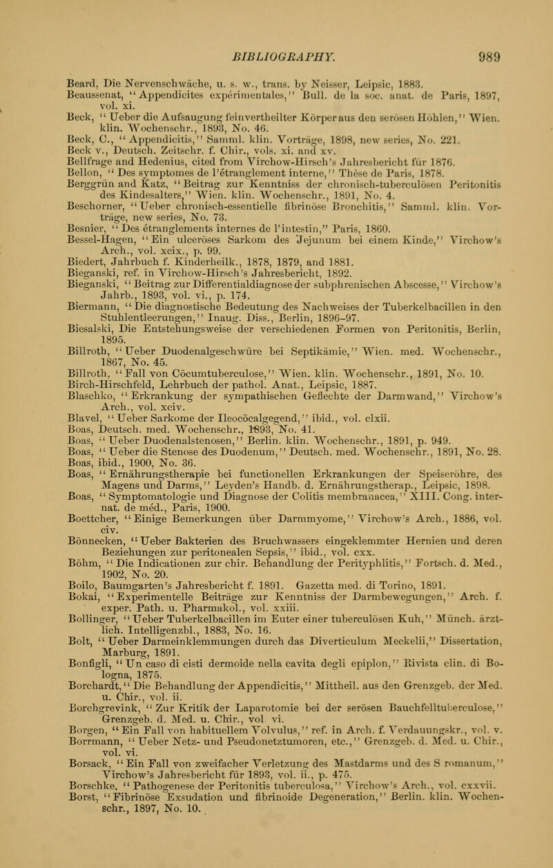 Beard, Die Nervenschwache, u. s. w., trans, by Neisser, Leipsic, 1883. Beausscnat,  Appendicites expo rim en tales, Bull, de la soc. anat. de Paris, 1897, vol. xi. Beck,  Ueber die Aufsaugung feinvertheilter Korperaus deu serosen Hohlen, Wien. klin. Wochensohr., 1893, No. 46. Beck, C, Appendicitis, ISamml. klin. Vortrage, 1898, new series. No. 221. Beck v., Deutsch. Zeitschr. f. Chir., vols. xi. and xv. Bellfrage and Hedcnius, cited from Virchow-Ilirsch's Juhrcsbericht fiir 1876. Bellon,  Des symptomcs de I'etranglement interne, These de Pari.s, 1878. Berggriin and Katz,  Beitrag zur Kenntniss der chronisch-tuberculosen Peritonitis des Kindesalters, Wien. klin. Wochenschr., 1891, No. 4. Beschorner, Ueber chronisch-essentielle librino.se Bronchitis, Saminl. klin. Vor- triige, new series, No. 73. Besnier,  Des etranglements internes de I'intestin, Paris, 1860. Bessel-Hagen,  Ein ulceroses Sarkom des 'Jejunum bei einern Kinde, Virchow's Arch., vol. xcix., p. 99. Biedert, Jahrbuch f. Kinderheilk., 1878, 1879, and 1881. Bieganski, ref. in Virchow-Hirsch's Jahresbericht, 1892. Bieganski,  Beitrag zur Differentialdiagnose der subphrenischen Ab.scesse, Virchow's Jahrb., 1893, vol. vi., p. 174. Biermann,  Die diagnostische Bedeutung des Nachweises der Tuberkelbacillen in den Stublentleerungen, Inaug. Diss.,Berlin, 1896-97. Biesalski, Die Entstehungsweise der verschiedenen Formen von Peritonitis, Berlin, 1895. Billroth, Ueber Duodenalgeschwm-e bei Septikamie, Wien. med. Wochenschr., 1867, No. 45. Billroth, Fall von Cocumtuberculose, Wien. klin. Wochenschr., 1891, No. 10. Birch-Hirschfeld, Lehrbuch der pathol. Anat., Leipsic, 1887. Blaschko,  Erkrankung der sympathischen Geflechte der Darmwand, Virchow's Arch., vol. xciv. Blavel,  Ueber Sarkome der Ileococalgegend, ibid., vol. clxii. Boas, Deutsch. med. Wochenschr., K93, No. 41. Boas,  Ueber Duodenalstenosen, Berlin, klin. Wochenschr., 1891, p. 949. Boas,  Ueber die Stenose des Duodenum, Deutsch. med. Wochenschr., 1891, No. 28. Boas, ibid., 1900, No. 36. Boas,  Ernahrungstherapie bei functionellen Erkrankungen der Speiserohre, des Magens und Darms, Leyden's Handb. d. Ernahrungstherap., Leipsic, 1898. Boas,  Symptomatologie und Diagnose der Colitis membranacea, XIII. Cong, inter- nat. de med., Paris, 1900. Boettcher,  Einige Bemerkungen iiber Darmmyome, Virchow's Arch., 1886, vol. civ. Bonnecken,  Ueber Bakterien des Bruchwassers eingeklemmter Hernien und deren Beziehungen zur peritonealen Sepsis, ibid., vol. cxx. Bohm,  Die Indicationen zur chir. Behandlung der Peritvphlitis, Eortsch. d. Med., 1902, No. 20. Boilo, Baumgarten's Jahresbericht f. 1891. Gazetta med. di Torino, 1891. Bokai,  Experimentelle Beitriige zur Kenntniss der Darmbewegungen, Arch. f. exper. Path. u. Pharmakol., vol. xxiii. Bollinger,  Ueber Tuberkelbacillen im Enter einer tuberculosen Kuh, Miinch. iirzt- lich. Intelligenzbl., 1883, No. 16. Bolt,  Ueber Darmeinklemmungen durch das Diverticulum Meckelii, Dissertation, Marburg, 1891. Bonfigli,  Un caso di cisti dermoide nella cavita degli epiplon, Kivista clin. di Bo- logna, 1875. Borchardt,  Die Behandlung der Appendicitis, Mittheil. aus den Grenzgeb. der Med. u. Chir., vol. ii. Borchgrevink,  Zur Kritik der Laparotomie bei der serosen Bauchfelltul)erculose, Grenzgeb. d. Med. u. Chir., vol vi. Boi-gen,  Ein Fall von habituellem Volvulus, ref. in Arch. f. Verdauungskr., vol. v. Borrmann,  Ueber Netz- und Pseudonetztumoren, etc., Grenzgeb. d. Med. u. Chir., vol. vi. Borsack, Ein Fall von zweifacher Verletzung des Mastdarms und des S romanum, Virchow's Jahresbericht fiir 1893, vol. ii., p. 475. Borschke,  Pathogenese der Peritonitis tuberculosa, Virchow's Arch., vol. cxxvii. Borst,  Fibrinose Exsudation und fibrinoide Degeneration, Berlin, klin. Wochen- schr., 1897, No. 10. ,