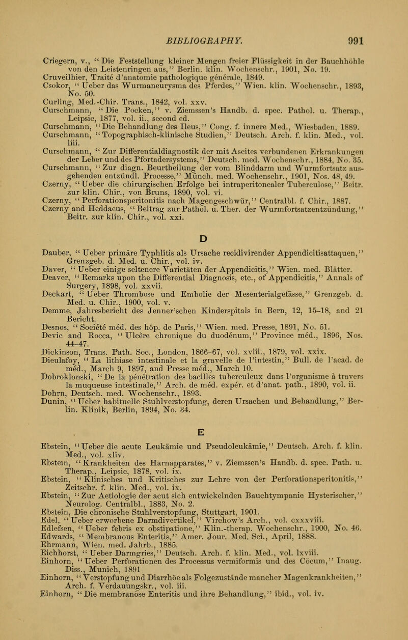 Criegern, v., Die Feststellung kleiner Mengen freier Fliissigkeit in der Bauchhohle von den Leistenringen aus, Berlin, kliii. Wochonschr., 1901, No. 19. Cruveilhier, Traite d'unatomie pathologiquc generale, 1849. Csokor,  Ueber das Wurmaneurysma des Pfordes, Wien. klin. Wochcn.schr., 1893, No. 50. Curling, Med.-Chir. Trans., 1842, vol. xxv. Curschmann, Die Pocken, v. Ziemssen's Handb. d. spec. Pathol, u. Therap., Leipsic, 1877, vol. ii., second ed. Curschmann, Die Behandlung des Ileus, Cong. f. innere Med., Wiesbaden, 1889. Curschmann,  Topographisch-klinische Studien, Deutsch. Arch. f. klin. Med., vol. liii. Curschmann,  Zur Diflerentialdiagnostik der mit Ascites verbundenen Erkrankungen der Leber uiid des Pfortadersystems, Deutsch. med. Wochenschr., 1884, No. 35. Curschmann, Zur diagn. Beurtheilung der vom Blinddarm und Wurmfortsatz aus- gehenden entziindl. Processe, Miinch. med. Wochenschr., 1901, Nos. 48, 49. Czerny, Ueber die chirurgischen Erfolge bei intraperitonealer Tuberculose, Beitr. zur klin. Chir., von Bruns, 1890, vol. vi. Czerny,  Perforationsperitonitis nach Magengeschwiir, Centralbl. f. Chir., 1887. Czerny and Heddaeus,  Beitrag zur Pathol, u. Ther. der Wurmfortsatzentziindung, Beitr. zur klin. Chir., vol. xxi. Dauber,  Ueber primare Typhlitis als Ursache recidivirender Appendicitisattaquen, G-renzgeb. d. Med. u. Chir., vol. iv. Daver,  Ueber einige seltenere Varietaten der Appendicitis, Wien. med. Bliitter. Deaver,  Kemarks upon the Differential Diagnosis, etc., of Appendicitis, Annals of Surgery, 1898, vol. xxvii. Deckart, Ueber Thrombose und Embolic der Mesenterialgefasse, Grenzgeb. d. Med. u. Chir., 1900, vol. v. Demme, Jahresbericht des Jenner'schen Kinderspitals in Bern, 12, 15-18, and 21 Bericht. Desnos,  Societe med. des hop. de Paris, Wien. med. Presse, 1891, No. 51. Devic and Kocca, Ulcere chronique du duodenum, Province med., 1896, Nos. 44-47. Dickinson, Trans. Path. Soc, London, 1866-67, vol. xviii., 1879, vol. xxix. Dieulafoy, La lithiase intestinale et la gravelle de I'intestin, Bull, de I'acad. de med., March 9, 1897, and Presse med., March 10. Dobroklonski,  De la penetration des bacilles tuberculeux dans I'organisme a travers la muqueuse intestinale, Arch, de med. exper. et d'anat. path., 1890, vol. ii. Dohrn, Deutsch. med. Wochenschr., 1893. Dunin, Ueber habituelle Stuhlverstopfung, deren Ursachen und Behandlung, Ber- lin. Klinik, Berlin, 1894, No. 34. Ebstein, Ueber die acute Leukamie und Pseudoleukamie, Deutsch. Arch. f. klin. Med., vol. xliv. Ebstein,  Krankheiten des Harnapparates, v. Ziemssen's Handb. d. spec. Path. u. Therap., Leipsic, 1878, vol. ix. Ebstein,  Klinisches und Kritisches zur Lehre von der Perforationsperitonitis, Zeitschr. f. klin. Med., vol. ix. Ebstein,  Zur Aetiologie der acut sich entwickelnden Bauchtympanie Hysterischer, Neurolog. Centralbl., 1883, No. 2. Ebstein, Die chronische Stuhlverstopfung, Stuttgart, 1901. Edel, Ueber erworbene Darmdivertikel, Virchow's Arch., vol. cxxxviii. Edlefsen, Ueber febris ex obstipatione, Klin.-therap. Wochenschr., 1900, No. 46. Edwards, Membranous Enteritis, Amer. Jour. Med. Sci., April, 1888. Ehrmann, Wien. med. Jahrb., 1885. Eichhorst,  Ueber Darmgries, Deutsch. Arch. f. klin. Med., vol. Ixviii. Einhorn, Ueber Perforationen des Processus vermiformis und des Cocum, Inaug. Diss., Munich, 1891 Einhorn, '' Verstopfung und Diarrhoe als Eolgezustande mancher Magenkrankheiten, Arch. f. Verdauungskr., vol. iii. Einhorn, Die membranose Enteritis und ihre Behandlung, ibid., vol. iv.