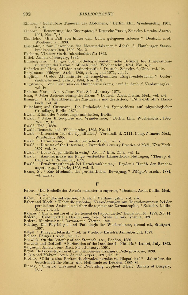 Eiiihorn, Scheinbare Tumoren dcs Abdomens, Berlin, klin. Wochenschr., 1901, No. 43. Eiiihorii,  Benierkung iiber Enteroptose, Deutsche Praxis, Zeitschr. f. prakt. Aerzte, 1901, Nos. 7, 8. Eisenlohr, Ein Fall von hinter dem Colon gelegenen Abscess, Deutsch. med. Wochenschr., 1890. Eisenlohr,  Zur Thrombose der Mesenterialvenen, Jahrb. d. Hamburger Staats- krankonanstalten, 1890, No. 2. Ekehorn, Virchow-Gurlt Jahresbericht fiir 1893. Elliot, Annals of Surgery, 1895. Emminghaus, Einiges iiber pathologisch-anatomische Befunde bei Innervations- storungen des Darms, Miinch. med. Wochenschr., 1894, Nos. 5, 6. Enderlen and Hess,  Ueber Antiperistaltik, Deutsch. Zeitschr. f. Chir., vol. lix. Engelmann, Pfliiger's Arch., 1869, vol. ii., and 1871, vol. iv. Englisch, Ueber Albuminuric bei eingeklemmten Eingeweidebriichen, Oester- reichische med. Jahrb., 1884, Nos. 2, 3. Engstroem, '■ Zur Kenntniss des Diinndarmsarkoms, ref. in Arch. f. Verdauungskr., vol. iv. Erskine, Maron, Amer. Jour. Med. Sci., January, 1873. Esau,  Ueber Achsendrehung- des Darms, Deutsch. Arch. f. klin. Med., vol. xvi. Esmarch, Die Krankheiten des Mastdarms und des Afters, Pitha-Billroth's Hand- buch, vol. iii. Eulenburg and Guttmann, Die Pathologic des Sympathicus auf physiologischer Grundlage, Berlin, 1873. Ewald, 3{!linik der Yerdauungskrankheiten, Berlin. Ewald, Ueber Enteroptose und Wanderniere, Berlin, klin. Wochenschr., 1890, Nos. 12, 13. Ewald, Ibid., 1889. Ewald, Deutsch. med. Wochenschr., 1893, No. 41. Ewald, Discussion iiber die Typhlitiden, Verhandl. d. XIII. Cong. f. innere Med., Wiesbaden, 1895. Ewald,  Darmstenose, Encyklopadische Jahrb., vol. i. Ewald, Diseases of the Intestines, Twentieth Century Practice of Med., New York, 1897, vol. ix. Ewald, Ueber Appendicitis larvata, Arch. f. klin. Chir., vol. Ix. Ewald,  Anaemia gravis als Folge versteckter Hamorrhoidalblutungen, Therap. d. Gegenwart, November, 1899. Ewald,  Ernahrungstherapie bei Darmkrankheiten, Leyden's Handb. der Ernahr- ungstherap., Leipsic, 1898, vol. ii. Exner, S., Zur Mechanik der peristaltischen Bewegung, Pfliiger's Arch., 1884, vol. sxxiv. Faber,  Die Embolic der Arteria mesenterica superior, Deutsch. Arch. f. klin. Med., vol. xvi. Faber,  Ueber Darmdyspepsie, Arch. f. Verdauungskr., vol. viii. Faber and Bloch,  Ueber die patholog. Yeranderungen am Digestionstractus bei der pemiciosen Anamie und iiber die sogenannte Darmatrophic, Zeitschr. f. klin. Med., vol. xl. Faisans,  Sur la nature et le traitementdel'appendicite, Semainemed., 1899, No. 14. Federn, Ueber partielle Darmatonie, etc., Wien. Klinik, Yienna, 1891. Federn, Blutdruck und Darmatonie, Yienna, 1894. Fehling, Die Physiologie und Pathologic des Wochenbettes, second ed., Stuttgart, 1897. Feigel,  Przeglad lekarski, ref. in Yirchow-Hirsch's Jahresbericht, 1877. Fellner, Pfliiger's Arch., vol. Ivi. Fen wick. On the Atrophy of the Stomach, etc., London, 1880. Fen wick and Dodwell, Perforation of the Intestines in Phthisis, Lancet, July, 1892. Ferguson, Amer. Jour. Med. Sci., January, 1891. Feyat, De la constipation et des phenomenes toxiques qu'elle provoque, 1890. Ficket and Malvon, Arch, de med. exper., 1891, vol. iii. Fiedler,  Gibt es eine Peritonitis chronica exsudativa idiopathica? Jahresber. der Gesellschaft fiir Natur- und Heilkunde zu Dresden, 1885-86. Finnev, '' Surgical Treatment of Perforating Typhoid Ulcer,'' Annals of Surgery, '1897.