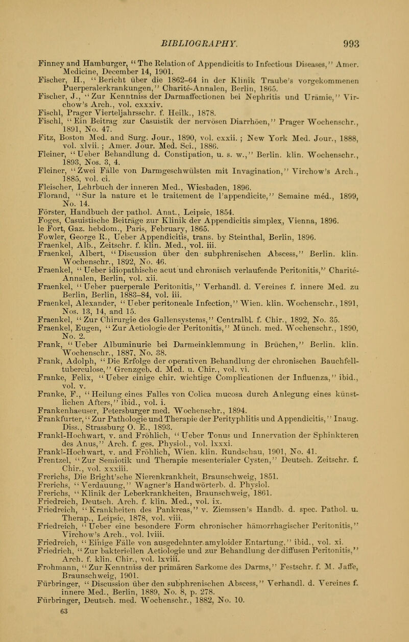 Finney and Hamburger,  The Relation of Appendicitis to Infectious Diseases, Anier. Medicine, December 14, 1901. Fischer, H.,  Bericht iiber die 1862-64 in dcr Klinik Traube's vorgekommonen Puerpenilerkrankungen, Charite-Annalon, Berlin, 1865. Fischer, J., ''Zur Kenntniss der Darmaffectionen bei Nephritis und Uramie, Vir- chow's Arch., vol. cxxxiv. Fischl, Prager Vicrteljahrsschr. f. Heilk., 1878. Fischl,  Ein Beitrag zur Casuistik der nervosen Diarrhoen, Prager Wochenschr., 1891, No. 47. Fitz, Boston Med. and Surg. Jour., 1890, vol. cxxii. ; New York Med. Jour., 1888, vol. xlvii. ; Amer. Jour. Med. Sci., 1886. Fleiner,  Ueber Behandlung d. Constipation, u. s. w., Berlin, klin. Wochenschr., 1893, Nos. 3, 4. Fleiner,  Zwei Fiille von Darmgeschwiilsten mit Invagination, Virchow's Arch., 1885, vol. ci. Fleischer, Lehrbuch der inneren Med., Wiesbaden, 1896. Florand,  Sur la nature et le traitement de I'appendicite, Semaine med., 1899, No. 14. Forster, Handbuch der patbol. Anat., Leipsic, 1854. Foges, Casuistische Beitriige zur Klinik der Appendicitis simplex, Vienna, 1896. le Fort, Gaz. hebdom., Paris, February, 1865. Fowler, George E., Ueber Appendicitis, trans, by Steinthal, Berlin, 1896. Fraenkel, Alb., Zeitschr. f. klin. Med., vol. iii. Fraenkel, Albert, Discussion iiber den subphrenischen Abscess, Berlin, klin. Wochenschr., 1892, No. 46. Fraenkel,  Ueber idiopathische acut und chronisch verlaufende Peritonitis,'' Charite- Annalen, Berlin, vol. xii. Fraenkel, Ueber puerperale Peritonitis, Verhandl. d. Vereines f. innere Med. zu Berlin, Berlin, 1883-84, vol. iii. Fraenkel, Alexander, Ueber peritoneale Infection, Wien. klin. Wochenschr., 1891, Nos. 13, 14, and 15. Fraenkel,  Zur Chirurgie des Gallensystems, Centralbl. f. Chir., 1892, No. 35. Fraenkel, Eugen,  Zur Aetiologieder Peritonitis, Miinch. med. Wochenschr., 1890, No. 2. Frank, Ueber Albuminuric bei Darmeinklemmung in Briichen, Berlin, klin. Wochenschr., 1887, No. 38. Frank, Adolph, Die Erfolge der operativen Behandlung der cbronischen Bauchfell- tuberculose, Grenzgeb. d. Med. u. Chir., vol. vi. Franke, Felix, Ueber einige chir. wichtige Complicationen der Influenza, ibid., vol. V. Franke, F.,  Heilung eines Falles von Colica mucosa durch Anlegung eines kiinst- lichen Afters, ibid., vol. i. Frankenhaeuser, Petersburger med. Wochenschr., 1894. Frankfurter,'' Zur Pathologic und Therapie der Perityphlitis und Appendicitis,'' Inaug. Diss., Strassburg 0. E., 1893. Frankl-Hochwart, v. and Frohlich, Ueber Tonus und Innervation der Spbinktercn des Anus, Arch. f. ges. Physiol., vol. Ixxxi. Frankl-Hochwart, v. and Frohlich, Wien. klin. Rundschau, 1901, No. 41. Frentzel, Zur Semiotik imd Therapie mesenterialer Cysten, Deutsch. Zeitschr. f. Chir., vol. xxxiii. Frerichs, Die Bright'sche Nierenkrankheit, Braunschweig, 1851. Frerichs,  Yerdauung, Wagner's Handworterb. d. Physiol. Frerichs,  Klinik der Leberkrankheiten, Braunschweig, 1861. Friedreich, Deutsch. Arch. f. klin. Med., vol. ix. Friedreich, Krankheiten des Pankreas, v. Ziemssen's Handb. d. spec. Pathol, u. Therap., Leipsic, 1878, vol. viii. Friedreich, Ueber eine besondere Form chronischer hamorrhagischer Peritonitis, Virchow's Arch., vol. Iviii. Friedreich,  Eiiiige Falle von ausgedehnteramyloider Entartung, ibid., vol. xi. Friedrich,  Zur bakteriellen Aetiologie und zur Behandlung der diftusen Peritonitis, Arch. f. klin. Chir., vol. Ixviii. Frohmann,  Zur Kenntniss der primaren Sarkome des Darms, Festschr. f. ls\. Jaffe, Braunschweig, 1901. Fiirbringer, Discussion iiber den subphrenischen Abscess, Verhandl. d. Vereines f. innere Med., Berlin, 1889, No. 8, p. 278. Fiirbringer, Deutsch. med. Wochenschr., 1882, No. 10. 63