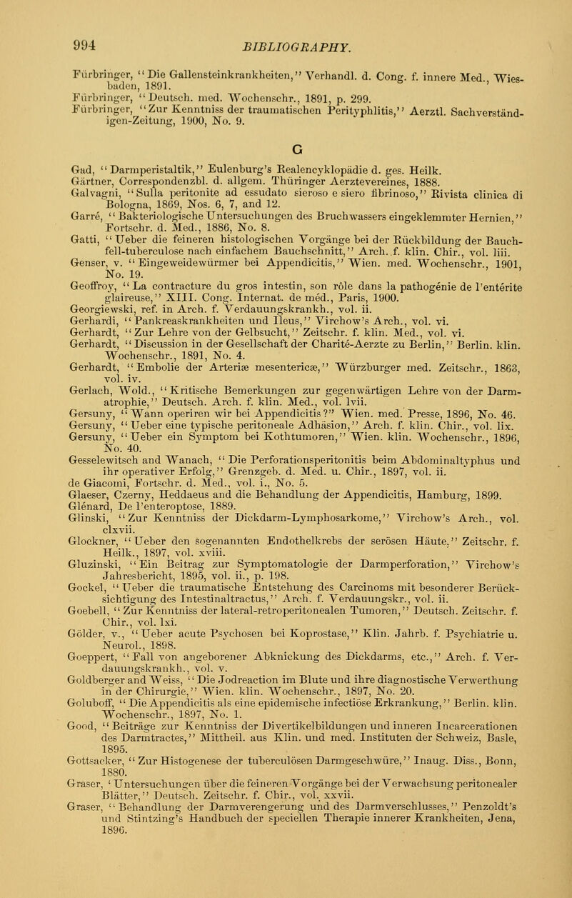 FiirbrJnger, Die Gallensteinkrankheiten, Verhandl. d. Cong. f. innere Med. 'Wies- baden, 1891. ' Fiirbringer,  Deutsch. med. Wochenschr., 1891, p. 299. Fiirbringcr, Zur Kenntniss der trauiiiatischen Perityphlitis, Aerztl. Sachverstand- igen-Zeitung, 1900, No. 9. Gad,  Darmperistaltik, Eulenburg's Eealencyklopadie d. ges. Heilk. Gartner, Correspondenzbl. d. allgem. Thiiringer Aerztevereines, 1888. Galvagni, Sulla peritonite ad essudato sieroso e siero fibrinaso, Eivista clinica di Bologna, 1869, Nos. 6, 7, and 12. Garre,  Bakteriologische Untersuchungen des Bruchwassers eingeklemmter Hernien  Fortschr. d. Med., 1886, No. 8. ' Gatti,  Ueber die feineren histologischen Vorgange bei der Kiickbildung der Bauch- fell-tuberculose nach einfachem Bauchschnitt, Arch. f. klin. Chir., vol. liii. Genser, v.  Eingeweidewiirmer bei Appendicitis, Wien. med. Wochenschr., 1901 No. 19. Geoffroy, La contracture du gros intestin, son role dans la pathogenic de I'enterite glaireuse, XIII. Cong. Internat. de med., Paris, 1900. Georgiewski, ref. in Arch. f. Verdauungskrankh., vol. ii. Gerhardi,  Pankreaskrankheiten und Ileus, Virchow's Arch., vol. vi. Gerhardt, Zur Lehre von der Gelbsucht, Zeitschr. f. klin. Med., vol. vi. Gerhardt, Discussion in der Gesellschaft der Charite-Aerzte zu Berlin, Berlin, klin. Wochenschr., 1891, No. 4. Gerhardt, Embolic der Arteriae mesentericse, Wiirzburger med. Zeitschr., 1863, vol. iv. Gerlach, Wold., Kritische Bemerkungen zur gegenwartigen Lehre von der Darm- atrophie, Deutsch. Arch. f. klin. Med., vol. Ivii. Gersuny,  Wann operiren wir bei Appendicitis? Wien. med. Presse, 1896, No. 46. Gersuny,  Ueber eine typische peritoneale Adhasion, Arch. f. klin. Chir., vol. lix. Gersuny, Ueber ein Symptom bei Kothtumoren, Wien. klin. Wochenschr. 1896 No. 40. Gesselewitsch and Wanach,  Die Perforationsperitonitis beim Abdominaltj^phus und ihr operativer Erfolg, Grenzgeb. d. Med. u. Chir., 1897, vol. ii. de Giacomi, Fortschr. d. Med., vol. i.. No. 5. Glaeser, Czerny, Heddaeus and die Behandlung der Appendicitis, Hamburg, 1899. Glenard, De I'enteroptose, 1889. Glinski, Zur Kenntniss der Dickdarm-Lymphosarkome, V^irchow's Arch., vol. clxvii. Glockner, Ueber den sogenannten Endothelkrebs der serosen Haute. Zeitschr. f. Heilk., 1897, vol. xviii. Gluzinski, Ein Beitrag zur Symptomatologie der Darmperforation, Yirchow's Jahresbericht, 1895, vol. ii., p. 198. Gockel, Ueber die traumatische Entstehung des Carcinoms mit besonderer Beriick- sichtigung des Intestinaltractus, Arch. f. Verdauungskr., vol. ii. Goebell,  Zur Kenntniss der lateral-retroperitonealen Tumoren, Deutsch. Zeitschr. f. Chir., vol. Ixi. Golder, v., Ueber acute Psychosen bei Koprostase, Klin. Jahrb. f. Psvchiatrie u. Neurol., 1898. Goeppert, Fall von angeborener Abknickung des Dickdarms, etc., Arch. f. Ver- dauungskrankh., vol. V. Goldberger and Weiss, '' Die Jodreaction im Blute und ihre diagnostische Verwerthung in der Chirurgie, Wien. klin. Wochenschr., 1897, No. 20. Goluboff,  Die Appendicitis als eine epidemische infectiose Erkrankung, Berlin, klin. Wochenschr., 1897, No. 1. Good,  Beitrage zur Kenntniss der Divertikelbildungen und inneren Incarcerationen des Darmtractes, Mittheil. aus Klin, und med. Instituten der Schweiz, Basle, 1895. Gottsacker,  Zur Histogenese der tuberculosen Darmgeschwiire, Inaug. Diss., Bonn, 1880. Graser, ' Untersuchungen iiber die feineren Vorgange bei der Verwaehsung peritonealer Blatter, Deutsch. Zeitschr. f. Chir., vol._ xxvii. Graser, Behandlung der Darmverengerung und des Darmverschlusses, Penzoldt's und Stintzing's Handbuch der speciellen Therapie innerer Krankheiten, Jena, 1896.