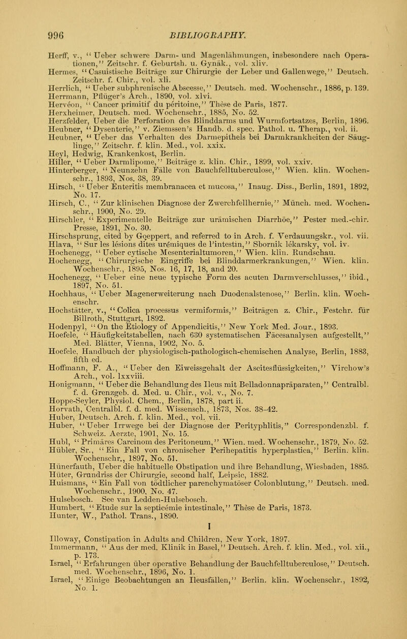 Hcrft', v.,  Uober sell were Darin- unci Mageiililhrnunifen, insbesondere nach Opera- tionen, Zeitselir. f. Geburtsh. u. Gynak., vol. xliv. Hermes,  Casuistischc Beitriige zur Chirurgie der Leber und Gallenwage, Deutsch. Zeitschr. f. Cbir., vol. xli. Herrlich,  Ueber subphronische Abseesse, Deutsch. med. Wochenscbr., 1886, p. 139. Herrmann, Pfliiger's Arcb., 1890, vol. xlvi. Herveon,  Cancer primitif du peritoine, These de Paris, 1877. Herxheimcr, Deutsch. med. Wochenscbr., 1885, No. 52. Herzfelder, Ueber die Perforation des Blinddarms und Wurmfortsatzes, Berlin, 1896. Heubner, Dysenteric, v. Ziemssen's Handb. d. spec. Pathol, u. Therap., vol. ii. Heubner, •' Ueber das Verhalten des Darmepithels bei Darmkrankheiten der Saug- linge, Zeitschr. f. klin. Med., vol. xxix. Heyl, Hedwig, Krankenkost, Berlin. Hiller,  Ueber Darmlipome, Beitrjige z. klin. Cbir., 1899, vol. xxiv. Hinterberger,  Neunzehn Falle von Bauchfelltuberculose, Wieii. klin. Wochen- scbr., 1893, Nos. 38, 39. Hirsch,  Ueber Enteritis membranacea et mucosa, Inaug. Diss., Berlin, 1891, 1892, No. 17. Hirsch, C,  Zur klinischen Diagnose der Zwerchfellhernie, Miincli. med. Wochen- scbr., 1900, No. 29. Hirschler,  Experimentelle Beitrage zur uraraischen Diarrhoe, Pester med.-chir. Presse, 1891, No. 30. Hirschsprung, cited by Goeppert, and referred to in Arch. f. Verdauungskr., vol. vii. Hlava,  Sur les lesions dites uremiques de I'intestin, Sbornik lekarsky, vol. iv. Hochenegg,  Ueber cytische Mesenterialtumoren, Wien. klin. Eundschau. Hochenegg,  Chirurgische Eingriffe bei Blinddarmerkrankungen, Wien. klin. Wochenscbr., 1895, Nos. 16, 17, 18, and 20. Hochenegg, Ueber eine neue typische Form des acuten Darmverschlusses, ibid., 1897, No. 51. Hochhaus, Ueber Magenerweiterung nach Duodenalstenose, Berlin, klin. Woch- enscbr. Hochstatter, v.,  Colica processus vermiformis, Beitriigen z. Chir., Eestchr. fiir Billroth, Stuttgart, 1892. Hodenpyl, On the Etiology of Appendicitis, New York Med. Jour., 1893. Hoefele,  Haufigkeitstabellen, nach 630 systematischen Facesanalysen aufgestellt, Med. Blatter, Vienna, 1902, No. 5. Hoefele, Handbuch der physiologisch-pathologisch-chemischen Analyse, Berlin, 1883, fifth ed. Hoffmann, P. A., Ueber den Eiweissgehalt der Ascitesfliissigkeiten, Virchow's Arch., vol. Ixxviii. Honigmann, Ueber die Behandlung des Ileus mit Belladonnapraparaten, Centralbl. f. d. Grenzgeb. d. Med. u. Chir., vol. v., No. 7. Hoppe-Seyler, Physiol. Chem., Berlin, 1878, part ii. Horvath, Centralbl. f. d. med. Wissensch., 1873, Nos. 38-42. Huber-, Deutsch. Arch. f. klin. Med., vol. vii. Huber, Ueber Irrwege bei der Diagnose der Perityphlitis, Correspondenzbl. f. Schweiz. Aerzte, 1901, No. 15. Hubl,  Priraares Carcinom des Peritoneum, Wien. med. Wochenscbr., 1879, No. 52. Hubler, Sr.,  Ein Pall von chronischer Perihepatitis hyperplastica, Berlin, klin. Wochenscbr., 1897, No. 51. Hiinerfauth, Ueber die habituelle Obstipation und ihre Behandlung, Wiesbaden, 1885. Hiiter, Grundriss der Chirurgie, second half, Leipsic, 1882. Huismans,  Ein Pall von todtlicher parenchymatoser Colonblutung, Deutsch. med. Wochenscbr., 1900, No. 47. Hulsebosch. See van Ledden-Hulsebosch. Humbert, Etude sur la septicemic intestinale, These de Paris, 1873. Hunter, W., Pathol. Trans., 1890. I lUoway, Constipation in Adults and Children, New York, 1897. Immermann,  Aus der med. Klinik in Basel, Deutsch. Arch. f. klin. Med., vol. xii., p. 173. Israel, Erfahrungen iiber operative Behandlung der Bauchfelltuberculose, Deutsch. med. Wochenscbr., 1896, No. 1. Israel,  Einige Beobachtungen an Ileusfallen, Berlin, klin. Wochenscbr., 1892, No, 1.