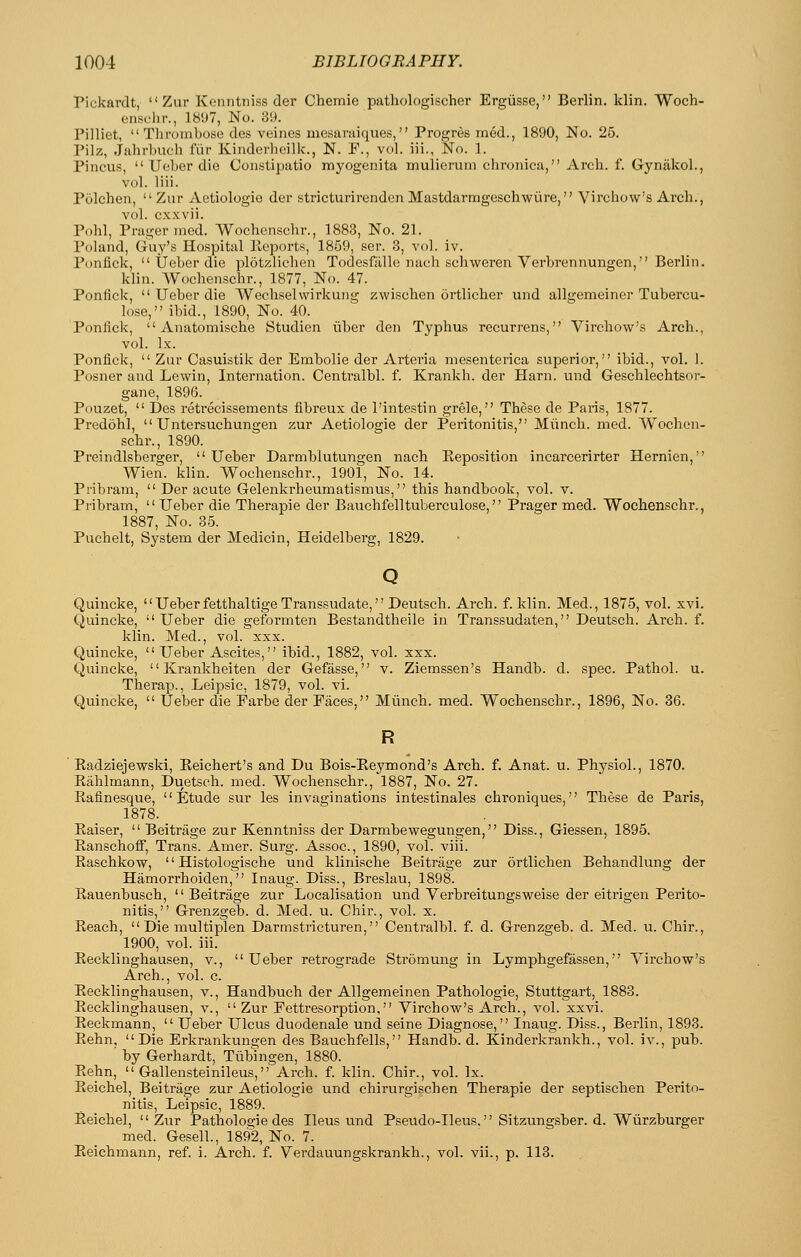 Pickardt,  Zur Konntniss der Chemie pathologischer Ergiisse, Berlin, klin. Woch- enschr., 18!J7, No. 39. Pilliet, Thrombose des veines mesaraiques, Progres racd., 1890, No. 25. Pilz, Jahrlnich fiir Kinderlieilk., N. F., vol. iii., No. 1. Pincus,  Uober die Constipatio myogenita mulierum chronica, Arch. f. Gynakol., vol. liii. Polchen, Zur Aetiologio der stricturirenden Mastdarmgeschwure, Virchow's Arch., vol. c.xxvii. Pohl, Pragernied. Wochenschr., 1883, No. 21. Poland, Guy's Hospital lleports, 1859, ser. 3, vol. iv. Ponfick,  UeLer die plotzlichen Todesfillle nach schweren Verbrennungen, Berlin. klin. Wochenschr., 1877, No. 47. Ponfick,  Ueber die Wechselwirkung zwischen ortlicher und allgemeiner Tubercu- lose, ibid., 1890, No. 40. Ponfick,  Anatomische Studien uber den Typhxis recurrens, Virchow's Arch., vol. Ix. Ponfick,  Zur Casuistik der Embolic der Arteria mesenterica superior, ibid., vol. I. Posner and Lewin, Inteniation. Centralbl. f. Krankh. der Harn. und Geschlechtsor- gane, 1896. Pouzet,  Des retrecissements fibreux de I'intestin grele, These de Paris, 1877. Predohl,  Untersuchungen zur Aetiologie der Peritonitis, Miinch. med. Wochen- schr., 1890. Preindlsberger, Ueber Darmblutungen nach Peposition incarcerirter Hernien, Wien. klin. Wochenschr., 1901, No. 14. Pribram,  Der acute Gelenkrheumatismus, this handbook, vol. v. Pribram, Ueber die Therapie der Bauchfelltuberculose, Prager med. Wochenschr., 1887, No. 35. Puchelt, System der Medicin, Heidelberg, 1829. Quincke, Ueberfetthaltige Transsudate, Deutsch. Arch. f. klin. Med., 1875, vol. xvi. Quincke, Ueber die geformten Bestandtheile in Transsudaten, Deutsch. Arch. f. klin. Med., vol. xxx. Quincke,  Ueber Ascites, ibid., 1882, vol. xxx. Quincke,  Krankheiten der Gefasse, v. Ziemssen's Handb. d. spec. Pathol, u. Therap., Leipsic, 1879, vol. vi. Quincke,  Ueber die Farbe der Faces, Miinch. med. Wochenschr., 1896, No. 36. R Eadziejewski, Eeichert's and Du Bois-Eeymond's Arch. f. Anat. u. Physiol., 1870. Eahlmann, Duetsch. med. Wochenschr., 1887, No. 27. Eafinesque, Etude sur les invaginations intestinales chroniques, These de Paris, 1878. Eaiser,  Beitrage zur Kenntniss der Darmbewegungen, Diss., Giessen, 1895. Eanschoff, Trans. Amer. Surg. Assoc, 1890, vol. viii. Easchkow,  Histologische und klinische Beitrage zur ortlichen Behandlung der Hamorrhoiden, Inaug. Diss., Breslau, 1898. Eauenbusch, Beitrage zur Localisation und Verbreitungsweise der eitrigen Perito- nitis, Grenzgeb. d. Med. u. Chir., vol. x. Eeach, Die multiplen Darmstricturen, Centralbl. f. d. Grenzgeb. d. Med. u. Chir., 1900, vol. iii. Eecklinghausen, v., Ueber retrograde Stromung in Lymphgefassen, Virchow's Arch., vol. c. Eecklinghausen, v., Handbuch der Allgemeinen Pathologie, Stuttgart, 1883. Eecklinghausen, v.,  Zur Fettresorption, Virchow's Arch., vol. xxvi. Eeckmann,  Ueber Ulcus duodenale und seine Diagnose, Inaug. Diss., Berlin, 1893. Eehn, Die Erkrankungen des Bauchfells, Handb. d. Kinderkrankh., vol. iv., pub. ' by Gerhardt, Tubingen, 1880. Eehn,  Gallensteinileus, Arch. f. klin. Chir., vol. Ix. Eeichel, Beitrage zur Aetiologie und chirurgischen Therapie der septisclien Perito- nitis, Leipsic, 1889. Eeichel, Zur Pathologie des Ileus und Pseudo-Ileus. Si tzungsber. d. Wiirzburger med. Gesell., 1892, No. 7. Eeichmann, ref. i. Arch. f. Verdauungskrankh., vol. vii., p. 113.