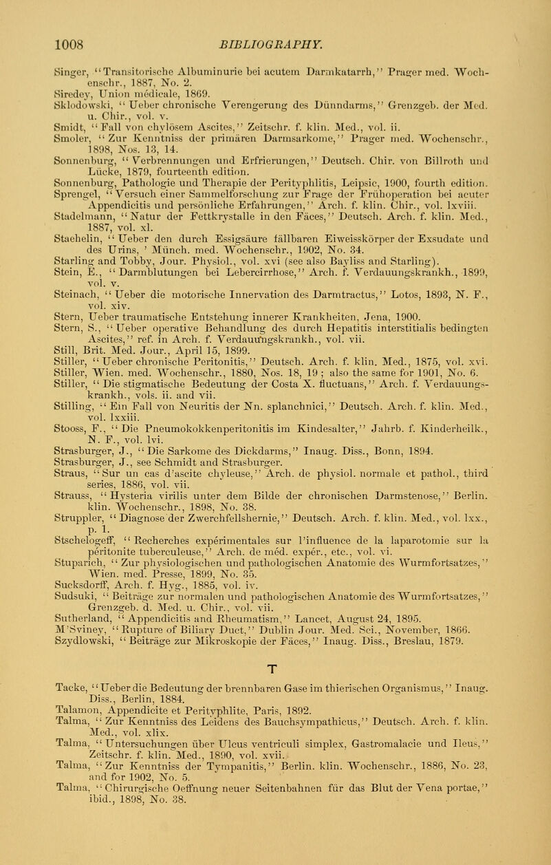 Singer, Transitorischo Albuminurie bci acutein Darmkatarrh, Pracjor med. Woch- ensfhr., 1887, No. 2. Siredey, Union niedicale, 1869. Sklodowski,  Ucber chronische Verengerung des Diinndarms, Grenzgeb. der Mod. u. Chir., vol. v. Smidt, Fall von ohylosem Ascites, Zeitschr. f. klin. Med., vol. ii. Smoler,  Zur Kenntniss der priinaren Darmsarkome, Prager med. Wochenschr., 1898, JSTos. 13, 14. Sonnenburg,  Vcrbrennungen und Erfrierungen, Deutsch. Cbir. von Billrotb uml Liicke, 1879, fourteenth edition. Sonnenburg, Pathologic und Therapie der Perityphlitis, Leipsic, 1900, fourth edition. Sprengel,  Versuch einer Sammelforschung zur Frage der Friihoperation bei acuter Appendicitis und personliche Erfahrungen, Arch. f. klin. Chir., vol. Ixviii. Stadelmann,  Natur der Fettkrystalle in den Faces, Deutsch. Arch. f. klin. Med., 1887, vol. xl. Staehelin,  Ueber den durch Essigsaure fallbaren Eiweisskdrper der Exsudate und des Urins, ' Miinch. med. Wochenschr., 1902, No. 34. Starling and Tobby, Jour. Physiol., vol. xvi (see also Bayliss and Starling). Stein, E.,  Darmblutungen bei Lebercirrhose, Arch. f. Verdauungskrankh., 1899, vol. V. Steinach, Ueber die motorische Innervation des Darmtractus, Lotos, 1893, N. F., vol. xiv. Stern, Ueber traumatische Entstehung innerer Krankheiten, Jena, 1900. Stern, S., Ueber operative Behandlung des durch Hepatitis interstitialis bedingten Ascites, ref. in Arch. f. Verdauu'ngskrankh., vol. vii. Still, Brit. Med. Jour., April 15, 1899. Stiller,  Ueber chronische Peritonitis, Deutsch. Arch. f. klin. Med., 1875, vol. xvi. Stiller, Wien. med. Wochenschr., 1880, Nos. 18, 19 ; also the same for 1901, No. 6. Stiller, Die stigmatische Bedeutung der Costa X. fluctuans, Arch. f. Verdauungs- krankh., vols. ii. and vii. Stilling,  Ein Fall von Neuritis der Nn. splanchnici, Deutsch. Arch. f. klin. Med., vol. Ixxiii. Stooss, F., Die Pneumokokkenperitonitis im Kindesalter, Jahrb. f. Kinderheilk., N. F., vol. Ivi. Strasburger, J., Die Sarkome des Dickdarms, Inaug. Diss., Bonn, 1894. Strasburger, J., see Schmidt and Strasburger. Straus,  Sur un cas d'ascite chyleuse, Arch, de physiol. normale et pathol., third series, 1886, vol. vii. Strauss,  Hvsteria virilis unter dem Bilde der chronischen Darmstenose, Berlin. klin. Wochenschr., 1898, No. 38. Struppler,  Diagnose der Zwerchfellshernie, Deutsch. Arch. f. klin. Med., vol. Ixx., p. 1. StschelogefF,  Recherches experimentales sur I'influence de la laparotomie sur la peritonite tubei'culeuse, Arch, denied, exper., etc., vol. vi. Stuparich,  Zur phvsiologischen und pathologischen Anatomic des Wurmfortsatzes, Wien. med. Presse, 1899, No. 35. Sucksdorff, Arch. f. Hyg., 1885, vol. iv. Sudsuki,  Beitriige zur normalen und pathologischen Anatomic des Wurmfortsatzes, Grenzgeb. d. Med. u. Chir., vol. vii. Sutherland,  Appendicitis and Eheumatism, Lancet, August 24, 1895. M'Svincy,  Piupture of Biliary Duct, Dublin Jour. Med. Sci., November, 1866. Szydlowski,  Beitrage zur Mikroskopie der Faces, Inaug. Diss., Breslau, 1879. Tacke, '' Ueber die Bedeutung der brennbaren Gase im thierischen Organismus,'' Inaus;. Diss., Berlin, 1884. Talamon, Appendicite et Perityphlite, Paris, 1892. Talma,  Zur Kenntniss des Leidens des Bauchsympathicus, Deutsch. Arch. f. klin. Med., vol. xlix. Talma,  Untersuchungen iiber Ulcus ventriculi simplex, Gastromalacie und Ileus, Zeitschr. f. klin. Med., 1890, vol. xvii. Talma, Zur Kenntniss der Tvmpanitis, Berlin, klin. Wochenschr., 1886, No. 23, and for 1902, No. 5. Talma,  Chirurgische Oeifnung neuer Seitenbahnen fiir das Blut der Yena portae, ibid., 1898, No. 38.