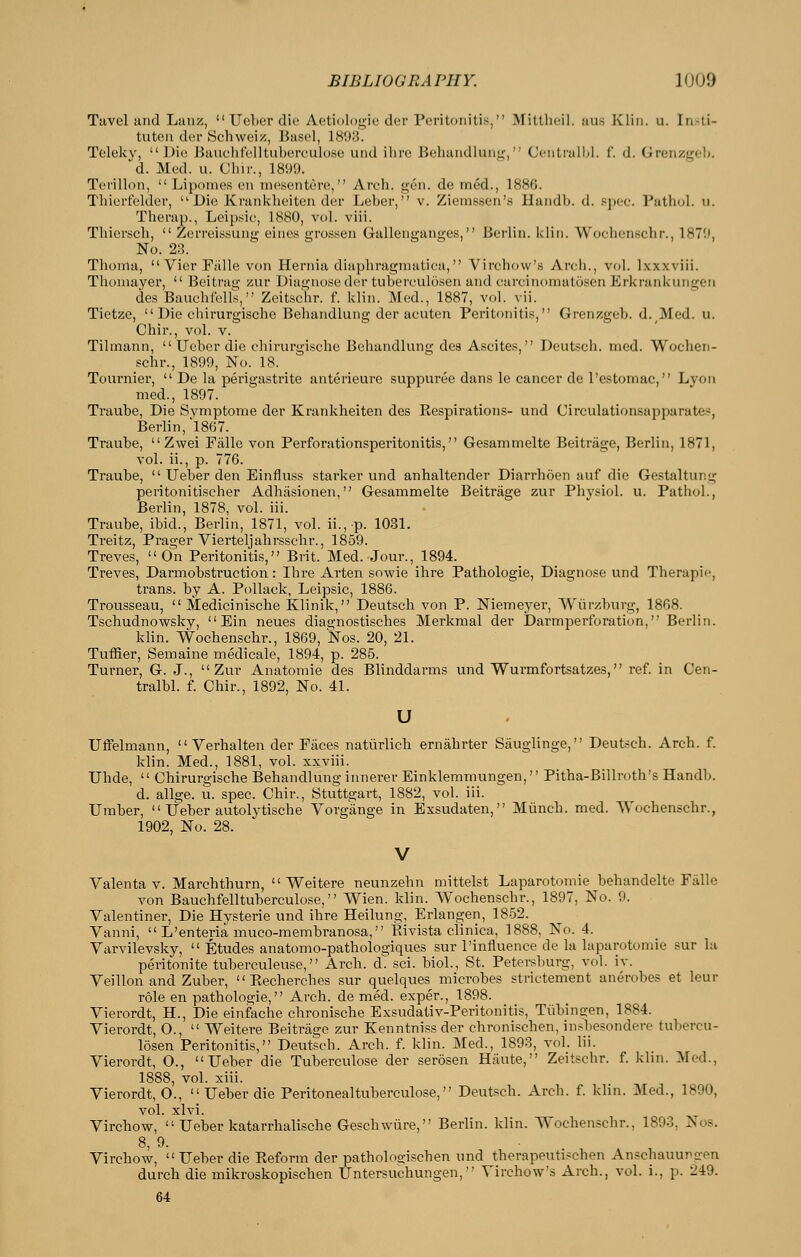 Tavel and Lanz,  Ueber die Aetiologic dor Peritonitis, Mittheii. aus Klin. u. In.-ti- tuten der Schweiz, Basel, 1893. Telekv, Die Bauchfelltiibei-culose uiul ilire Boliundluiii;, Centiail)). f. d. Grenzgel). d. Med. u. Cinr., 18!)9. Terillon,  Li ponies en mesentere, Arch. gen. de med., 1886. Thierfelder, Die Kranklieiten der Leber, v. Ziemssen's Handb. d. spec. Pathol, u. Therap., Leipsic, 1880, vol. viii. Thiersch,  Zerreissung eines grossen Gallenganges, Berlin, klin. Wochenschr., 1879, No. 23. Thoma, VierPiille von Hernia diaphragmatiea, Virchow's Arch., vol. Ixxxviii. Thoniayer,  Beitrag zur Diagnose der tuberculosen and carcinomatoscn Erkrankungeii des Bauchf'ells, Zeitschr. f. klin. Med., 1887, vol. vii. Tietze,  Die chirurgische Behandlung der acuten Peritonitis, Grenzgeb. d. Med. u. Chir., vol. v. Tilmann,  Ueber die chirurgische Behandlung des Ascites, Deutsch. med. Wochen- schr., 1899, No. 18. Tournier,  De la perigastrite anterieure suppuree dans le cancer de I'estomac, Lyon med., 1897. Traube, Die Svmptome der Krankheiten des Respirations- und Circulationsapparate?, Berlin, 1867. Traube, Zwei Fiille von Perforationsperitonitis, Gesammelte Beitriige, Berlin, 1871, vol. ii., p. 776. Traube,  Ueber den Einfluss starker und anhaltender Diarrhoen auf die Gestaltung peritonitischer Adhjisionen, Gesammelte Beitrage zur Physiol, u. Pathol., Berlin, 1878, vol. iii. Traube, ibid., Berlin, 1871, vol. ii.,p. 1031. Treitz, Prager Vierteljahr.sschr., 1859. Treves, On Peritonitis, Brit. Med. Jour., 1894. Treves, Darmobstruction: Ihre Arten sowie ihre Pathologie, Diagnose und Therapic, trans, by A. Pollack, Leipsic, 1886. Trousseau,  Medicinische Klinik, Deutsch von P. Niemeyer, Wiirzburg, 1868. Tschudnowsky, Ein neues diagnostisches Merkraal der Darmperforation, Berlin. klin. Wochenschr., 1869, Nos. 20, 21. Tuffier, Semaine medicale, 1894, p. 285. Turner, G. J., Zur Anatomie des Blinddarms und Wurmfortsatzes, ref. in Cen- tralbl. f. Chir., 1892, No. 41. u Uffelmann,  Verhalten der Faces natiirlicb ernahrter Sauglinge, Deutsch. Arch. f. klin. Med., 1881, vol. xxviii. Uhde,  Chirurgische Behandlung innerer Einklemmungen, Pitha-Billroth's Handb. d. allge. u. spec. Chir., Stuttgart, 1882, vol. iii. Umber,  Ueber autolytische Vorgange in Exsudaten, Miinch. med. Wochenschr., 1902, No. 28. V Valenta V. Marchthurn,  Weitere neunzehn mittelst Laparotomie behandelte Fiille von Bauchfelltuberculose, Wien. klin. Wochenschr., 1897, No. 9. Valentiner, Die Hysteric und ihre Heilung, Erlangen, 1852. Yanni,  L'enteria muco-membranosa, Rivista clinica, 1888, No. 4. Varvilevsky,  Etudes anatomo-pathologiques sur I'influence de la laparotomie sur la peritonite tuberculeuse, Arch. A. ?,(i\. blol., St. Petersburg, vol. iv. Yeillon and Zuber,  Pvecbercbes sur quelques microbes strictement anerobes et leur role en pathologie, Arch, de med. exper., 1898. Vierordt, H., Die einfache clironische Exsudativ-Peritonitis, Tubingen, 1884. Vierordt, 0.,  Weitere Beitrage zur Kenntniss der chroniscben, insbesondere tubercu- losen Peritonitis, Deutsch. Arch. f. klin. Med., 1893, vol. Iii. Vierordt, 0., Ueber die Tuberculose der serosen Haute, Zeitschr. f. klin. Med., 1888, vol. xiii. Vierordt, O.,  Ueber die Peritoneal tuberculose, Deutsch. Arch. f. klin. Med., 1890, vol. xlvi. Virchow,  Ueber katarrhalisclie Geschvv-ure, Berlin, klin. Wochenschr., 1893, Nos. 8, 9. Virchow, Ueber die Reform der pathologischen und therapeutischen Anschauurgen durch die mikroskopischen Untersuchungen, Virchow's Arch., vol. i., p. 249. 64