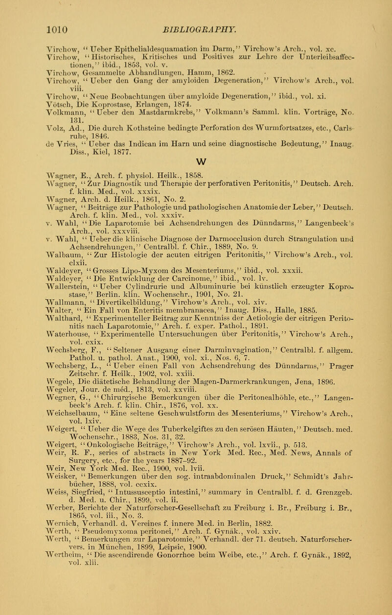 Virchow,  Ueber Epithelialdesquaniation ini Darm, Virchow'fi Arch., vol. xc. Virchow,  Historischos, Kritisches und Positives zur Lehre der Unterleibsaffec- tionen, ibid., 1868, vol. v. Virchow, Gosammelte Abhandlungen, Hamm, 1862. Virchow, Ueber den Gang der ainyloiden Degeneration, Virchow's Arch., vol. viii. Virchow, None Beobachtungen iiber amyloide Degeneration, ibid., vol. xi. Votsch, Die Koprostase, Erlangen, 1874. Volkmann, Ueber den JVlastdarmkrebs, Volkmann's Samml. klin. Vortriige, No. 131. Volz, Ad., Die durch Kothsteine bedingte Perforation des Wurmfortsatzes, etc., Carls- rulie, 184(3. de Vries,  Ueber das Indican im Ham und seine diagnostische Bedeutung, Inaug. Diss., Kiel, 1877. w Wagner, E., Arch. f. physiol. Heilk., 1858. Wagner, Zur Diagnostik und Therapie derperforativen Peritonitis, Deutsch. Arch. f. klin. Med., vol. xxxix. Wagner, Arch. d. Heilk., 1861, No. 2. Wagner, '' Beitriige zur Pathologic und pathologischen Anatomic der Leber,'' Deutsch. Arch. f. klin. Med., vol. xxxiv. V. Wahl, Die Laparotomie bei Achsendrehungen des Diinndarms, Langenbeck's Arch., vol. xxxviii. V. Wahl,  Ueber die klinische Diagnose der Darmocclusion durch Strangulation und Achsendrehungen, Centralbl. f. Chir., 1889, No. 9. Walbaum, Zur Histologic der acuten eitrigen Peritonitis, Virchow's Arch., vol. clxii. W^aldeyer, Grosses Lipo-Myxom des Mesenteriums, ibid., vol. xxxii. Waldeyer, Die Entwicklung der Carcinome, ibid., vol. Iv. Wallerstein, Ueber Cylindrurie und Albuminuric bei kiinstlich erzeugter Kopro- stase, Berlin, klin. Wochenschr., 1901, No. 21. Wallmann,  Divertikelbildung, Virchow's Arch., vol. xiv. Walter,  Ein Fall von Enteritis membranacea, Inaug. Diss., Halle, 1885. Walthard,  Experimenteller Beitrag zur Kenntniss der Aetiologie der eitrigen Perito- nitis nach Laparotomie, Arch. f. exper. Pathol., 1891. Waterhouse,  Experimentelle Untersuchungen iiber Peritonitis, Virchow's Arch., vol. cxix. Wechsberg, P.,  Selteiier Ausgang einer Darminvagination, Centralbl. f. allgem. Pathol, u. pathol. Anat., 1900, vol. xi., Nos. 6, 7. Wechsberg, L., Ueber einen Fall von Achsendrehung des Diinndarms, Prager Zeitschr. f. Heilk., 1902, vol. xxiii. Wegele, Die diatetische IBehandlung der Magen-Darmerkrankungen, Jena, 1896. Wegeler, Jour, de med., 1813, vol. xxviii. Wegner, G.,  Chirurgische Bemerkungen iiber die Peritonealhdhle, etc., Langen- beck's Arch. f. klin. Chir., 1876, vol. xx. Weichselbaum,  Eine seltene Geschwulstform des Mesenteriums, Virchow's Arch., vol. Ixiv. Weigert,  Ueber die Wege des Tuberkelgiftes zu den serosen Hauten, Deutsch. med. Wochenschr., 1888, Nos. 31, 32. Weigert,  Onkologische Beitrage, Virchow's Arch., vol. Ixvii., p. 513. Weir, K. F., series of abstracts in New York Med. Eec, Med. News, Annals of Surgery, etc., for the years 1887-92. Weir, New York Med. Kec, 1900, vol. Ivii. Weisker, Bemerkungen iiber den sog. intraabdominalen Druck, Schmidt's Jahr- biicher, 1888, vol. ccxix. Weiss, Siegfried,  Intussusceptio intestini, summary in Centralbl. f. d. Grenzgeb. d. Med. u. Chir., 1899, vol. ii. Werber, Berichte der Naturforscher-Gesellschaft zu Freiburg i. Br., Freiburg i. Br., 1865, vol. iii.. No. 3. Wernich, Verhandl. d. Vereines f. innere Med. in Berlin, 1882. Werth,  Pseudomyxoma peritonei, Arch. f. Gynak., vol. xxiv. Werth, Bemerkungen zur Laparotomie, Verhandl. der 71. deutsch. Naturforscher- vers. in Miinchen, 1899, Leipsic, 1900. Wertheim,  Die ascendirende Gonorrhoe beim Weibe, etc., Arch. f. Gynak., 1892, vol. xlii.