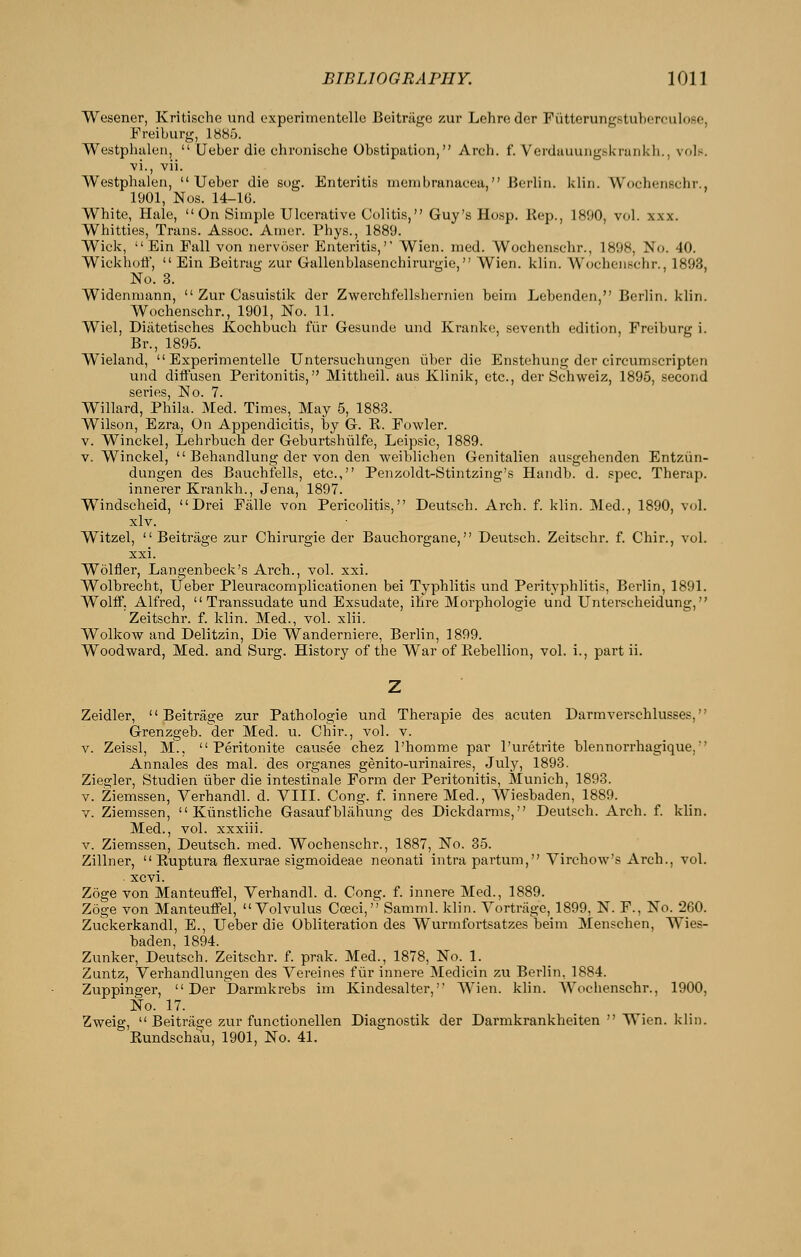 Wesener, Kritische und experimentelle Beitriige zur Lehroder FutterurigstulxTfulose, Freiburg, 1885. Westphalen,  Ueber die chronische Obstipation, Arch. f. Verdauung.skrunkh., vols. vi., vii. Westphalen, Ueber die sog. Enteritis membranacea, Berlin, klin. Wochenschr., 1901, Nos. 14-lG. White, Hale, On Simple Ulcerative Colitis, Guy's Hosp. Kep., 1890, vol. xxx. Whittles, Trans. Assoc. Amer. Phys., 1889. Wick,  Ein Fall von nervoser Enteritis, Wien. med. Wochenschr., 1898, No. 40. Wickhotl,  Ein Beitrag zur Gallenblasenchirurgie, Wien. klin. Wochenschr., 1893, No. 3. Widenmann,  Zur Casuistik der Zwerchfellshernien beim Lebenden, Berlin, klin. Wochenschr., 1901, No. 11. Wiel, Diiitetisches Kochbuch fiir Gesunde und Kranke, seventh edition, Freiburg i. Br., 1895. Wieland, Experimentelle Untersuchungen iiber die Enstehung der circumscripten und diffusen Peritonitis, Mittheil. aus Klinik, etc., der Schweiz, 1895, second S6rifis No 7 Willard, Phila. Med. Times, May 5, 1883. Wilson, Ezra, On Appendicitis, by G. R. Fowler. V. Winckel, Lehrbuch der Geburtshiilfe, Leipsic, 1889. V. Winckel,  Behandlung der von den weiblichen Genitalien ausgehenden Entziin- dungen des Bauchfells, etc., Penzoldt-Stintzing's Handb. d. spec. Therap. innerer Krankli., Jena, 1897. Windscheid,  Drei Falle von Pericolitis, Deutsch. Arch. f. klin. Med., 1890, vol. xlv. Witzel,  Beitrage zur Chirurgie der Bauchorgane, Deutsch. Zeitschr. f. Chir., vol. xxi. Wolfler, Langenbeck's Arch., vol. xxi. Wolbrecht, Ueber Pleuracomplicationen bei Typhlitis und Perityphlitis, Berlin, 1891. Wolff. Alfred, Transsudate und Exsudate, ihre Morphologic und Unterscheidung, Zeitschr. f. klin. Med., vol. xlii. Wolkow and Delitzin, Die Wanderniere, Berlin, 1899. Woodward, Med. and Surg. History of the War of Rebellion, vol. i., part ii. Zeidler, Beitrage zur Pathologic und Therapie des acuten Darmverschlusses, Grenzgeb. der Med. u. Chir., vol. v. V. Zeissl, M.,  Peritonite causee chez I'homme par I'uretrite blennorrhagique, Annales des naal. des organes genito-urinaires, July, 1893. Ziegler, Studien iiber die intestinale Form der Peritonitis, Munich, 1893. V. Ziemssen, Verhandl. d. VIII. Cong. f. innere Med., Wiesbaden, 1889. y. Ziemssen,  Kiinstliche Gasaufbliiiiung des Dickdarms, Deutsch. Arch. f. klin. Med., vol. xxxiii. V. Ziemssen, Deutsch. med. Wochenschr., 1887, No. 35. Zillner,  Ruptura flexurae sigmoideae neonati intrapartum, Virchow's Arch., vol. . xcvi. Zoge von Manteuffel, Verhandl. d. Cong. f. innere Med., 1889. Zoge von Manteuffel, Volvulus Cceci, Samml. klin. Vortrage, 1899, N. F., No. 260. Zuckerkandl, E., Ueber die Obliteration des Wurmfortsatzes beim Menschen, Wies- baden, 1894. Zunker, Deutsch. Zeitschr. f. prak. Med., 1878, No. 1. Zuntz, Verhandlungen des Vereines fiir innere Medicin zu Berlin, 1884. Zuppinger,  Der Darmkrebs im Kindesalter, Wien. klin. Wochenschr., 1900, No. 17. Zweig,  Beitrage zur functionellen Diagnostik der Darmkrankheiten  Wien. klin. Rundschau, 1901, No. 41.