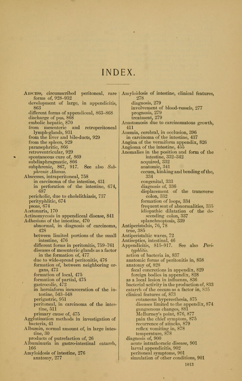 INDEX. Abscess, circumscribed oeritoneal, rare forms of, 928-932 tlevelopment of large, in appendicitis, 863 different forms of appendiceal, 863-868 discharge of pus, 868 embolic hepatic, 870 from mesenteric and retroperitoneal lymph-glands, 931 from the liver and bile-ducts, 929 from the spleen, 929 paranephritic, 866 retroventricular, 929 spontaneous cure of, 869 subdiaphragmatic, 866 subphrenic, 867, 917. See also Sub- phrenic Abscess. Abscesses, intraperitoneal, 758 in carcinoma of the intestine, 431 in perforation of the intestine, 674, 687 pericholic, due to cholelithiasis, 737 perityphlitic, 674 psoas, 674 Acetonuria, 170 Actinomycosis in appendiceal disease, 841 Adhesions of the intestine, 470 abnormal, in diagnosis of carcinoma, 428 between limited portions of the small intestine, 476 different forms in peritonitis, 759-761 diseases of mesenteric glands as a factor in the formation of, 477 due to wide-spread peritonitis, 476 formation of, between neighboring or- gans, 473 formation of local, 475 formation of partial, 475 gastrocolic, 472 in herniaform incarceration of the in- testine, 543-548 perigastric, 951 peritoneal, in carcinoma of the intes- tine, 511 primary cause of, 475 Agglutination methods in investigation of bacteria, 41 Albumin, normal amount of, in large intes- tine, 30 products of putrefaction of, 26 Albuminuria in gastro-intestinal catarrh, 166 Amyloidosis of intestine, 276 anatomy, 277 Amyloidosis of intestine, clinical features, 278 diagnosis, 279 involvement of blood-vessels, 277 prognosis, 279 treatment, 279 Anastomosis due to carcinomatous growth, 411 j^nemia, cerebral, in occlusion, 396 in carcinoma of the intestine, 437 Angina of the vermiform appendix, 826 Angioma of the intestine, 455 Anomalies in the position and form of the intestine, 332-342 acquired, 332 anatomic, 341 cecum, kinking and bending of the, 334 congenital, 333 diagnosis of, 336 displacement of the transverse colon, 332 formation of loops, 334 frequent seat of abnormalities, 335 idiopathic dilatation of the de- scending colon, 337 splanchnoptosis, 339 Antiperistalsis, 76, 78 true, 385 Antiperistaltic waves, 72 Antiseptics, intestinal, 46 Appendicitis, 815-917. See also Peri- typhlitis. action of bacteria in, 837 anatomic forms of peritonitis in, 858 anatomy of, 828 fecal concretions in appendix, 829 foreign bodies in appendix, 828 as a local lesion in influenza, 836 bacterial activity in the production of, 833 catarrli of the cecum as a factor in, S35 clinical features of, 873 cutaneous hyperesthesia, 875 diseases limited to the appendix, 874 gangrenous changes, 881 McBurney's point, 876, 877 pain the chief symptom, 875 recurrence of attacks, 879 reflex vomiting in, 878 temperature, 878 diagnosis of, 900 acute inti-athoracic disease, 901 larval appendicitis, 902 peritoneal symptoms, 901 simulation of other conditions, 901