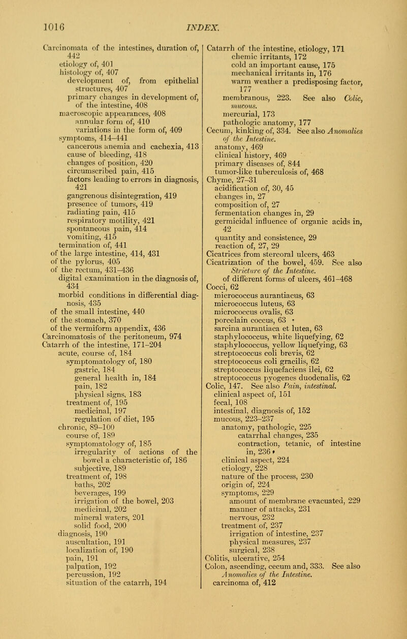 Carcinomata of the intestines, duration of, 442 etiology of, 401 liistology of, 407 development of, from epithelial structures, 407 primary changes in development of, of tlie intestine, 408 macroscopic appearances, 408 annular form of, 410 variations in the form of, 409 symptoms, 414-441 cancerous anemia and cachexia, 413 cause of bleeding, 418 changes of position, 420 circumscribed pain, 415 factors leading to errors in diagnosis, 421 gangrenous disintegi-ation, 419 presence of tumors, 419 radiating pain, 415 respiratory motility, 421 spontaneous pain, 414 vomiting, 415 termination of, 441 of the large intestine, 414, 431 of the pylorus, 405 of the rectum, 431-436 digital examination in the diagnosis of, 434 morbid conditions in dififerential diag- nosis, 435 of the small intestine, 440 of the stomach, 370 of the vermiform appendix, 436 Carcinomatosis of the peritoneum, 974 Catarrh of the intestine, 171-204 acute, coui-se of, 184 symptomatology of, 180 gastric, 184 general health in, 184 pain, 182 physical signs, 183 treatment of, 195 medicinal, 197 regulation of diet, 195 chronic, 89-100 course of, 189 symptomatology of, 185 irregularity of actions of the bowel a characteristic of, 186 subjective, 189 treatment of, 198 baths, 202 beverages, 199 irrigation of the bowel, 203 medicinal, 202 mineral waters, 201 solid food, 200 diagnosis, 190 auscultation, 191 localization of, 190 pain, 191 palpation, 192 percussion, 192 situation of the catarrh, 194 Catarrh of the intestine, etiology, 171 chemic irritants, 172 cold an important cause, 175 mechanical irritants in, 176 warm weather a predisposing factor, 177 membranous, 223. See also Colic, mucous. mercurial, 173 pathologic anatomy, 177 Cecum, kinking of, 334. See also Anomalies of the Intestine. anatomy, 469 clinical history, 469 primary diseases of, 844 tumor-like tuberculosis of, 468 Chyme, 27-31 acidification of, 30, 45 changes in, 27 composition of, 27 fermentation changes in, 29 germicidal influence of organic acids in, 42 _ quantity and consistence, 29 reaction of, 27, 29 Cicatrices from stei'coi-al ulcers, 463 Cicatrization of the bowel, 459. See also Stricture of the Intestine. of different fonns of ulcers, 461-468 Cocci, 62 micrococcus aurantiacus, 63 micrococcus luteus, 63 micrococcus ovalis, 63 porcelain coccus, 63 • sarcina aurantiaca et lutea, 63 staphylococcus, white liquefying, 62 staphylococcus, yellow liquefying, 63 streptococcus coli brevis, 62 streptococcus coli gracilis, 62 streptococcus liquefaciens ilei, 62 streptococcus pyogenes duodenalis, 62 Colic, 147. See also Pain, intestinal. clinical aspect of, 151 fecal, 108 intestinal, diagnosis of, 152 mucous, 223-237 anatomy, pathologic, 225 catarrhal changes, 235 contraction, tetanic, of intestine in, 236» clinical aspect, 224 etiology, 228 nature of the process, 230 origin of, 224 symptoms, 229 amount of membrane evacuated, 229 manner of attacks, 231 nervous, 232 treatment of, 237 irrigation of intestine, 237 physical measures, 237 surgical, 238 Colitis, ulcerative, 254 Colon, ascending, cecum and, 333. See also A nomalies of the Intestine. carcinoma of, 412