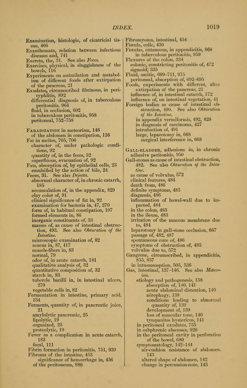 Examination, histologic, of cicatricial tis- sue, 4GG Exanthemata, relation between infectious diseases and, 741 Excreta, the, 31. See also Feces. Exercises, physical, in sluggishness of the bowels, 116 Experiments on assimilation and metabol- ism of different foods after extirpation of the pancreas, 21 Exudates, circumscribed fibrinous, in peri- typhlitis, 892 differential diagnosis of, in tuberculous peritonitis, 964 fluid, in occlusion, 602 in tuberculous peritonitis, 958 peritoneal, 752-758 Faradization in meteorism, 146 of the abdomen in constipation, 116 Fat in ascites, 705, 706 character of, under pathologic condi- tions, 92 quantity of, in the feces, 32 superfluous, evacuation of, 92 Fats, absorption of, by epithelial cells, 23 emulsified by the action of bile, 24 Feces, 31. See also Dejecta. abnormal character of, in chronic catarrh, 185 _ accumulation of, in the appendix, 829 clay color of, 91 clinical significance of fat in, 92 examination for bacteria in, 47, 270 form of, in habitual constipation, 107 formed elements in, 86 inorganic constituents of, 33 masses of, as cause of intestinal obstruc- tion, 493. See also Obturation of the Intestine. microscopic examination of, 82 mucus in, 87, 417 muscle-fibers in, 83 normal, 79 odor of, in acute catarrh, 181 qualitative analysis of, 32 quantitative composition of, 32 starch in, 83 tubercle bacilli in, in intestinal ulcers, 270 vegetable cells in, 82 Fermentation in intestine, primary acid, 134 Ferments, quantity of, in pancreatic juice, 21 amylolytic pancreatic, 25 lipolytic, 19 organized, 25 proteolytic, 19 Fever as a complication in acute catarrh, 183 fecal. 111 Fibrin formation in peritonitis, 751, 939 Fibroma of the intestine, 453 significance of hemorrhage in, 456 of the peritoneum, 980 Fibromyoma, intestinal, 454 Fistula, colic, 430 Fistulas, cutaneous, in appendicitis, 868 in tuberculous peritonitis, 959 Flexures of the colon, 334 colonic, constricting peritonitis of, 472 sigmoid, 335 Fluid, ascitic, 699-711, 975 peritoneal, absorption of, ()92-695 Foods, experiments with different, aftci extirpation of the pancreas, 21 influence of, in intestinal catarrli, 172 influence of, on intestinal vegetation, 41 Foreign bodies as cause of intestinal ob- struction, 490. See also Obturation of the Intestine. in appendix vermiformis, 492, 828 in diagnosis of carcinoma, 427 introduction of, 491 large, laparotomy in, 668 surgical interference in, 668 GAiiL-BLADDER, adhesions in, in chronic adhesive peritonitis, 950 Gall-stones as cause of intestinal obstruction, 482. See also Obturation oj the Intes- tine. as cause of volvulus, 572 clinical features, 484 death from, 486 definite symptoms, 485 diagnosis, 486 inflammation of bowel-wall due to im- pacted, 484 in the colon, 483 in the ileum, 483 irritation of the mucous membrane due to, 484 laparotomy in gall-stone occlusion, 667 passage of, 482, 487 spontaneous cure of, 486 symptoms of obstruction of, 485 volvulus due to, 572 Gangrene, circumscribed, in appendicitis, 855, 857 in intussusception, 505, 536 Gas, intestinal, 137-146. See also Mdeor- ism. etiology and pathogenesis, 138 absorption of, 140, 141 acute abdominal distention, 140 aerophagy, 138 conditions leading to abnormal quantity of, 139 development of, 139 loss of muscular tone, 140 tympanites hystericus, 141 in peritoneal exudates, 755 in subphrenic abscesses, 926 in the peritoneal cavitv in perforation of the bowel, 680  symptomatology, 142-144 air-cushion resistance of abdomen. 143 altered shape of abdomen, 142 change in percussion-note, 143