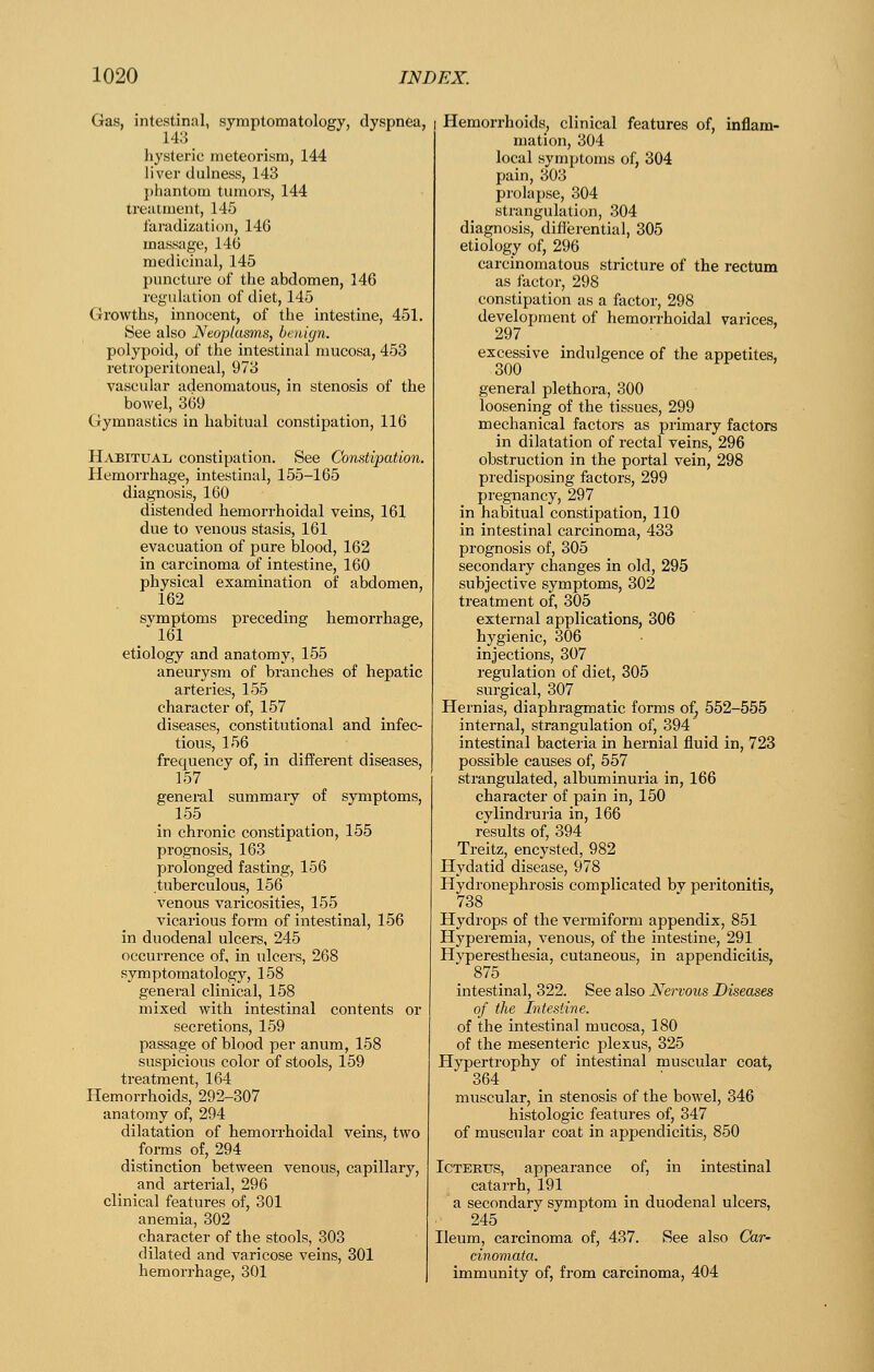 Gas, intestinal, symptomatology, dyspnea, 143 hysteric meteorism, 144 liver dulness, 143 phantom tumors, 144 treatment, 145 faradization, 146 massage, 146 medicinal, 145 pimcture of the abdomen, 146 regulation of diet, 145 Growths, innocent, of the intestine, 451. 8ee also Neoplas)ns, benign. polypoid, of the intestinal mucosa, 453 retroperitoneal, 973 vascular adenomatous, in stenosis of the bowel, 369 Gymnastics in habitual constipation, 116 Habitual constipation. See Constipation. Hemorrhage, intestinal, 155-165 diagnosis, 160 distended hemorrhoidal veins, 161 due to venous stasis, 161 evacuation of pure blood, 162 in carcinoma of intestine, 160 physical examination of abdomen, 162 svmptoms preceding hemorrhage, / 161 etiology and anatomy, 155 aneurysm of branches of hepatic arteries, 155 character of, 157 diseases, constitutional and infec- tious, 156 frequency of, in different diseases, 157 general summary of symptoms, 155 in chronic constipation, 155 prognosis, 163 prolonged fasting, 156 .tuberculous, 156 venous varicosities, 155 vicarious form of intestinal, 156 in duodenal ulcers, 245 occurrence of, in ulcers, 268 symptomatology, 158 general clinical, 158 mixed with intestinal contents or secretions, 159 passage of blood per anum, 158 suspicious color of stools, 159 treatment, 164 Hemorrhoids, 292-307 anatomy of, 294 dilatation of hemorrhoidal veins, two forms of, 294 distinction between venous, capillary, and arterial, 296 clinical features of, 301 anemia, 302 character of the stools, 303 dilated and varicose veins, 301 hemorrhage, 301 I Hemorrhoids, clinical features of, inflam- mation, 304 local symptoms of, 304 pain, 303 prolapse, 304 strangulation, 304 diagnosis, diflerential, 305 etiology of, 296 carcinomatous stricture of the rectum as factor, 298 constipation as a factor, 298 development of hemorrhoidal varices, 297 excessive indulgence of the appetites, 300 general plethora, 300 loosening of the tissues, 299 mechanical factors as primary factors in dilatation of rectal veins, 296 obstruction in the portal vein, 298 predisposing factors, 299 pregnancy, 297 in habitual constipation, 110 in intestinal carcinoma, 433 prognosis of, 305 secondary changes in old, 295 subjective symptoms, 302 treatment of, 305 external applications, 306 hygienic, 306 injections, 307 regulation of diet, 305 surgical, 307 Hernias, diaphragmatic forms of^ 552-555 internal, strangulation of, 394 intestinal bacteria in hernial fluid in, 723 possible causes of, 557 strangulated, albuminuria in, 166 character of pain in, 150 cylindruria in, 166 results of, 394 Treitz, encysted, 982 Hydatid disease, 978 Hydronephrosis complicated by peritonitis, 738 Hydrops of the vermiform appendix, 851 Hyperemia, venous, of the intestine, 291 Hyperesthesia, cutaneous, in appendicitis, 875 intestinal, 322. See also Nervous Diseases of the Intestine. of the intestinal mucosa, 180 of the mesenteric plexus, 325 Hypertrophy of intestinal muscular coat, 364 muscular, in stenosis of the bowel, 346 histologic features of, 347 of muscular coat in appendicitis, 850 Icterus, appearance of, in intestinal catarrh, 191 a secondary symptom in duodenal ulcers, 245 Ileum, carcinoma of, 437. See also Car- cinomata. immunity of, from carcinoma, 404